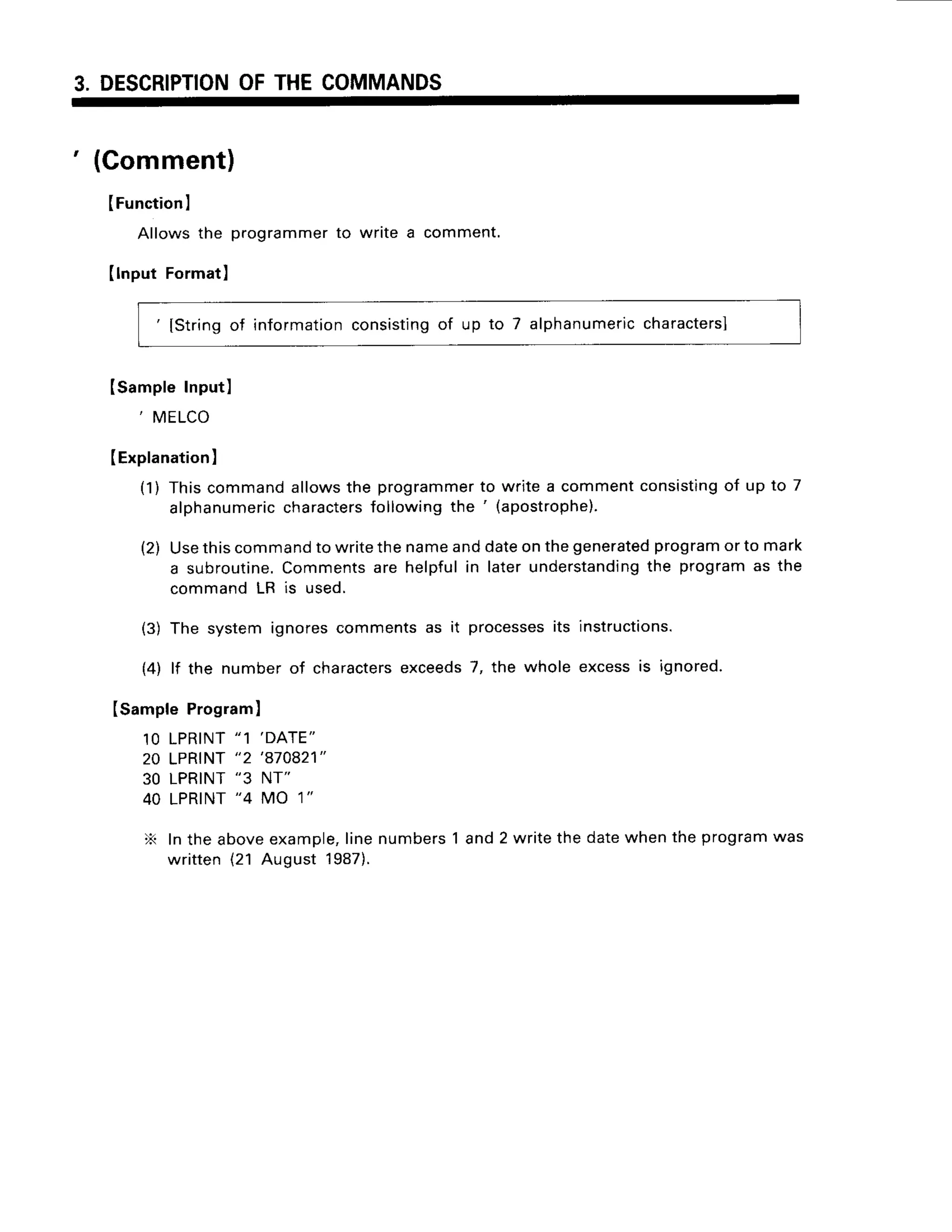 3. DESCRIPTION
OFTHECOMMANDS
' (Gomment)
IFunction
I
Allowsthe programmer
to writea comment.
IlnputFormat)
'
lstring of information
consisting
of up to 7 alphanumeric
characters]
Isample Input)
, MELCO
IExplanation
I
(1) Thiscommandallowsthe programmer
to writea commentconsisting
of up to 7
alphanumeric
characters
followingthe ' (apostrophe).
(2) Usethiscommand
to writethenameanddateonthegenerated
program
or to mark
a subroutine.
Commentsare helpfulin laterunderstanding
the programas the
commandLR is used.
(3) The systemignorescommentsas it processes
its instructions.
{4) lf the numberof characters
exceeds
7, the whole excessis ignored.
(sample Programl
1OLPRINT
"1 'DATE"
20 LPRINT
"2 'a70821"
30 LPRINT
"3 NT"
40 LPRINT
"4 MO 1"
X Inthe aboveexample,
linenumbers1 and2 writethe datewhenthe programwas
written(21 August 1987).
 