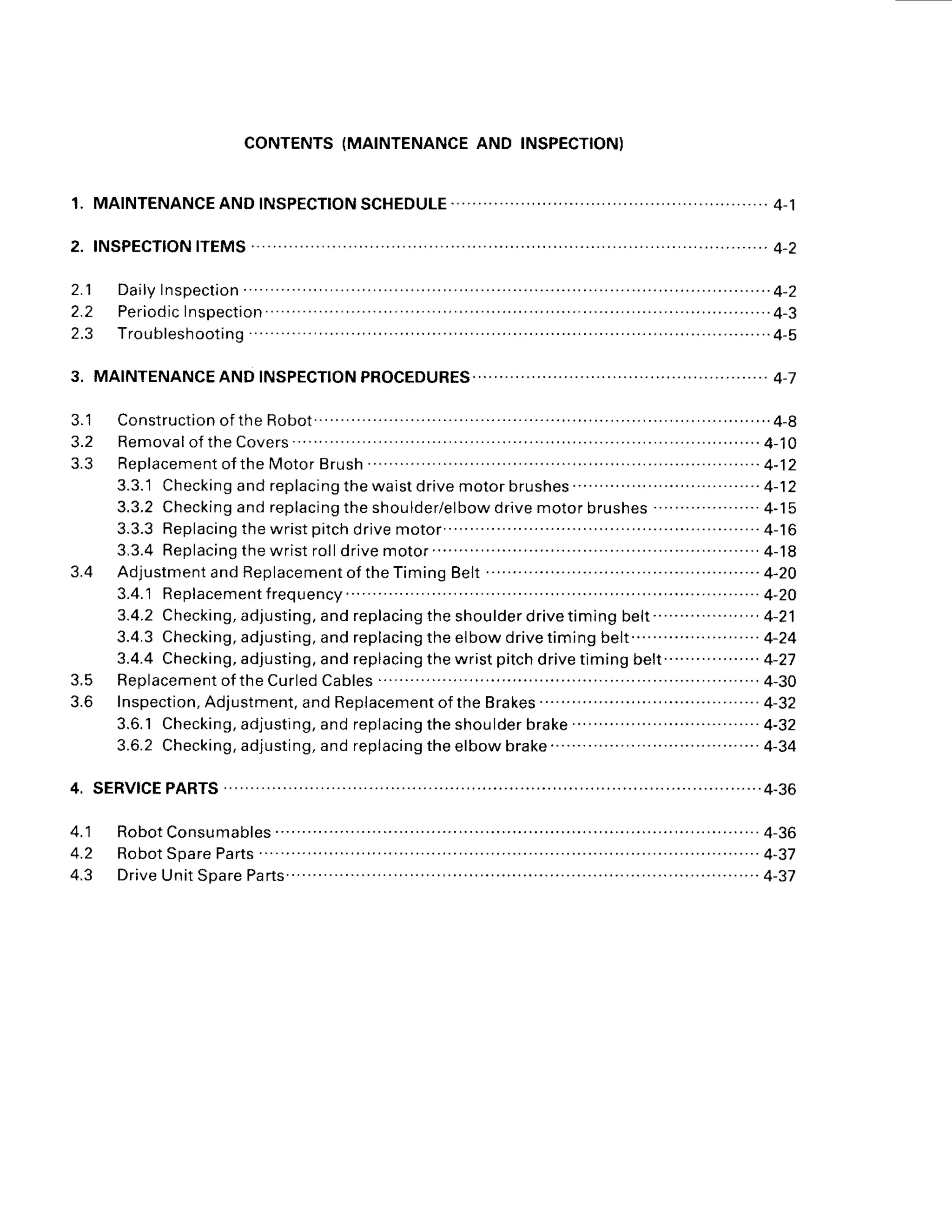 CONTENTS
(MAINTENANCE
AND INSPECTION)
1 .
3.
3.1 Construction
oftheRobot...
. ........4-8
3 . 2 R e m o v a l o f
t h eC o v e r s
. . . . . . . . . .
. . . . . . 4 - 1 0
3 . 3 R e p l a c e m e n t
o ft h eM o t o r
B r u s h . . . . . .. . . . . . . . . . . . . . . . . 4 - 1 2
3.3.'1
Checking
andreplacing
thewaist
drive
motorbrushes.. ..........4-12
3 . 3 . 2
C h e c k i n g a n d r e p l a c i n g t h e s h o u l d e r / e l b o w d r i v e m o t o r b r u s h e s . . . . . . . . . . . . . . . . . - . 4 - 1 5
3.3.3Replacing
thewristpitch
drive
motor'..... .. .. .4-16
3 , 3 . 4R e p l a c i n g t h e w r i s t r o l l d r i v e m o t o r . . . . . . . . . . . . . . . . . . . . . . . . . . . . . . . . . . . . .
4 - 1 8
3 . 4 A d j u s t m e n t
a n dR e p l a c e m e n t
o ft h e T i m i n g
B e l t . . . . . . . . . . . . . . . . . . . . . - . . - . 4 - 2 0
3.4.'1
Replacement
frequency.
. .....4-2O
3.4.2Checking,
adjusting,
andreplacing
theshoulderdrivetiming
be|t............-.......
4-21
3 . 4 . 3
C h e c k i n g , a d j u s t i n g , a n d r e p l a c i n g t h e e l b o w d r i v e t i m i n g b e l t . . . . . . . . . . . . . . . . . . . . . . 4 - 2 4
3.4.4Checking,
adjusting,
andreplacing
thewristpitch
drive
timingbelr.--.-........-....
4-27
3.5 Replacement
oftheCurled
Cables
............. . ..........
4-30
3.6 lnspection,
Adjustment,
andReplacement
oftheBrakes .......... .....4-32
3.6.1Checking,
adjusting,
andreplacing
theshoulder
brake.'..
..........
.......
..........
4-32
3.6.2Checking,
adjusting,
andreplacing
theelbowbrake . .. . . ....4-34
4.1
4.2
4.3
 
