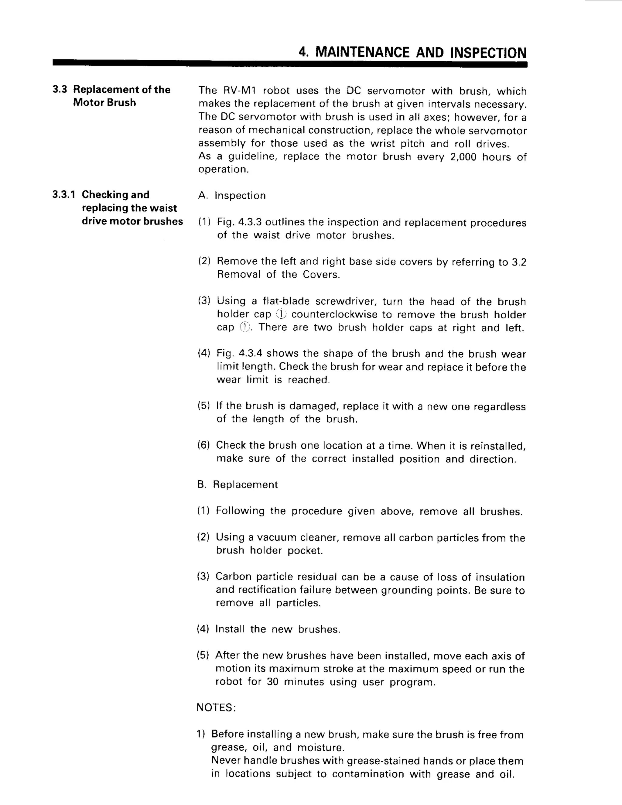 4. MAINTENANCE
AND INSPECTION
3.3 Replacement
of the
Motor Brush
3.3.1Checking
and
replacing
the waist
drivemotot brushes
The RV-M1robot usesthe DC servomotorwith brush,which
makes
the replacement
of the brushat givenintervals
necessarV.
TheDCservomotor
with brushis usedin allaxes;however,
for a
reason
of mechanical
construction,
replace
thewholeservomotor
assemblyfor those usedas the wrist pitchand roll drives.
As a guideline,replace
the motor brushevery2,000hours of
operation.
Inspec{ton
Fig.4.3.3outlinesthe inspectionand replacementprocedures
of the waist drive motor brushes.
Removethe left and right baseside covers by referringto 3.2
Removal of the Covers.
Using a flat-bladescrewdriver,turn the head of the brush
holder cap il, counterclockwise
to remove the brush holder
cap f,r. There are two brush holder caps at right and left.
Fig. 4.3.4shows the shape of the brush and the brush wear
limit length.Checkthe brushfor wear and replaceit beforethe
wear limit is reached.
lf the brush is damaged.replaceit with a new one regardless
of the length of the brush,
Checkthe brush one locationat a time. When it is reinstalled,
make sure of the correct installedposition and direction.
Replacement
(1) Followingthe procedure
given above,removeall brushes.
(2) Usinga vacuumcleaner,
removeallcarbonparticles
from the
brushholderDocket.
( 1 )
2)
(3)
4)
(5)
(6)
ti.
(3) Carbonparticle
residual
can be
and rectification
failurebetween
removeall particles.
(4) Installthe new brushes.
a causeof lossof insulation
grounding
points.Besureto
(5) Afterthe newbrushes
havebeeninstalled,
moveeachaxisof
motionitsmaximumstroke
atthe maximumspeedor runthe
robotfor 30 minutesusing user program.
NOTES:
1) Before
installing
a newbrush,makesurethebrushisfreefrom
grease,
oil, and moisture.
Neverhandle
brushes
withgrease-stained
handsor place
them
in locations
subjectto contamination
with greaseand oil.
 