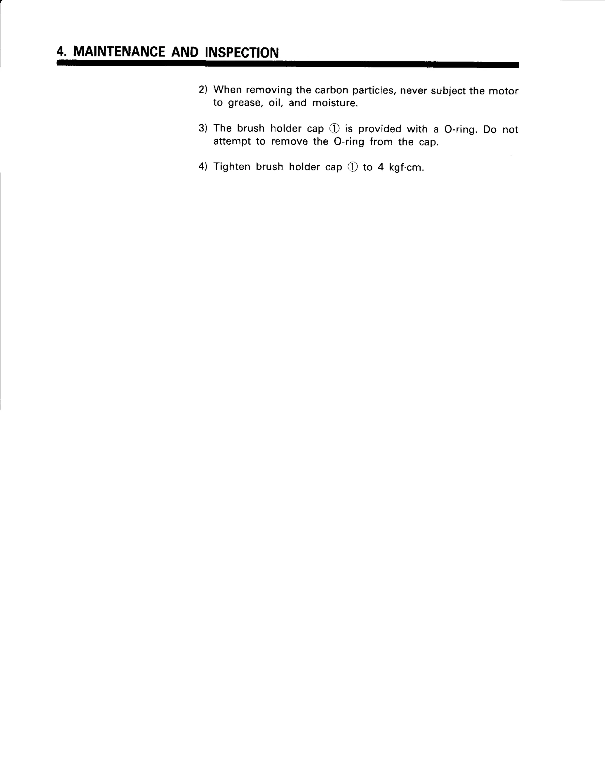 4. MAINTENANCE
AND INSPECTION
2) Whenremoving
the carbonparticles,
neversubject
the motor
to grease,oil, and moisture.
3) The brush holdercap Q is providedwith a O-ring.Do not
attemptto removethe O-ringfrom the cap.
4) Tightenbrushholdercap (f to 4 kgf.cm.
 