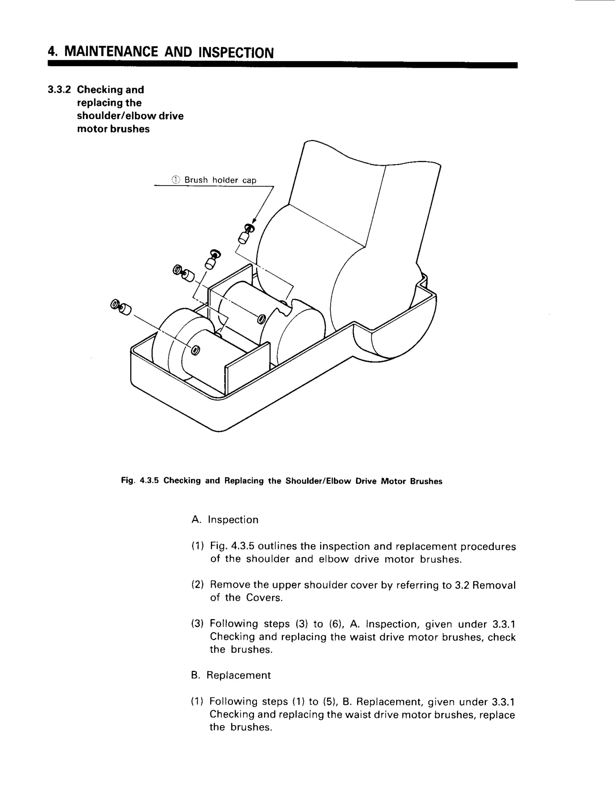 4. MAINTENANCE
AND INSPECTION
3.3.2Checking
and
replacing
the
shoulder/elbowdrive
motor brushes
Fig.4.3.5 Checking and Replacing the Shoulder/Elbow Drive Motor Brushes
Inspection
Fig.4.3.5
outlines
the inspection
and replacement
procedures
of the shoulderand elbow drive motor brushes.
(2) Remove
theuppershoulder
coverby referring
to 3.2Removal
of the Covers.
( 1 )
(3) Followingsteps{3) to (6),
Checking
and replacing
the
the brushes.
B. Replacement
A. lnspection,
given under 3.3.1
waistdrivemotorbrushes,
check
(1) Following
steps(1)to (5),B. Replacement,
givenunder3.3.1
Checking
andreplacing
thewaistdrivemotorbrushes,
replace
the brushes.
 