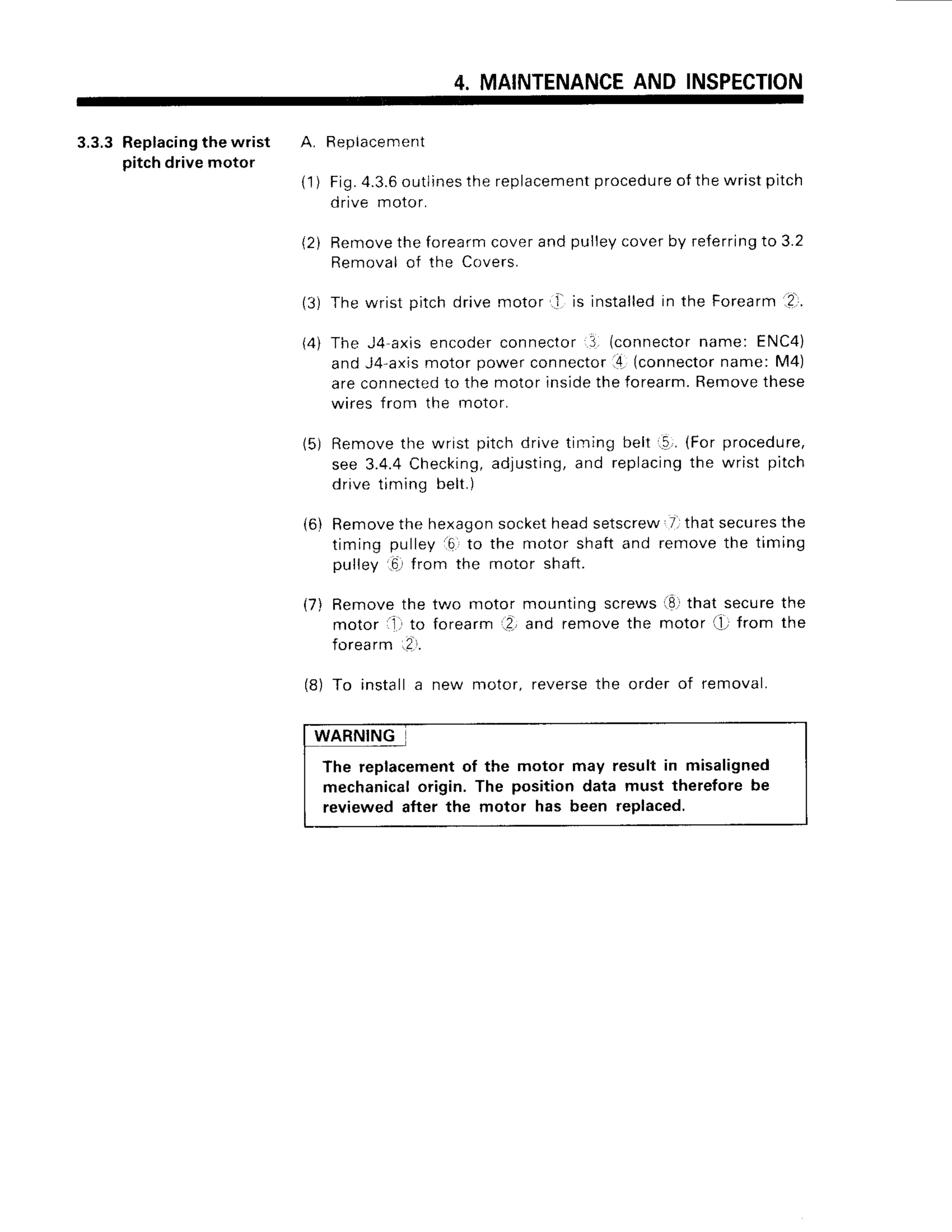 4. MAINTENANCE
AND INSPECTION
3.3.3 Replacing
the wrist A. Beplacement
pitch drive motor
(1) Fig.4.3.6
outlines
the replacement
procedure
of the wristpitch
drive motor.
{2i Removethe forearmcoverand pulleycoverby referringto 3.2
Removal of the Covers.
(3) The wrist pitch drive motor..l- is installedin the Forearm .?,
(4) The J4-axisencoderconnector 3 (connector
name: ENC4)
and J4-axismotor power connector14.
(connectorname: M4)
are connectedto the motor insidethe forearm.Removethese
wires from the motor.
(5) Removethe wrist pitchdrivetiming belt..!,.(Forprocedure,
see 3.4.4 Checking,adjusting,and replacingthe wrist pitch
drive timing belt.
)
(6) Removethe hexagonsocketheadsetscrew 7.that securesthe
timing pulley 16.to the motor shaft and remove the timing
pulley .6,from the motor shaft.
(7) Remove the tvro motor mounting screws i8.r
that securethe
motor ,1. to forearm ?-,and remove the motor t; f rom the
forearm.!.r.
(8) To install a new motor, reversethe order of removal.
WARNING
The replacementof the motor may result in misaligned
mechanicalorigin. The position data must thereforebe
reviewed after the motor has been replaced.
 