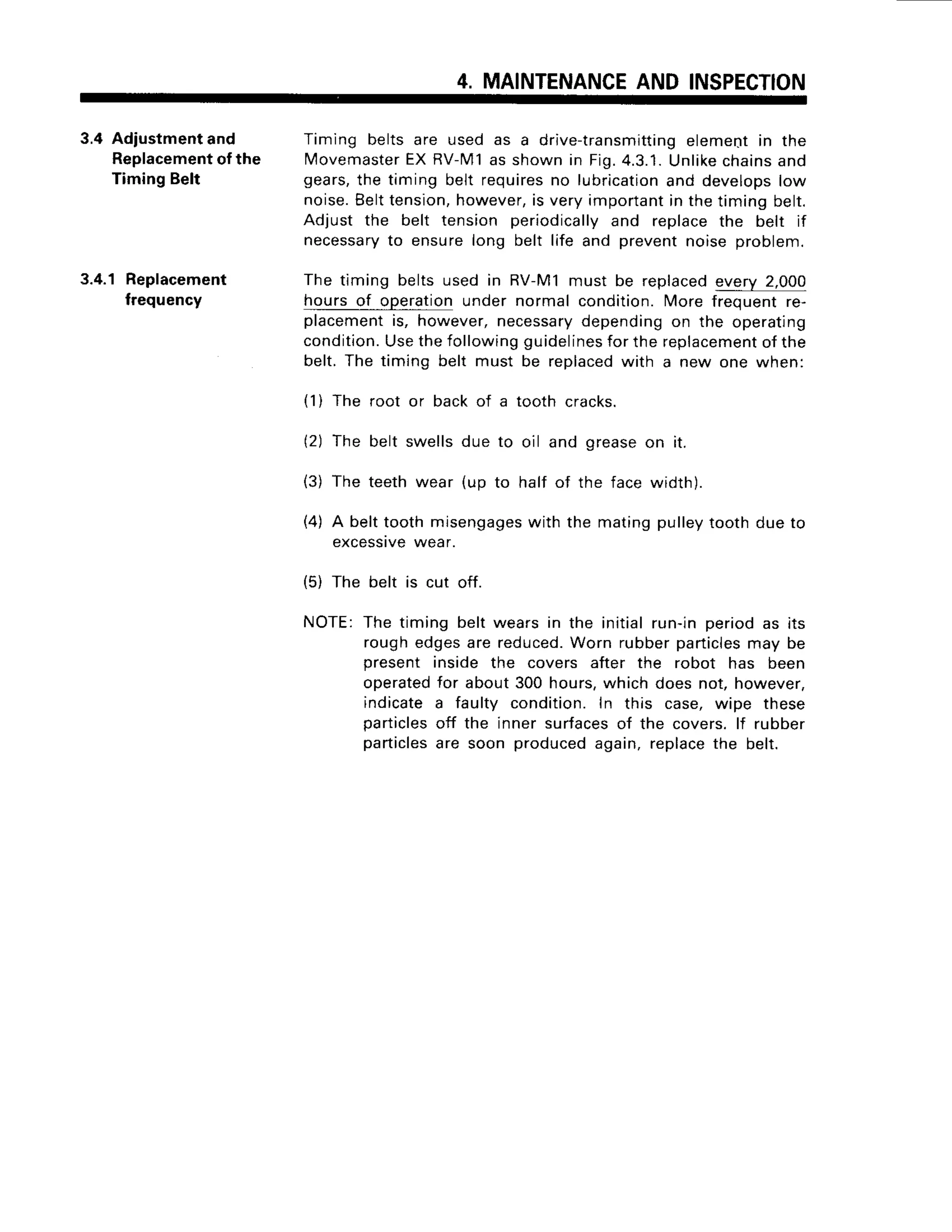 4. MAINTENANCE
AND INSPECTION
3.4 Adiustmentand
Replacement
of the
TimingBelt
3.4.1 Replacement
frequency
Timing belts are used as a drive-tra
nsmittingelementin the
IMovemaster
EXRV-n/l1
as shownin Fi9.4.3.1.
Unlikechainsand
gears,the timing belt requires
no lubrication
and develops
low
noise.Belttension,
however,
is veryimportant
in thetimingbelt.
Adjust the belt tension periodically
and replacethe belt if
necessary
to ensurelong belt life and preventnoiseproblem.
The timing beltsused in RV-M1must be replaced
every2,000
hoursof operationunder normalcondition.More frequentre-
placement
is, however,necessary
dependingon the operating
condition.
Usethefollowingguidelines
forthe replacement
of the
belt.The timing belt must be replaced
with a new one when:
(1) The root or backof a tooth cracks.
(2) The belt
(3) The teeth
swellsdue to oil
wear (up to half
(4) A belttoothmisengages
with the matingpulleytoothdueto
excessrve
wear.
(5) The belt is cut off.
NOTE:The timing belt wearsin the initialrun-inperiodas its
roughedgesare reduced.
Worn rubberparticles
may be
present inside the covers after the robot has been
operated
for about300hours,whichdoesnot,however,
indicatea faulty condition.In this case,wipe these
particles
off the inner surfaces
of the covers.lf rubber
particles
are soon producedagain,replace
the belt.
and greaseon it.
of the facewidth).
 