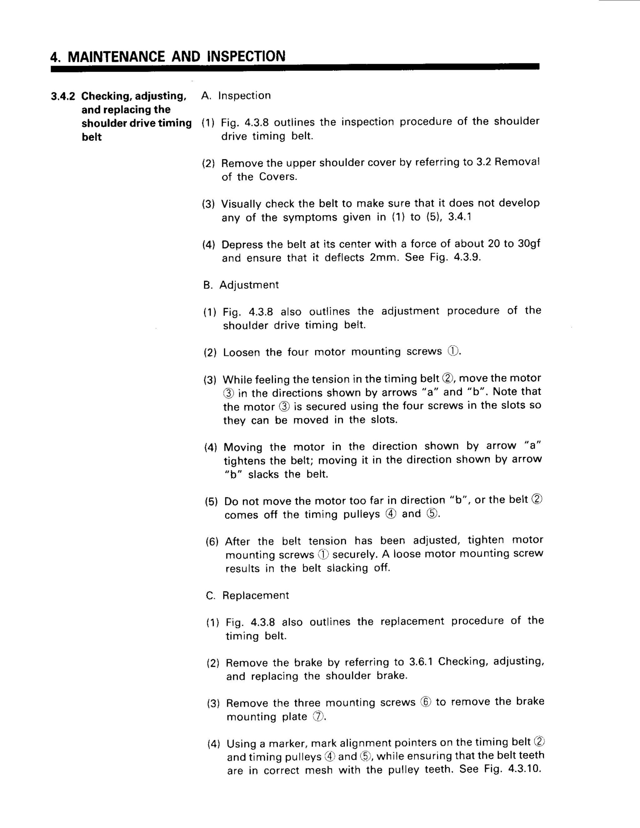 4. MAINTENANCE
AND INSPECTION
3.4.2Checking,
adiusting, A. Inspection
andreplacing
the
shoulder
drivetiming (1) Fig.4.3.8outlinesthe inspection
procedure
of the shoulder
belt drivetiming belt.
(2) Remove
the uppershoulder
coverby referring
to 3.2Removal
of the Covers.
(3) Visually
checkthe beltto makesurethat it doesnot develop
any of the symptomsgiven in (1) to (5),3.4.1
(4) Depress
the belt at its centerwith a forceof about20 to 30gf
and ensurethat it deflects2mm. See Fig.4.3.9.
B. Adlustment
(1) Fig. 4.3.8 also outlinesthe adjustmentprocedureof the
shoulderdrivetiming belt.
(2) Loosenthe four motor mountingscrews[D.
(3) Whilefeeling
thetension
inthetimingbelt@,movethemotor
t€)in the directions
shownby arrows
"a" and "b". Notethat
the motor@ is secured
usingthe four screwsin the slotsso
they can be moved in the slots.
(4) Moving the motor in the directionshown by arrow "a"
tightensthe belt;movingit in the direction
shownby arrow
"b" slacksthe belt.
(5) Do not movethe motortoo far in direction
"b", or the belt@
comesoff the timing pulleys@ and €).
(6) After the belt tension has been adjusted,tighten motor
mountingscrews
0l securely.
A loosemotormountingscrew
resultsin the belt slackingoff.
C. Replacement
(1) Fig. 4.3.8also outlinesthe replacement
procedureof the
timing belt.
(2) Removethe brakeby referring
to 3.6.1Checking,
adjusting,
and replacing
the shoulderbrake.
13)Removethe threemountingscrews.l0)
to removethe brake
mountingplate(z-1.
(4) Usinga marker,
markalignment
pointers
on thetimingbelt€l
andtimingpulleys
(0 and(0,whileensuring
thatthebeltteeth
are in correctmeshwith the pulleyteeth.See Fig.4.3.10.
 