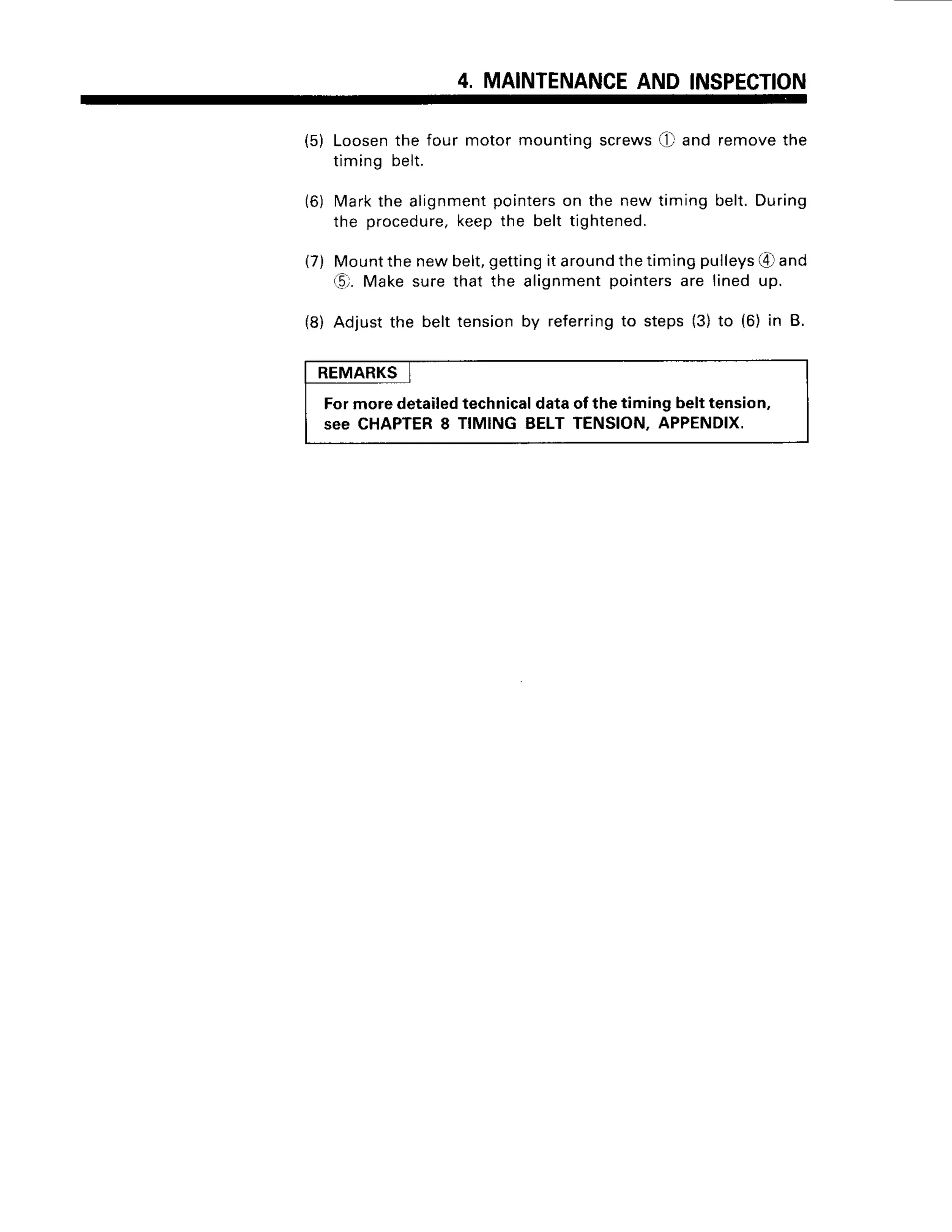 4. MAINTENANCE
AND INSPECTION
(5) Loosen
the four motor mountingscrews(!-,11
and removethe
timingbelt.
(6) Markthe alignment
pointerson the new timing belt.During
the procedure,
keepthe belt tightened.
(7) Mountthenewbelt,gettingit around
thetimingpulleys
€r and
(0. Makesurethat the alignmentpointersare lined up.
(8) Adjustthe belttensionby referring
to steps(3)to (6) in B.
REMARKS
Formoredetailedtechnicaldataof thetiming belttension,
see CHAPTER
8 TIMINGBELTTENSION.APPENDIX.
 