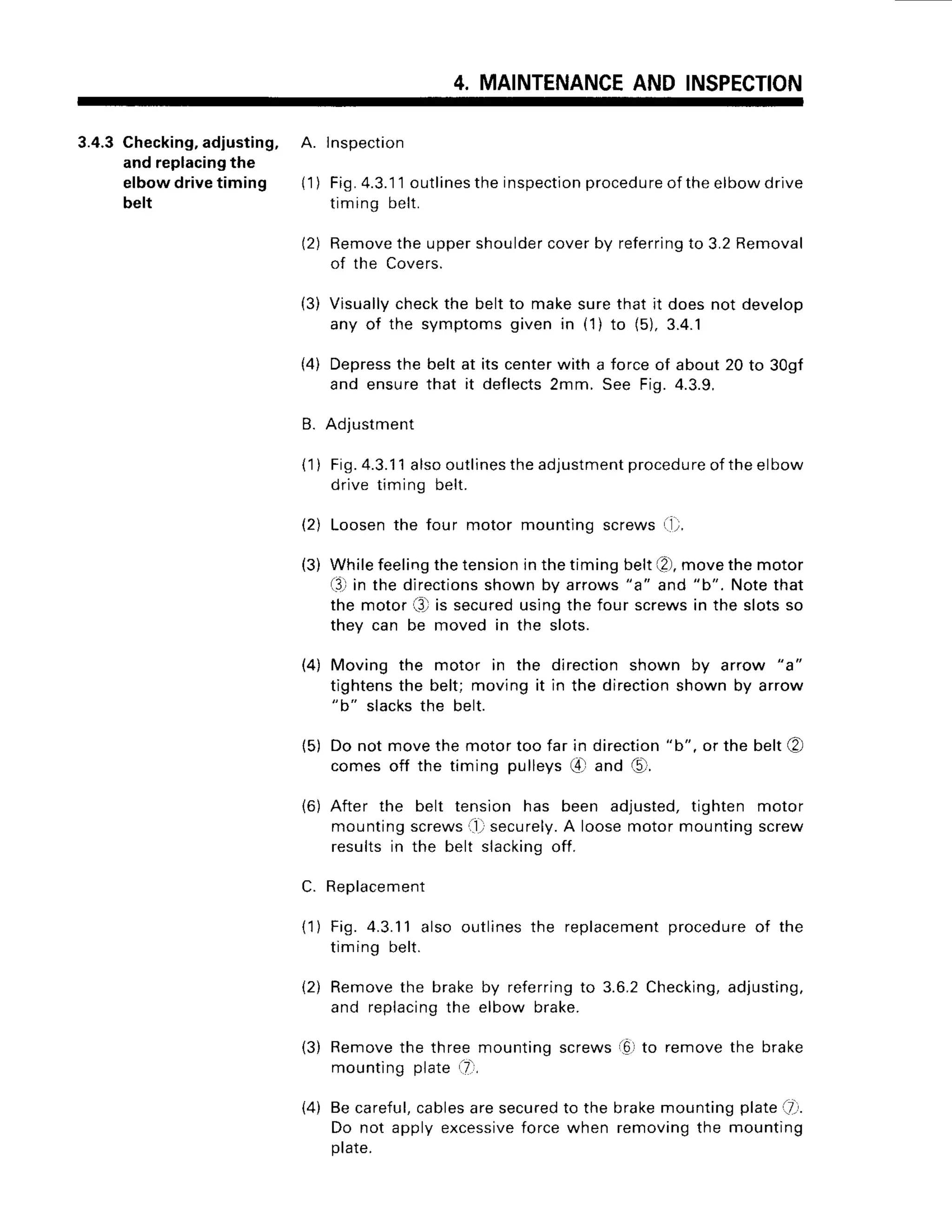 4. MAINTENANCE
AND INSPECTION
3.4.3 Checking,adjusting, A. lnspection
and replacingthe
elbowdrivetiming {1) Fig.4.3.lloutlines
the inspection
procedure
of theelbowdrive
belt timinq belt.
(2) Remove
the uppershoulder
coverby referring
to 3.2Removal
of the Covers.
(3) Visually
checkthe beltto makesurethat it doesnot develop
any of the symptomsgiven in (1) to (5),3.4.1
(4) Depress
the beltat itscenterwith a forceof about20 to 30gf
and ensurethat it deflects
2mm. See Fig.4.3.9.
B. Adjustment
(1) Fig.
4.3.11
alsooutlinesthe
adjustment
procedure
oftheelbow
drivetiming belt.
(2) Loosenthe four motor mountingscrews(1,'.
(3) Whilefeeling
thetension
Inthetimingbelt[2),
movethemotor
(3,'
in the directions
shownby arrows"a" and "b". Notethat
the motor(3)is secured
usingthe four screwsin the slotsso
they can be moved in the slots.
(4) Moving the motor in the directionshown by arrow "a"
tightensthe belt;movingit in the direction
shownby arrow
"b" slacksthe belt.
{5) Do not movethe motortoo far in direction
"b", or the belt@
comesoff the timing pulleysG-land 15r.
{6) After the belt tension has been adjusted,tighten motor
mountingscrews
ll) securely.
A loosemotormountingscrew
resultsin the belt slacking
off.
C. Replacement
(1) Fig.4.3.11
alsooutlines
the replacement
procedure
of the
timingbelt.
{2) Removethe brakeby referring
to 3.6.2Checking,
adjusting,
and replacing
the elbowbrake.
(3) Remove
the threemountingscrewsi6lto removethe brake
mounting
plate.7i,
{4) Becareful,
cables
aresecured
to the brakemountingplate-7.
Do not applyexcessive
forcewhen removingthe mounting
prare.
 