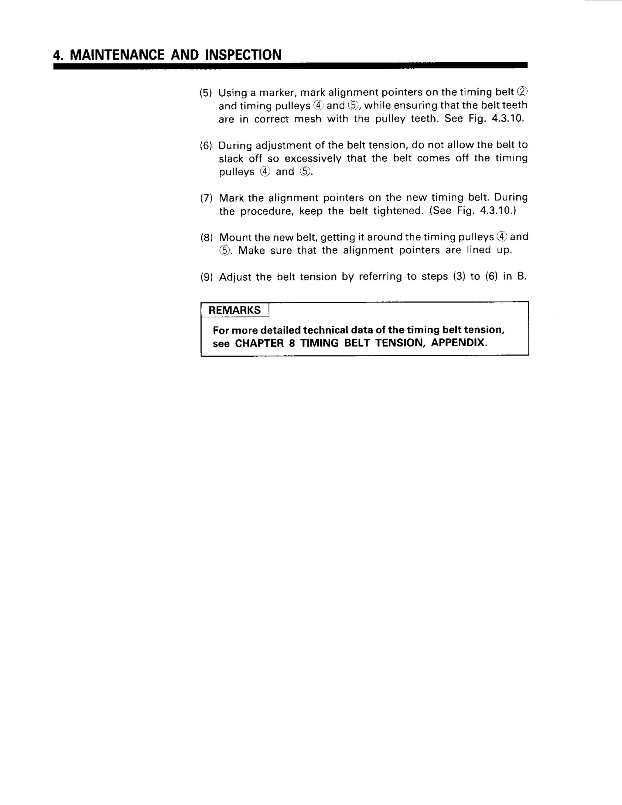 4. MAINTENANCE
AND INSPECTION
(5) Usinga marker,
markalignment
pointers
on thetimingbeltl2l
andtimingpulleys
(4)
and(51,
whileensuring
thatthebeltteeth
are in correctmeshwith the pulleyteeth.See Fig.4.3.10.
(6) Duringadjustment
of thebelttension,
do notallowthe beltto
slackoff so excessively
that the belt comesoff the timing
pulleys({ and (C.
(7) Markthe alignment
pointerson the new timing belt.During
the procedure,
keepthe belt tightened.
(SeeFig.4.3.10.)
(8) Mountthenewbelt,gettingit around
thetimingpulleys4 and
6). wate surethat the alignmentpointersare linedup.
(9) Adjustthe belt tensionby referring
to steps(3)to (6) in B.
REMARKS
Formoredetailedtechnicaldataof thetiming belttension,
see CHAPTER
8 TIMING BELTTENSION,APPENDIX.
 