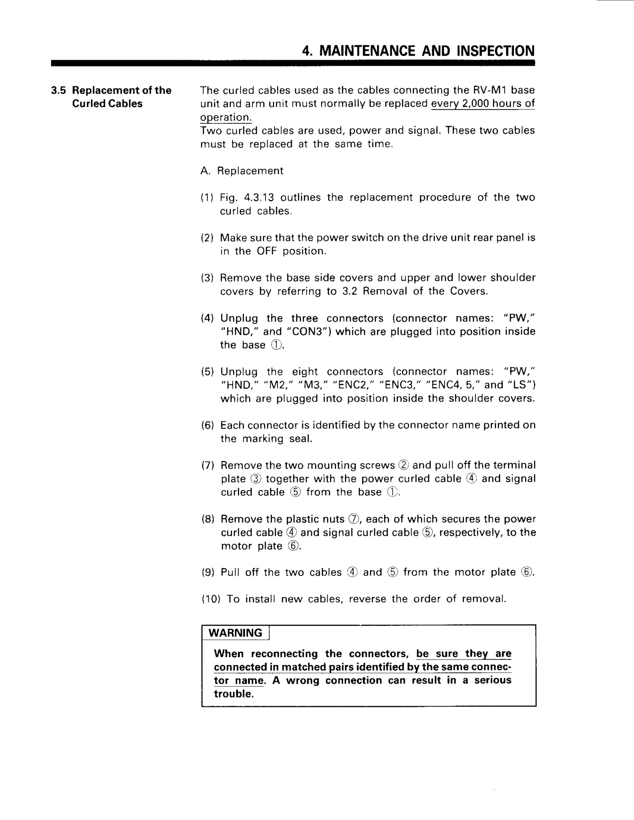 4. MAINTENANCE
AND INSPECTION
3.5 Replacement
ofthe Thecurledcables
usedas the cables
connecting
the RV-M1base
Curled
Cables unitandarmunitmustnormally
be replaced
every2,000
hoursof
gPeration
fwo curledcables
areused,powerandsignal.
Thesetwo cables
must be replaced
at the sametime.
A. Replacement
(1) Fig. 4.3.13outlinesthe replacement
procedureof the two
curledcables.
(2) Makesurethatthepowerswitchon thedriveunitrearpanelis
in the oFF position.
13)Remove
the basesidecoversand upperand lowershoulder
coversby referring
to 3.2 Removalof the Covers.
(4) Unplug the three connectors(connectornames: "PW,"
"HND,"and "CON3")whicharepluggedinto positioninside
the base 1..D.
(5) Unplug the eight connectors{connectornames: "PW,"
"HND,""M2,""M3,""ENC2,"
"ENC3,"
"ENC4,5,"
ANd"LS")
which are pluggedinto positioninsidethe shouldercovers.
(6) Each
connector
is identified
bytheconnector
nameprinted
on
the marklng
seal.
(7) Remove
thetwo mountingscrews
(? andpullofftheterminal
plateQ) togetherwith the powercurledcable[4]and signal
curledcable(0 from the base(11.
(8) Remove
the plastic
nutsQ),eachof whichsecures
the power
curledcable@ andsignalcurledcableO, respectively,
to the
motor plate@.
(9) Pull off the two cablesa4)
and (5)from the motor plate(0.
(10)To installnew cables,reverse
the order of removal.
WARNING
When reconnectingthe connectors,be sure they are
connected
in matchedpairsidentifiedby the sameconnec-
tor name. A wrong connectioncan result in a serious
trouble.
 