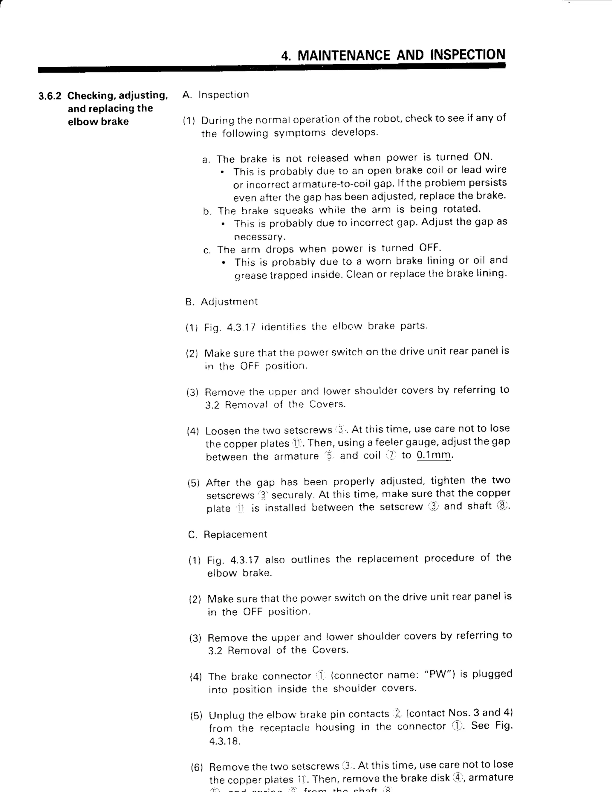 4. MAINTENANCE
AND INSPECTION
3.6.2 Checking,adjusting, A. lnspection
and replacingthe
elbowbrake (1) Duringthe normaloperation
ofthe robot,checktoseeif any of
the following syrnptoms develops.
a. The brake is not released
when power is turned ON'
. This is probablydue to an open brakecoil or leadwire
or incorrectarmature-to-coil
gap, lf the problempersists
evenafterthe gap has beenadjusted.replacethe brake'
b. The brake squeakswhile the arm is being rotated
. This is probablydue to incorrectgap.Adjustthe gap as
necessa
ry.
c. The arm drops when power is turned OFF.
. This ls probablydue to a worn brakeiiningor oil and
grease
lrappedinside.
Cleanor replace
the brakelining
'
B. Adjustment
(1) Fig.4.3.11rdentifi6s
the elbow brake par1s.
(2) Makesurethatthe nowerswitchon the driveunit rearpanells
is the OFF irosition.
{3) Rerno'rethe ',rpperand lower silouldercovers by referringto
3.2 Removaio{ tho Ccvers.
(4) Loosenthe tr'osetscrews3 . At this time, use carenot to lose
the copperplatesll..Then,using a feelergauge,adjustthe gap
betweenthe armature
'5
and coil .7 to 0.1mm.
15)After the gap has been properly adjusted,tighten the two
setscrews'3'secur"ely.
At thistime,makesurethatthe copper
plate l1 is installedbetween the setscrew .3. and shaft €,'
C. Replacement
(1) Fig. 4.3.17also outlinesthe replacement
procedureof the
elbow brake.
12) Makesurethat the power switchon the drive unit rearpanelis
in the OFF position.
(3) Removethe upper and iower shouldercovers by referringto
3.2 Renrovalcf the Covers.
(4) The brake connector 1 (connectorname:
"PW") is plugged
into position inside the sl.rouider
covers
(5) Unplug the elfrow'brakepin contacts..2.
(contactNos 3 and 4)
from the receptaclehousing in the connector i'lr' See Fig'
4.3.18.
(6) Removethe two setscrews
l3 . At this time, usecarenot to lose
the copperplatesll . Then,removethe brakedisk(4.,armature
. a :
 