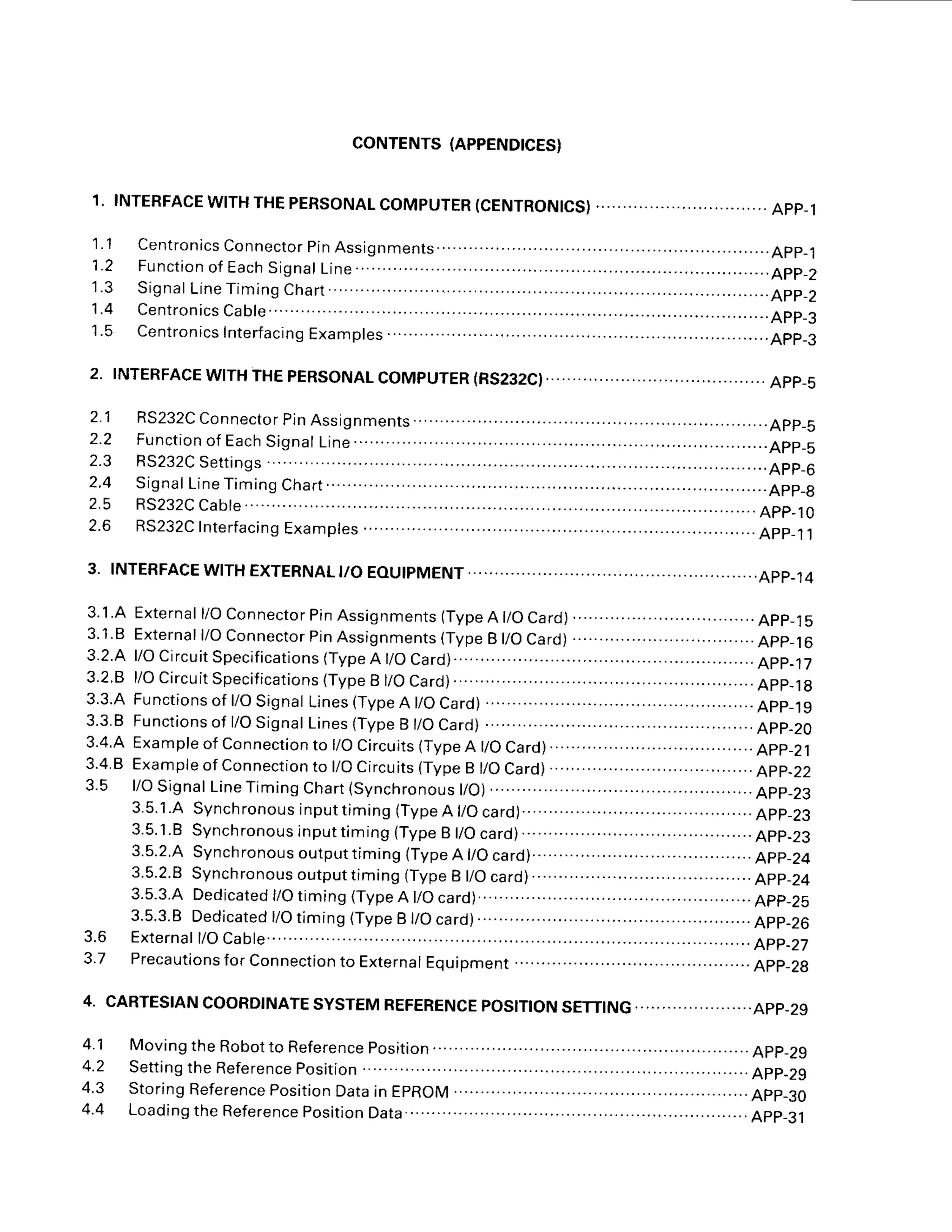 CONTENTS
(APPENDICES}
1. INTERFACE
WITHTHEPERSONAL
COMPUTER
(CENTRONICS) APP-1
1.1 Centronics
Connector
pinAssignments ................App_1
1 . 2 F u n c t i o n
o f E a c h
S i g n a l
L i n e . . . . . . . . . . . . . . . . . . . . . . . . . . . . . . . A p p _ 2
' 1 . 3
S i g n a l
L i n e T i m i n g
C h a r t . . . . . . . . . . . . . . . . . . . . . . . . . . . . . . . . . . . . A p p _ z
1 . 4 C e n t r o n i c s
C a b 1 e . . . . . . . . . . . . . . . . . . . . . . . . A p p _ 3
1.5 Centronics
Interfacing
Examples .........................App_3
2. TNTERFACEWTTHTHEPERSONALCOMPUTER(RS232C)..................App_s
2.1 RS232CConnector
pinAssignments................ ....App_s
2 . 2 F u n c t i o n
o fE a c h
S i g n a l
L i n e
. . . . . . . . . . . . . . . . . . . . . . . . . . . . . . . A p p _ s
2 . 3 R S 2 3 2 C
S e t t i n g s . . . . . . . . . . . . . . . . . . . . . . . . A p p _ 6
2.4 Signal
LineTiming
Chart.......... ...App_8
2 . 5 R S 2 3 2 C
C a b | e . . . . . . . . . . . . . . . . . . . . . . . . . A p p _ 1 0
2.6 RS232C
Interfacing
Examples ....App_11
3. INTERFACE
WITHEXTERNAL
I/OEOUIPMENT ........APP.14
3 . 1 . A
3 . 1
. 8
3.2.4
3.2.8
3.3.A
3.3.
B
3.4.4
3.4.
B
3.5
External
l/OConnector
PinAssignments
(Type
A l/OCard)
.. ... .................App_l5
External
l/OConnector
pinAssignments
(Type
B l/OCard)
..................................App_16
l/OCircuit
Specifications
(Type
A t/OCard).......... .......................App-17
l/OCircuit
Specifications
(Type
B l/OCard)........ ..App_18
Functionsof
l/OSignal
Lines
(Type
A l/OCard)
.............. .............App_l9
Functions
of l/OSignalLines
(TypeB t/OCard) ....App-20
Example
of Connection
to l/OCircuits
(Type
A l/OCard)......................................App_21
Example
ofConnection
to l/OCircuits
(Type
B l/OCard)
...............
.......................
App_22
l/OSignal
LineTiming
Chart
{synchronous
l/O)
........... ...............App_23
3 . 5 . 1 . A
S y n c h r o n o u s
i n p u t t i m i n g
( T y p e A l / O c a r d ) .
. . . . . . . . . . . . . . . . . . . . . . . . .
A p p _ 2 3
3.5.1.B
Synchronous
inputtiming
(Type
B t/Ocard)........... .........App-23
3.5.2.A
Synchronous
output
timing(Type
A l/Ocard)...................
......................
App_24
3.5.2.8
Synchronous
outputtiming
(Type
B l/Ocard)........ ..........App_21
3.5.3.4
Dedicated
l/Otiming(Type
A t/Ocard)... ... . ... ......App_25
3.5.3.8Dedicated
t/Otiming(TypeB t/Ocard) .....App_26
Externa|
l/OCab|e.......
.. ...........App-27
Preca
utions
forCon
nection
to Externa
I Equipment .....................App_2g
3.6
3.7
4. CARTESIAN
COORDINATE
SYSTEM
REFERENCE
POSITION
SETTING
......................APP.29
4.1 MovingtheRobottoReferenceposition........... ..App_29
4.2 Setting
theReference
position ...App-29
4.3 Storing
Reference
position
Data
inEpROM .........App_30
4.4 Loading
theReference
position
Data................ ..App_31
 