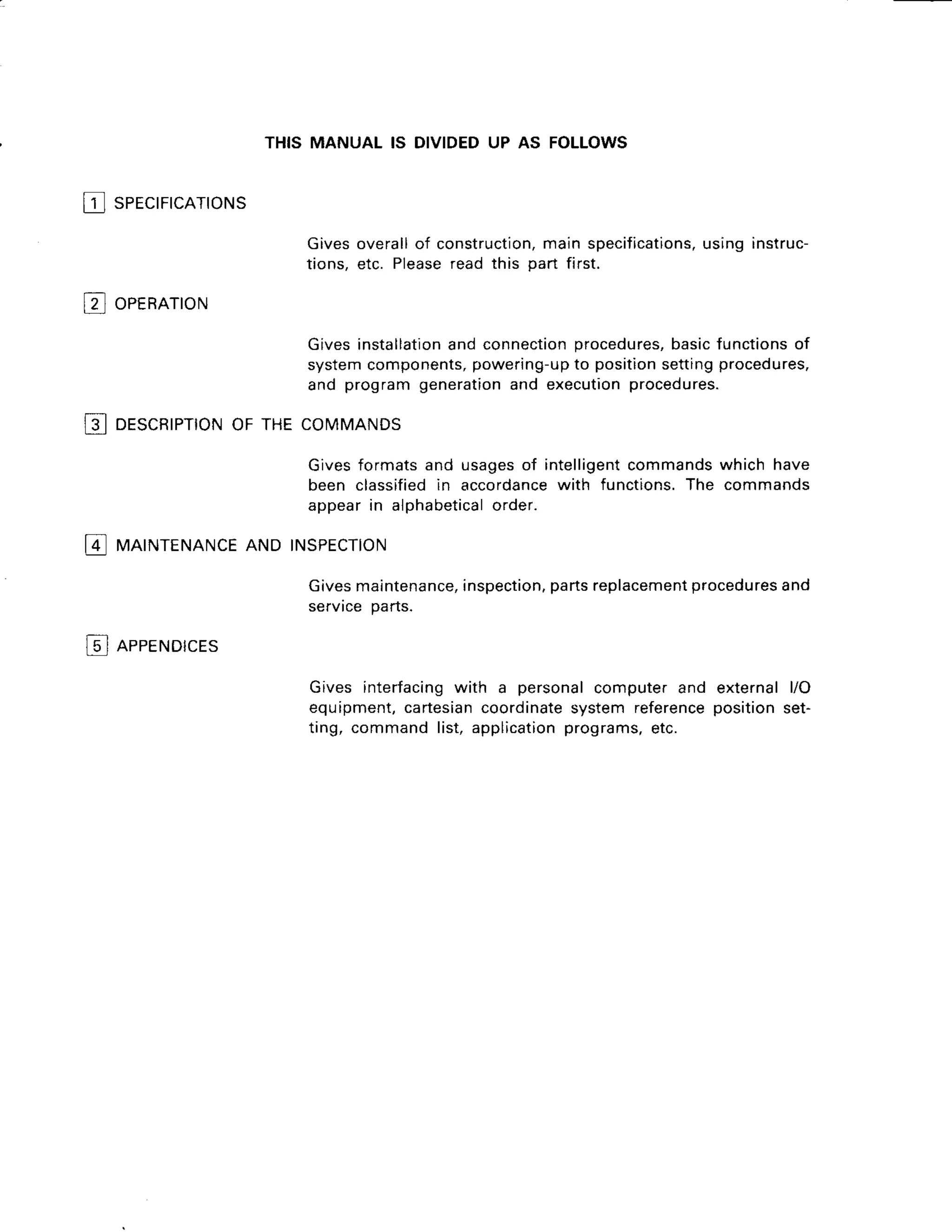 f sercrrrcnrrorus
THIS MANUAL IS DIVIDEDUP AS FOLLOWS
Givesoverallof construction,
mainspecifications,
usinginstruc-
tions.etc. Please
readthis oart first.
Givesinstallation
and connection
procedures,
basicfunctions
of
systemcomponents,
powering-up
to position
settingprocedures,
and programgeneration
and execution
procedures.
p oernarroru
13I DESCRIPTION
OF THECOMMANDS
Givesformatsand usagesof intelligent
commands
which have
been classified
in accordance
with functions.The commands
appearin alphabetical
order.
I4 MAINTENANCE
AND INSPECTION
@ neeeNorcrs
Givesmaintenance,
inspection,
partsreplacement
procedures
and
servrcepans.
Gives interfacing
with a personalcomputerand externall/O
equipment,
cartesian
coordinate
systemreference
positionset-
ting, commandlist,application
programs,
etc.
 