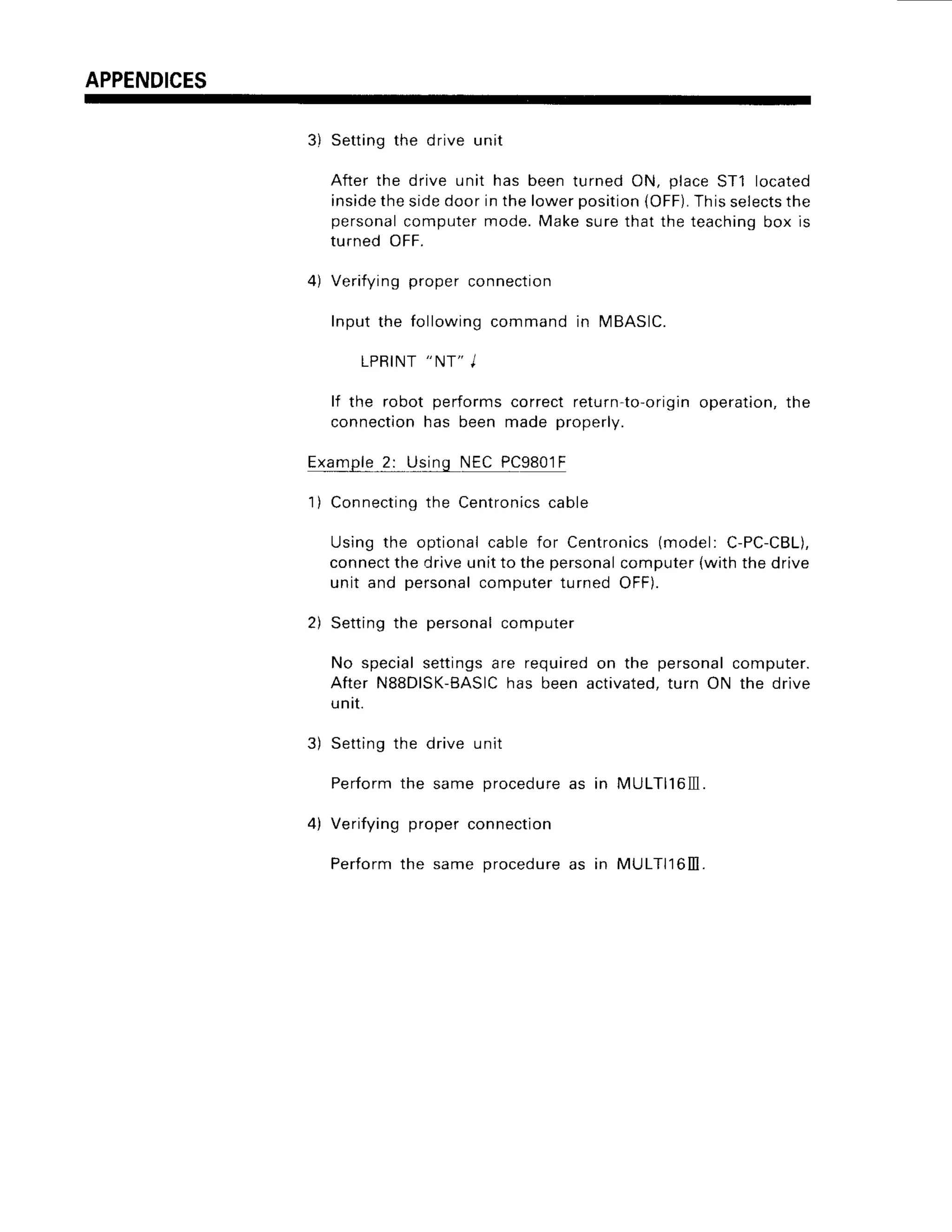 APPENDICES
3) Setting the drive unit
After the drive unit has been turned ON, place ST1 located
inside
the sidedoor in the lowerposition
(OFF).
Thisselects
the
personalcomputermode.Makesurethat the teachingbox is
turned OFF.
4) Verifying proper connection
Input the followingcommand in MBASIC.
LPRINT
"
NT" I
lf the robot performs correct return-to-originoperation,the
connection has been made properly.
Example_
2: Us_49NEC PC9801F
1) Connecting
the Centronics
cable
Using the optionalcable for Centronics
(model: C-PC-CBL),
connectthe drive unit to the personalcomputer {wlth the drive
unit and personal computer turned OFF).
2) Setting the personal computer
No special settings are required on the personal computer.
After N8SDISK-BASIC
has been activated,turn ON the drive
unrt.
3) Setting the drive unit
Perform the same procedureas in MULT|l6lll.
4) Verifying proper connection
Perform the same procedureas in MULTI'16III.
 