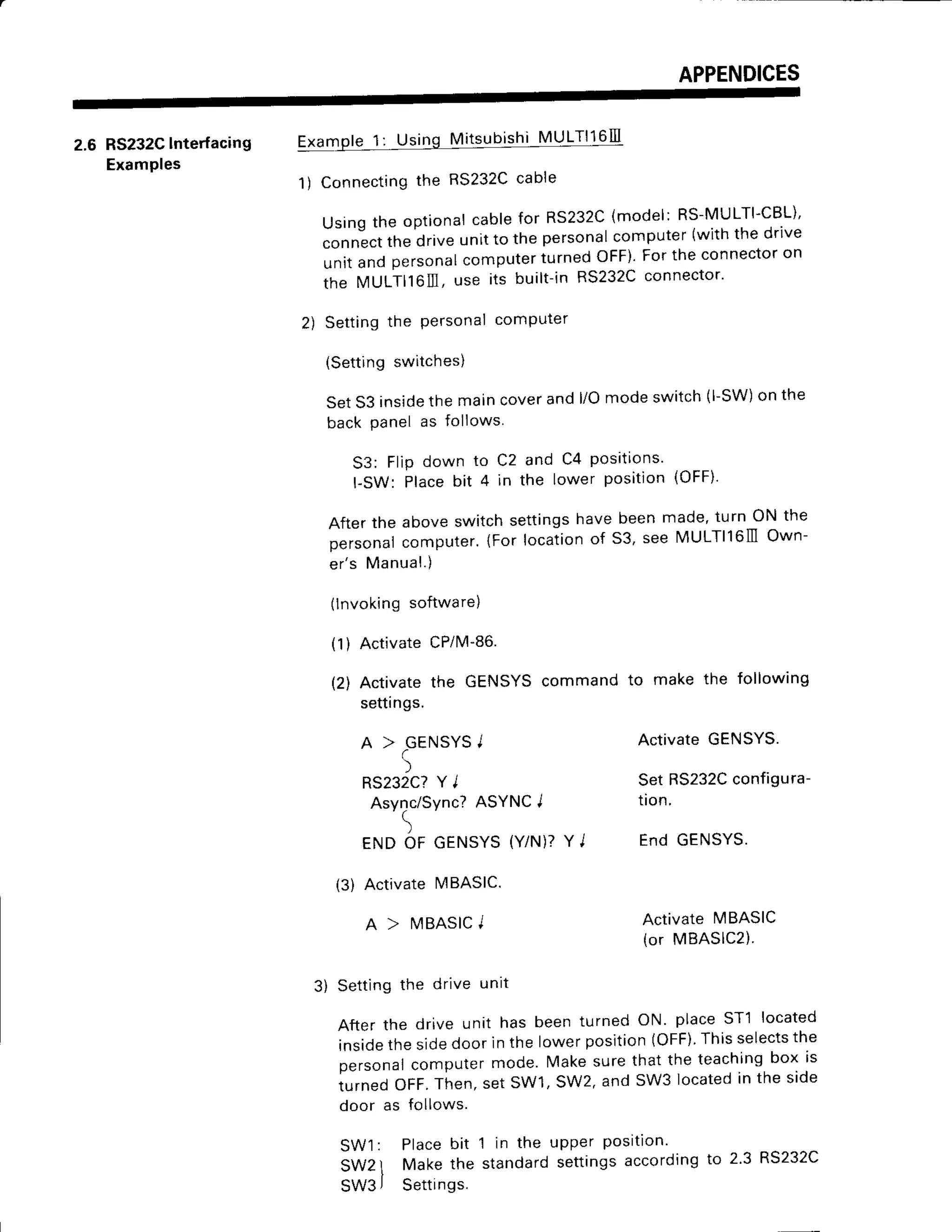 APPENDICES
2.6 RS232C
lnterfacing
Examples
@
1) Connecting
the RS232C
cable
Usingthe optionalcablefor RS232C
(model:RS-MULTI-CBL)'
conn-ect
thedriveunitto the personal
computer
(withthedrlve
unitandpersonal
computer
turnedOFF)Fortheconnector
on
the MULT|l6lll,use its built-inRS232C
connector'
2) Settingthe Personal
comPuter
(Settingswitches)
Set53 inside
themaincoverandl/Omodeswitch(l-SW)
on the
backpanelas follows
53: FliPdown to C2 and C4 Positions'
l-SW: Placebit 4 in the lower position(OFF)'
Afterthe aboveswitchsettings
havebeenmade'turn ON the
personal
computer.
{Forlocation
of 53, seeMULTll6lllOwn-
er's Manual.)
3) Setting the drive unrt
After the drive unit has been turned ON place ST1 located
insidethe sidedoor in the lower position(OFF)Thisselectsthe
personalcomputer mode. Make sure that the teachingbox is
turned OFF.Then,set SW1,SW2, and SW3 locatedin the side
(lnvoking
software)
(1) ActivatecPilvl-86.
(2) Activatethe GENSYS
command
settings.
A > GENSYS
I
5
RS232C?
Y I
Async/Sync?
ASYNCI
)
ENDOF GENSYS
(Y/N)?
Y J
(3) ActivatelvlBASIC.
A > I,IBASIC
I
to make the following
ActivateGENSYS.
SetRS232C
configura-
tion.
End GENSYS.
ACtiVAtEMBASIC
(or MBASIC2).
upper Posltlon.
settingsaccordingto 2.3 RS232C
door as follows.
SW1: Placebit 1 in the
SW2l Make the standard
SW3
j Settings.
 