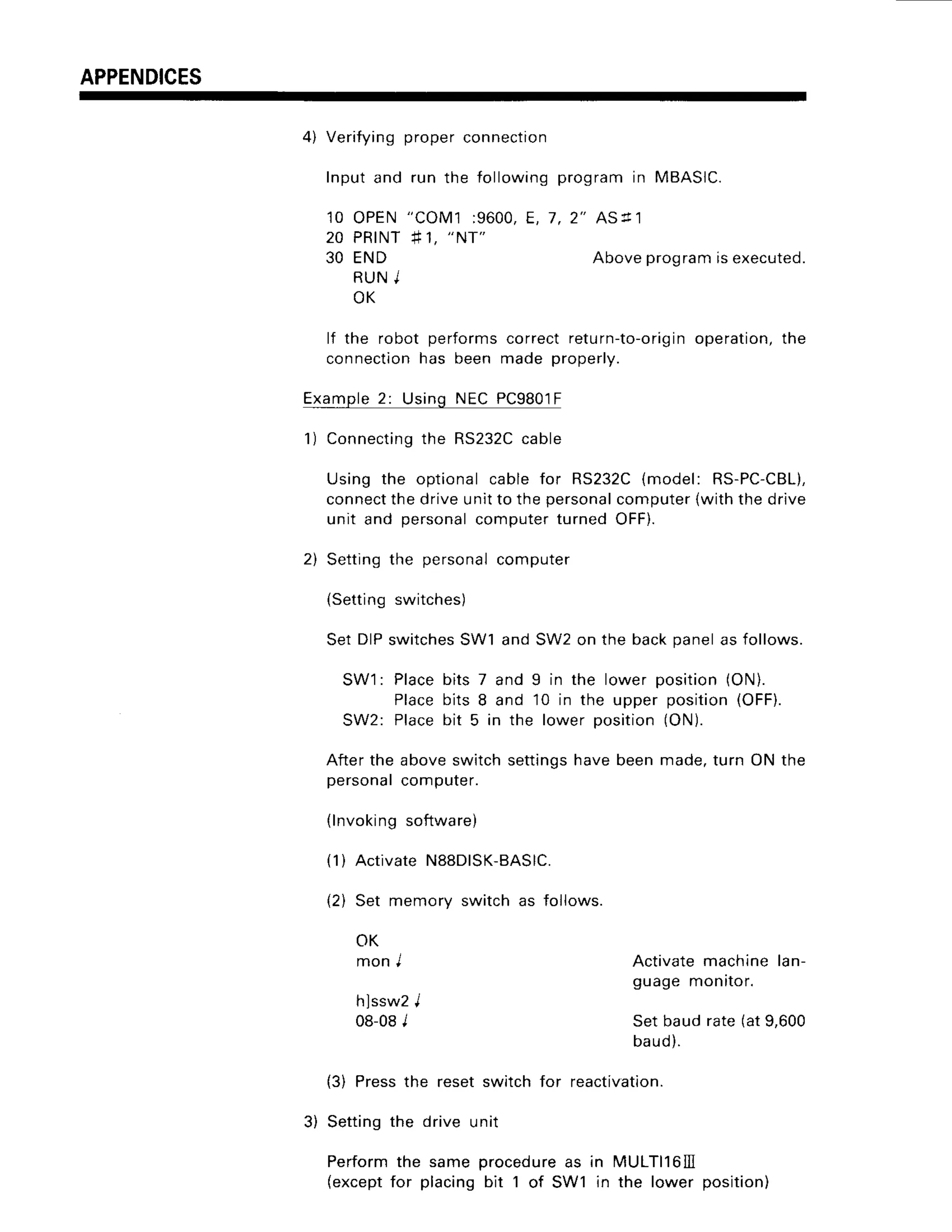 APPENDICES
4) Verifyingproperconnectio
n
Inputand run the followingprogramin MBASIC.
1 0 O P E N" C O M 1: 9 6 0 0 ,
E , 7 , 2 " A s l r l
2 0 P R I N T
# 1 ,
" N T "
30 END Aboveprogramisexecuted.
R U NJ
O K
lf the robot performscorrectretu
rn-to-o
rigin operation,
the
connection
has been made properly.
Example
2: UsingNECPC9801F
1) Connecting
the RS232C
cable
Using the optionalcablefor RS232C
{model: RS-PC-CBL),
connect
thedriveunitto thepersonal
computer
{withthedrive
unit and personal
computerturnedOFF).
2) Settingthe personal
computer
(Settingswitches)
SetDIPswitches
SW1andSW2on the backpanelas follows.
SW1: Placebits 7 and 9 in the lower position(OI,.
Placebits 8 and 10 in the upper position(OFF).
SW2: Placebit 5 in the lower position(ON).
Afterthe aboveswitchsettings
havebeenmade,turn ON the
personal
computer.
{lnvokingsoftware)
(1) ActivateNS8DISK-BASlC.
{2) Set memoryswitchas follows.
OK
monI Activatemachinelan-
guagemonrror.
hlssw2I
08-08
I Setbaudrate(at9,600
baud).
(3) Pressthe resetswitchfor reactivation.
3) Settingthe drive unit
Performthe same procedure
as in MULTll6lll
(except
for placingbit 1 of SW1 in the lower position)
 