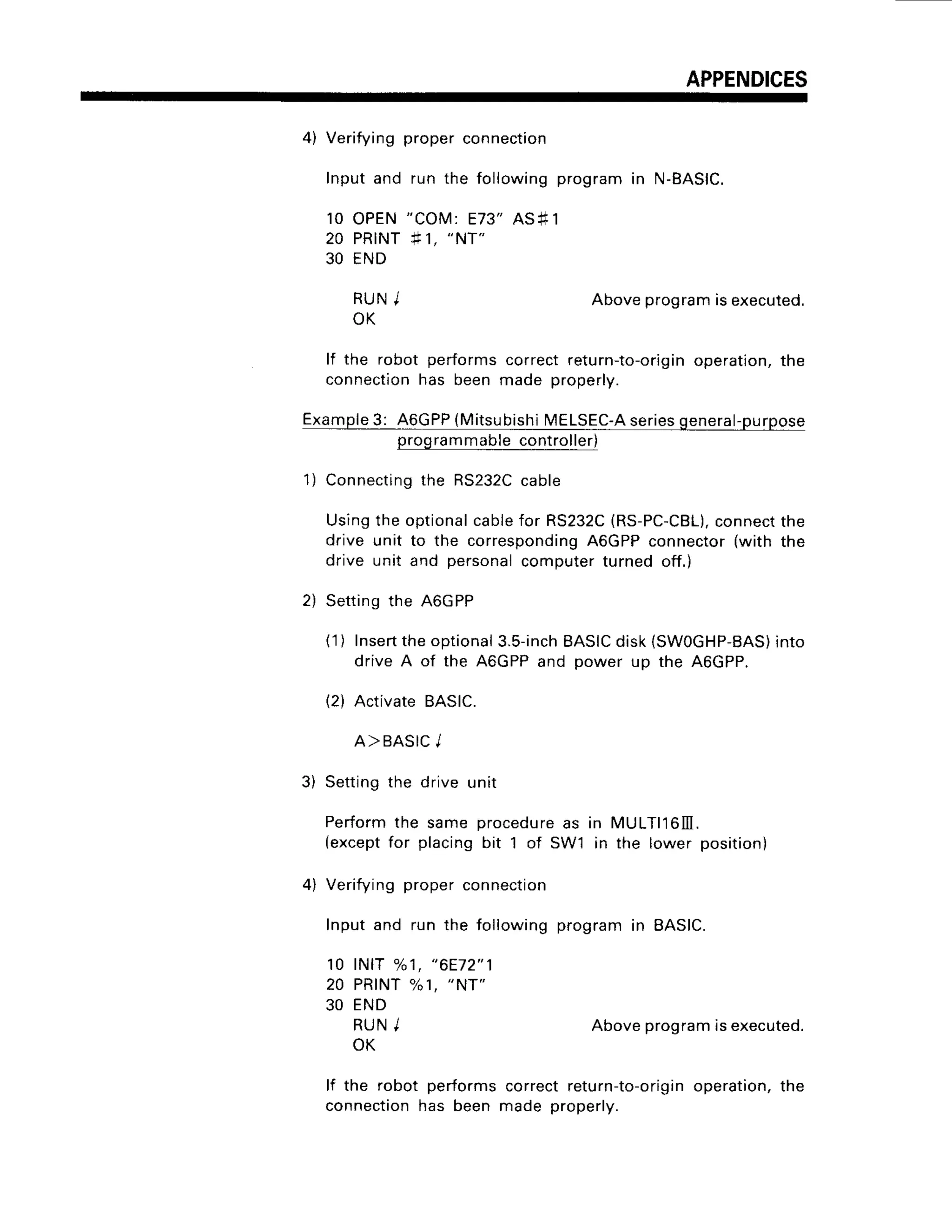 APPENDICES
4) Verifyingproperconnection
Inputand run the followingprogramin N-BASIC.
10 OPEN"COM:E73"ASf 1
20 PRINT#1,
"NT"
30 END
R U NI
OK
Aboveprogramisexecuted.
lf the robot performscorrectretu
rn-to-orig
in operation,
the
connection
has beenmade properly.
Example
3: A6GPP
(Mitsubishi
MELSEC-A
series
general-purpose
programmable
controller)
1) Connecting
the RS232C
cable
Usingthe optional
cablefor RS232C
(RS-PC-CBL),
connect
the
drive unit to the corresponding
A6GPPconnector(with the
drive unit and personal
computerturnedoff.)
2) Settingthe A6GPP
(1) Insert
theoptional
3.5-inch
BASIC
disk(SW0GHP-BAS)
into
driveA of the AGGPP
and power up the A6GPP.
(2) ActivateBASIC.
A>BASIC
J
3) Settingthe drive unit
Performthe same procedure
as in MULTll6lll.
(except
for placingbit 1 of SW'l in the lower position)
4) Verifyingproperconnection
Inputand run the followingprogramin 8AS|C.
1 0 l N t T% 1 , " 6 E 7 2 " 1
20 PRINT
%1, "Nr"
30 END
RUNI Aboveprogram
isexecuted.
OK
lf the robot performscorrectretu
rn-to-o
rigin operation,
the
connection
has been made properly.
 