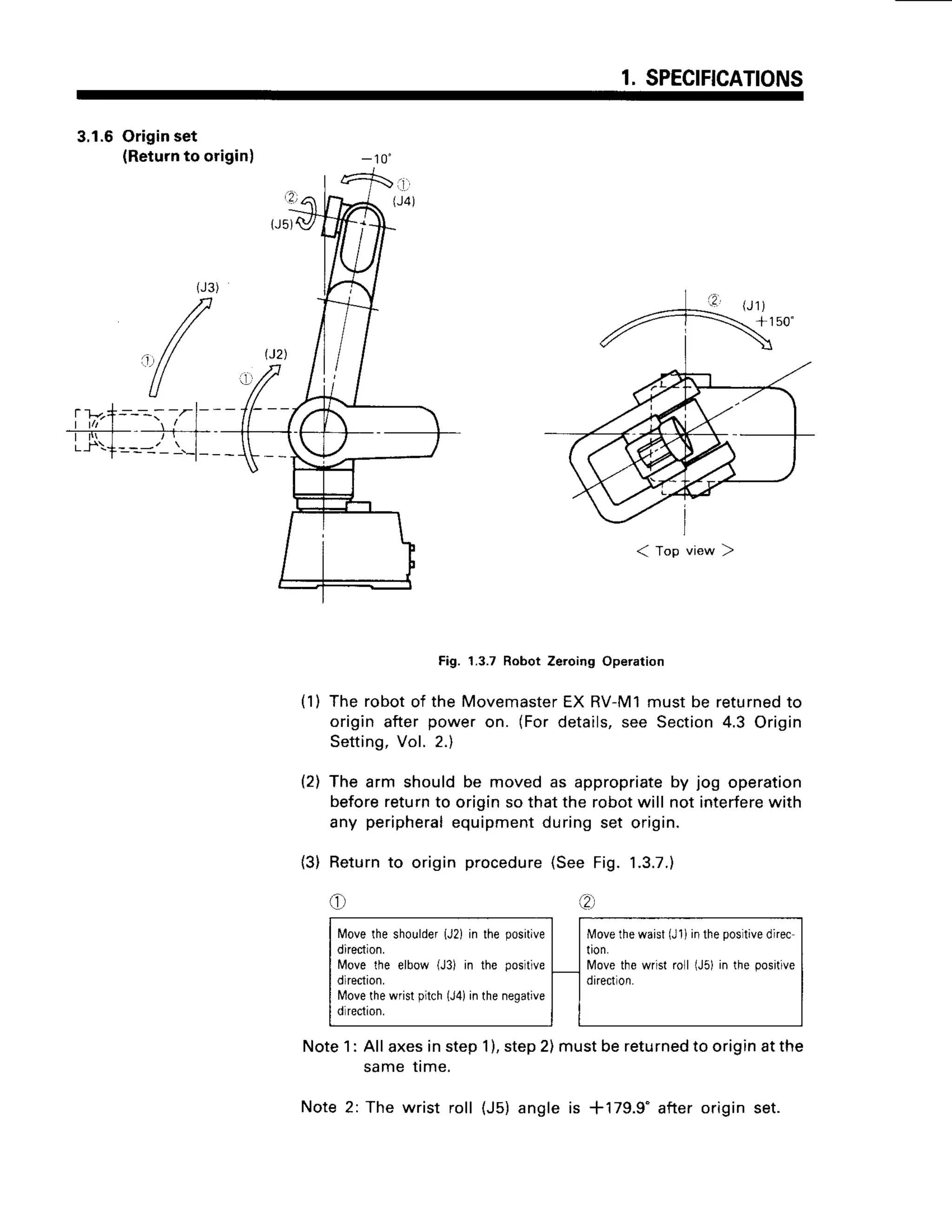 1.SPECIFICATIONS
3.1.6Originset
(Returnto origin) - 1 0 "
< top vrew 2
Fig. 1.3.7RobotZeroingOperation
The robotof the Movemaster
EX RV-M1mustbe returned
to
origin after power on. (Fordetails,see Section4.3 Origin
Setting,
Vol. 2.)
The arm shouldbe movedas appropriate
by jog operation
beforereturnto originso that the robotwill not interferewith
any peripheral
equipmentduringset origin.
Returnto origin procedure
(SeeFig. 1.3.7.)
e Q.,
Note1: Allaxesinstep1),step2)mustbereturned
to originatthe
same me.
Note2: The wrist roll (J5)angleis *179.9" afteroriginset.
( 1 )
t2l
(3)
 