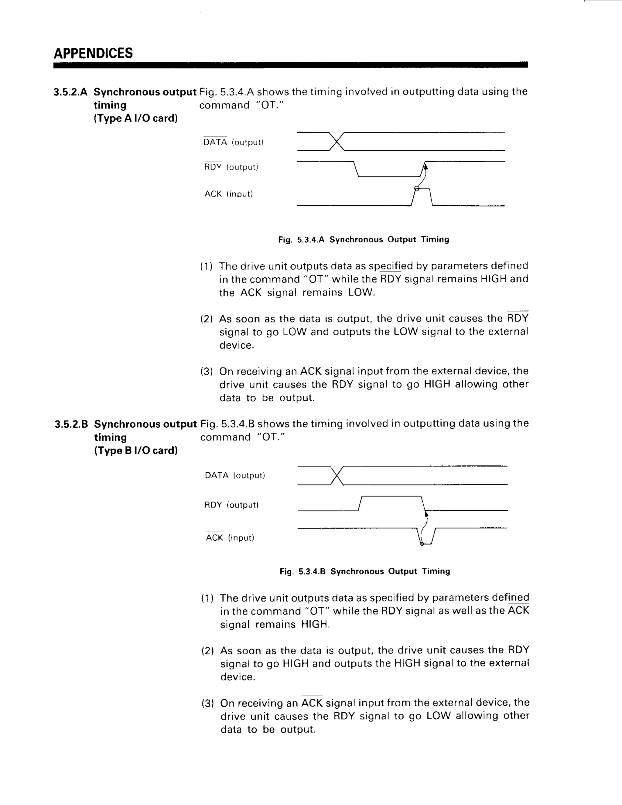 APPENDICES
3.5.2.ASynchronousoutput Fig.5.3.4.A
showsthe timing involvedin outputtingdatausingthe
( 1 )
Fig. 5.3.4.A Synchronous Outpul Timing
The drive unit outputsdataas specrfied
by parametersdefined
in the command
"OT"
whilethe RDYsignalremainsHIGHand
the ACK signal remainsLOW.
As soon as the data is output, the drive unit causesthe RDY
signalto go LOW and outputsthe LOW signalto the external
oevtce.
On receivingan ACK signalinputfrom the externaldevice,the
drive unit causesthe RDY signalto go HIGHallowingother
data to be output.
3.5.2.8Synchronous
outputFig.5.3.4.8
showsthetiminginvolved
inoutputting
datausingthe
timing
(TypeA l/O card)
timing
(TypeB l/O card)
command"OT."
DATA(output)
RDY(output)
ACK(input)
command"OT."
DATA(output)
RDY(output)
ACK (input)
21
{3)
( 1 )
2J
Fig. 5.3.4.8 Synchronous Output Timing
The drive unit outputsdataas specifiedby parametersdefined
in the command
"OT"
whilethe RDYsignalaswellasthe ACK
signal remainsHIGH.
As soon as the data is output, the drive unit causesthe RDY
signalto go HIGHand outputsthe HIGHsignalto the externai
devrce.
On receivingan ACK signalinputfrom the externaldevice,the
drive unit causesthe RDY signalto go LOW allowingother
data to be output.
{3)
 