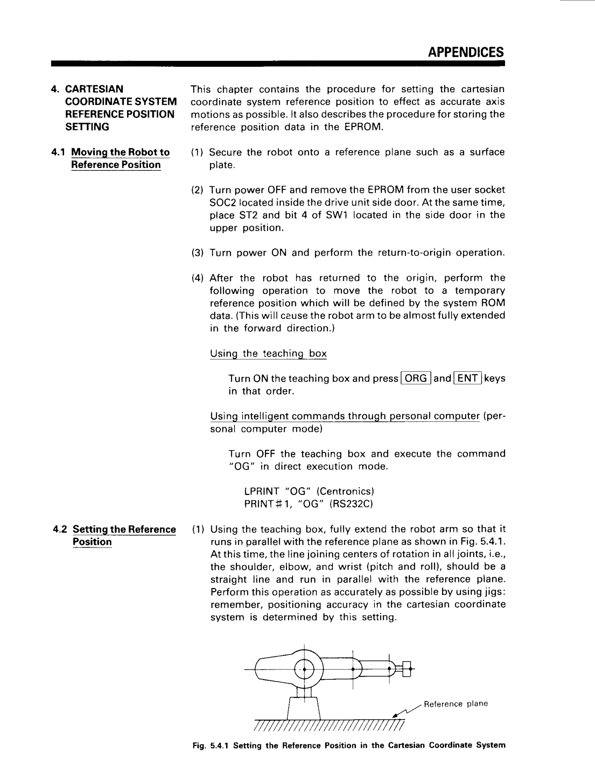 APPENDICES
4. CARTESIAN
COORDINATE
SYSTEM
REFERENCE
POSITION
SETTING
4.1 Movingthe Robotto
Reference
Position
Settingthe Reference
Position
4.2
This chaptercontainsthe procedure
for settingthe cartesian
coordinatesystem referencepositionto effectas accurateaxis
motionsaspossible.
lt alsodescribes
theprocedure
forstoring
the
reference
positiondata in the EPROM.
(1) Securethe robot onto a reference
planesuch as a surface
Dlate.
(2) TurnpowerOFFandremove
theEPROM
fromtheusersocket
SOC2
located
inside
thedriveunitsidedoor.At thesametime,
placeST2and bit 4 of SWl locatedin the sidedoor in the
upperposrtron.
(3) Turn powerON and performthe retu
rn-to-orig
in operation.
(4) After the robot has returnedto the origin, perform the
following operationto move the robot to a temporary
reference
position
whichwill be definedby the systemROM
data.(This
willcause
therobotarmto bealmostfully
extended
in the forwarddirection.)
Usingthe teachingbox
TurnONtheteaching
boxandpress
l ORGland
IENilkeys
in that order.
Usingintelligent
commands
throughpersonal
computer
{per-
sonalcomputermode)
Turn OFFthe teachingbox and executethe command
"OG" in directexecution
mode.
LPRINT
"OG"
{Centronics)
PRINT#1,
"OG"
{RS232C)
(1) Usingthe teaching
box,fully extendthe robotarm so that it
runsin parallel
withthereference
planeasshownin Fig.5.4.1.
At thistime,thelinejoiningcenters
of rotation
in alljoints,i.e.,
the shoulder,
elbow,and wrist (pitchand roll),shouldbe a
straightline and run in parallelwith the reference
plane.
Perform
thisoperation
asaccurately
aspossible
by usingjigs:
remember,
positioning
accuracy
in the cartesian
coordinate
systemis determined
by this setting.
Reference
plane
Fig. 5.4.1 Setting the Relerence Position in the Cartesian Cooidinate System
 