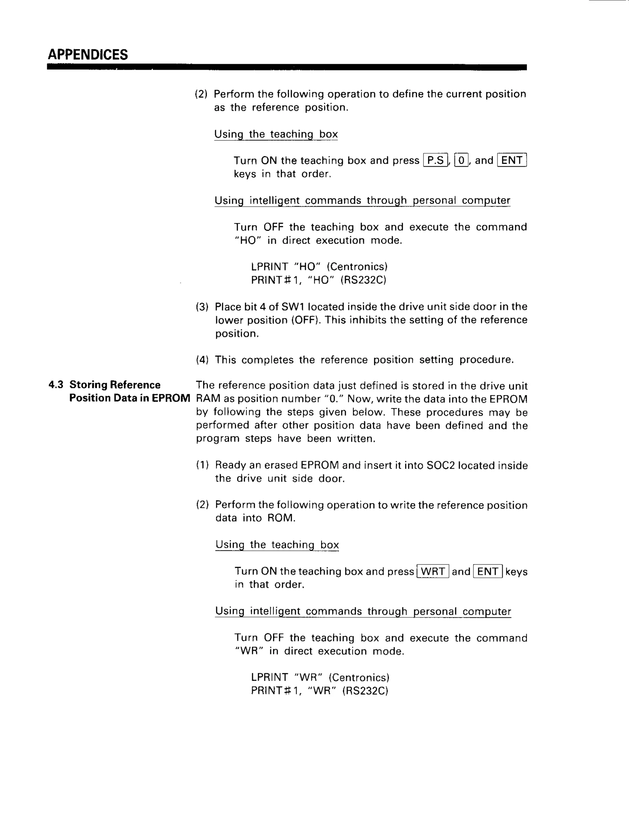 APPENDICES
(2) Perform
thefollowingoperation
to define
thecurrentposition
as the reference
position.
Usingthe teachingbol
TurnONtheteaching
boxandpress
[F.S-],
@, anaIENil
keysin that order.
Usingintelligent
commandsthroughpersonalcomputer
Turn OFFthe teachingbox and executethe command
"HO" in directexecutionmode.
LPRINT
"HO" (Centronics)
PRtNTfi1,
"HO" (RS232C)
(3) Place
bit4 of SW1located
inside
thedriveunitsidedoorinthe
lowerposition
(OFF).
Thisinhibits
thesettingof the reference
position.
(4) This completes
the reference
positionsettingprocedure.
4.3 StoringReference Thereference
position
datajustdefined
is storedin thedriveunit
Position
Datain EPROMRAMasposition
number"0." Now,writethedataintotheEpROM
by followingthe stepsgiven below.Theseprocedures
may be
performed
afterotherpositiondatahavebeendefinedand the
)rogramstepshave beenwntten.
(1) Readyan erasedEPROMand insertit into SOC2locatedinside
the drive unit side door.
{2) Performthe followingoperationto write the reference
position
data into ROM.
Using the teaching bgl
TurnONtheteaching
boxandpress
IWRil and[ENi] keys
in that order.
Usingintelligent
commandsthroughpersonalcomputer
Turn OFFthe teachingbox and executethe command
"WR" in directexecution
mode.
LPRINT
"WR" (Centronics)
PRINT#1,
"WR" (RS232C)
 