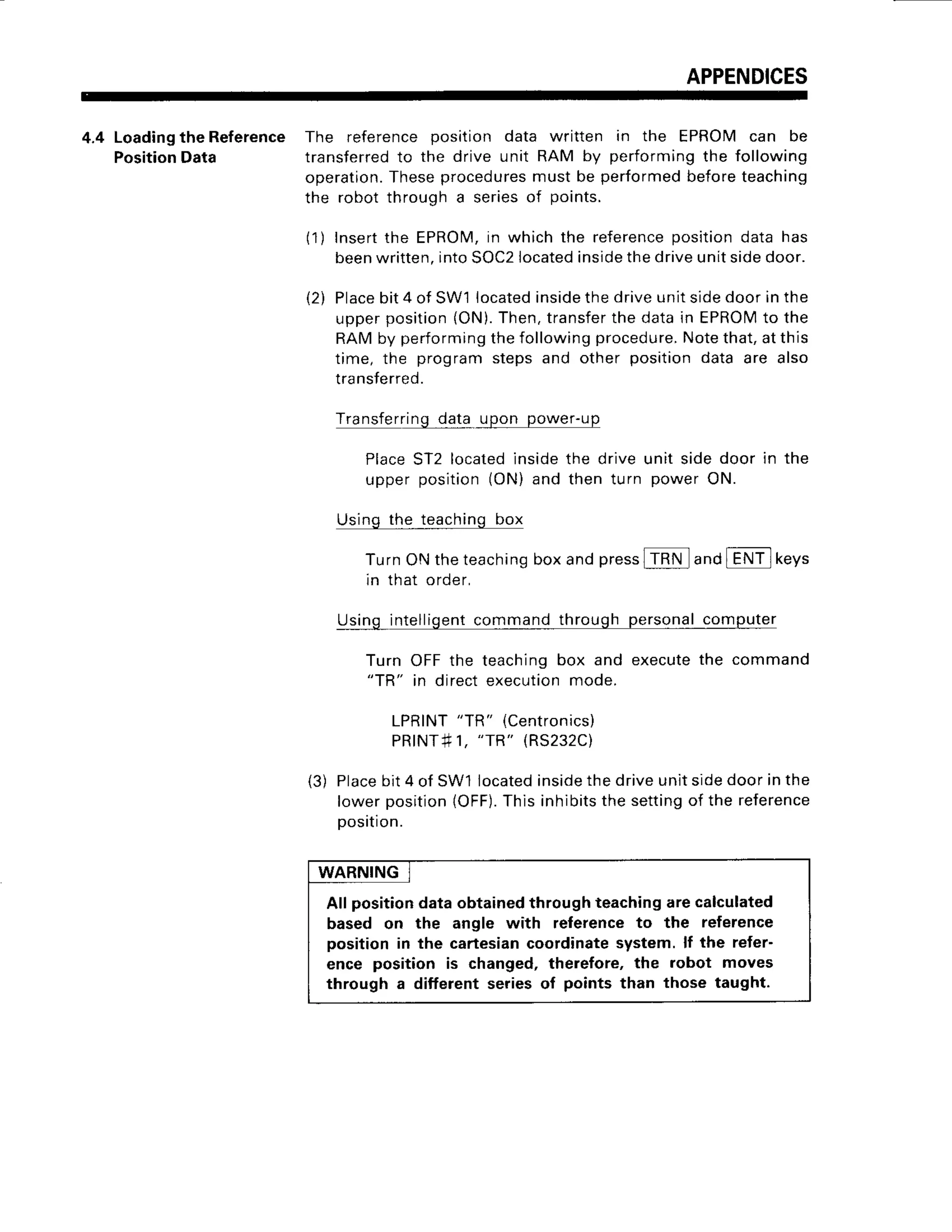 APPENDICES
4.4 Loading
theReference The referenceposition data written in the EPROMcan be
Position
Data transferred
to the drive unit RAM by performing
the following
operation.
Theseprocedures
mustbe performed
beforeteaching
the robotthrougha seriesof points.
( 1 )Insertthe EPROM,
in whichthe reference
positiondatahas
beenwritten.
intoSOC2
located
inside
thedriveunitsidedoor.
Place
bit4 of SW1located
inside
thedriveunitsidedoorinthe
upperposition(ON).
Then,transfer
thedatain EPROIVI
to the
RAMby performing
thefollowingprocedure.
Notethat,atthis
time, the programstepsand other positiondata are also
transferred.
Transferring
datq_
upon power-up
PlaceST2 locatedinsidethe driveunit sidedoor in the
upper position(ON)and then turn power ON.
Usingthe teachingbox
TurnONtheteaching
boxandpress
ITRN andlENTlkeys
in that order,
Usingintelligent
commandthroughpersonal
computer
Turn OFFthe teachingbox and executethe command
"TR" in directexecutionmode.
LPRINT
"TR" (Centronics)
PRINT#1,
"TR" (RS232C)
(3) Place
bit4 of SW1located
inside
thedriveunitsidedoorinthe
lowerposition
lOFF).
Thisinhibits
thesettingof the reference
Dosition.
t2)
WARNING
All positiondataobtainedthroughteachingarecalculated
based on the angle with referenceto the reference
position in the cartesiancoordinatesystem.lf the refer-
ence position is changed,therefore,the robot moves
through a different seriesof points than those taught.
 