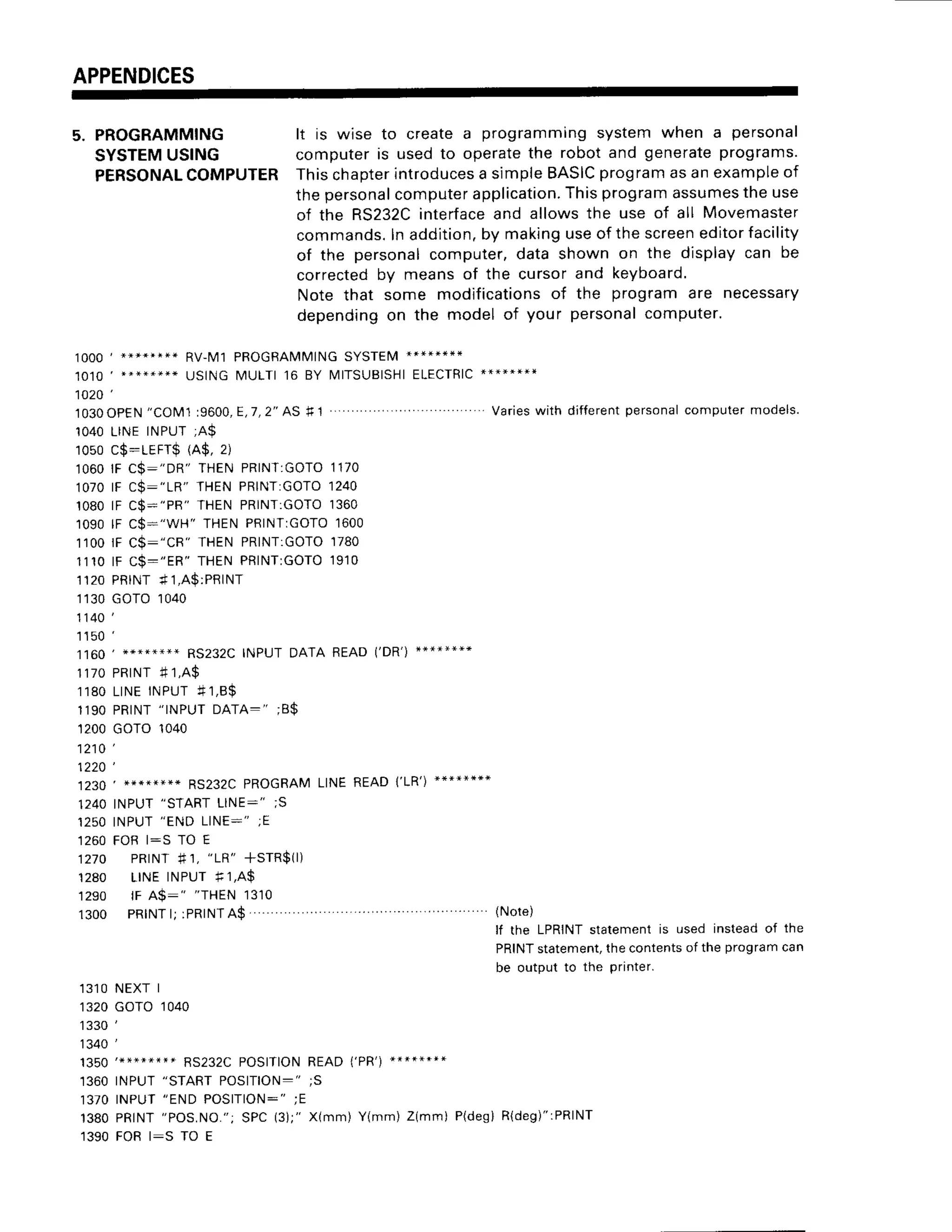 APPENDICES
5. PROGRAMMING lt is wise to createa programmingsystemwhen a personal
SYSTEM
USING computeris usedto operatethe robotand generate
programs.
PERSONAL
COMPUTERThischapter
introduces
a simpleBASIC
program
asanexample
of
thepersonal
computer
application.
Thisprogramassumes
theuse
of the RS232C
interface
and allowsthe use of all Movemaster
commands.
Inaddition,
by makinguseof thescreen
editorfacility
of the personalcomputer,data shown on the displaycan be
)orrected
by meansof the cursorand keyboard.
Note that some modifications
of the programare necessary
depending
on the model of your personal
computer.
lOOO
1 ******** RV_M1
PROGRAMMING
SYSTEM
**+*****
USINGMULTI16 BY IlITSUBISHI
ELECTRIC
***:+**I
1 0 2 0 '
1030OPEN
"COM1
19600,E,7,2"AS
f1 Varies
with different
personal
computer
models.
1040LINEINPUT;A$
1050c$:LEFr$ (A$,2)
1060lF C$:"DR" THENPRINT:GOTO
1170
1070lF C$:"1R" THENPRINT:GOTO
1240
1080lF C$:"PR" THENPRINT:GOTO
1360
1090lF C$:"WH" THENPRINTTGOTO
1600
1100iF C$:"CR" THENPRINT:GOTO
1780
1 1 1 0l F C $ : " E R " T H E NP R I N T T G O T O
1 9 1 0
1120PRINT* 1,A$:PRINT
1130GOTO1040
1140',
1 1 5 0
1 1 6 0 , + * * * * * * * R S 2 3 2 c | N P U T D A T A R E A D ( , D R , ) - " * * - * * *
1 1 7 0P R T N T
4 1 , A $
1 1 8 0L I N EI NP U T + 1 , 8 $
1190PRINT
"INPUTDATA:" ;B$
't200GoTo 1040
1 2 1 0 '
1 2 2 0 '
1230' +****++*RS232C
PROGRAM
LINEREAD1',1R',)
********
1240INPUT
"STARTLINE:" ;S
1 2 5 0I N P U T
" E N DL I N E : " ; E
1260FORl:S TO E
1270 PRrNT
#1,
"LR" +STR$(l)
'1280 LINEINPUTf, 1,A$
1290 lF A$:" "THEN1310
1300 PRINT
l; :PRINT
A$ (Note)
lf the LPRINT
statementis used insteadof the
PRINT
statement,
thecontents
of the programcan
be outputto the printer.
13']
O NEXTI
1320GOTO1040
1 3 3 0 ' ,
1340',
RS232C
POSITION
READ1',PR',)
".****.*
']360INPUT"STARTPOSITION:";S
1 3 / OI N P U
T " E N DP O S I T I O N - "
; E
1380PRINT
"POS.NO.";
SPC(3);"X(mm)Y(mm)Z(mmi P(des)
R(deg)":PRINT
1390FORl:S TO E
 