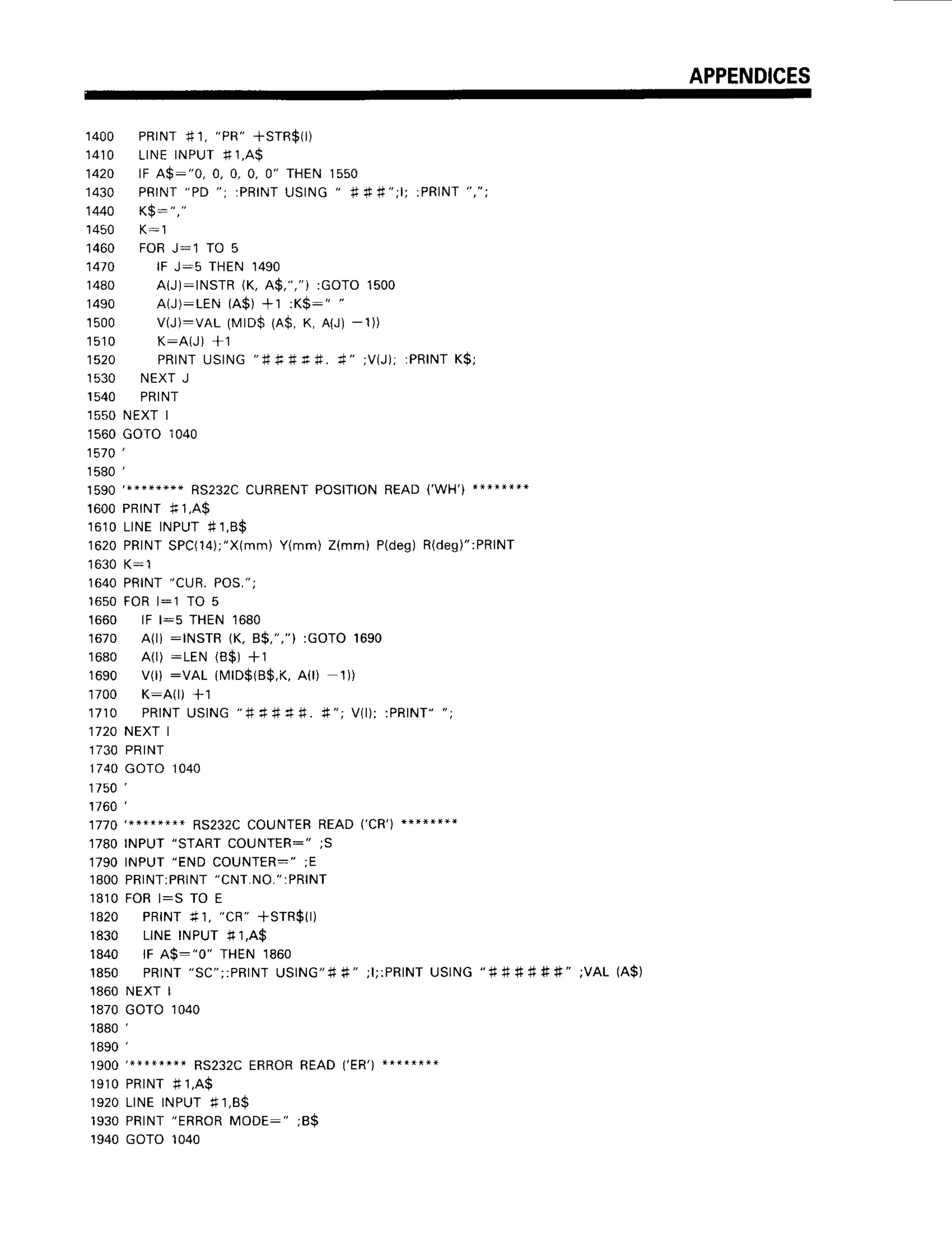 APPENDICES
1 4 0 0 P R r N T
# 1 ,
" P R "
+ S T R $ )
'1410
LINEINPUTf 1,A9
1420 lF A$:"0, 0, 0, 0, 0" THEN1550
' 1 4 3 0 P R I N T
" P D " ; : P R I N T
U S I N G
"
# f # " ; l ; : P R I N T
" , " ;
1440 K$: ","
1450 K:1
1460 FORJ:l TO 5
1 4 t O l F J : 5 T H E N ' 1 4 9 0
1480 AIJ):INSTR(K,A$,","i :GOTO1500
'1490 A(J):LEN (A$)+1 :K$:" "
'1500 v(J):vAL (MrD$(A$,K, A{J)-1))
1 5 1 0 K : A ( J ) + 1
1 5 2 0 P R I N T
U S I N G
" # + # f i .
* " ; V ( J ) ;
: P R I N T
K $ ;
1530 NEXTJ
,I540 PRINT
1550NEXTI
1560GOTO1040
1570',
1580',
RS232C
CURRENT
POSITION
READ('WH')**}*****
1600PRINI f, 1,A$
1610LINEINPUTf 1,8$
1620PRINT
SPC(14);"X(mm)
Y(mm)Z(mm)P(deg)
R(des)":PRINT
1630K:1
1640PRINT
"CUR.POS,";
16s0FORl:1 TO 5
1660 lF l:s THEN1680
1670 A(l) :INSTR (K, B$,","):GOTO1690
1680 A(r):LEN (B$)+1
1690 V(r):VAL 1rilrD$(B$,K,
A0) 1))
'1700 K:A(l) +1
1 7 1 0 P R I N T
U S I N G
" # * # 4 # . + " ; V ( l ) ;: P R I N T "
" ;
1720NEXTI
1730PRINT
1740GOTO1040
1 7 5 0
1 1 6 0 '
1 7 7 0 | * * * x * * * + R S 2 3 2 c c o u N T E R R E A D ( , c R , ) * * * * * * + *
1780INPUT"START
COUNTER:";S
1790INPUT"ENDCOUNTER-";E
1800PRINT:PRINT
"CNT.NO.":PRINT
1810FOBl:S TO E
1820 PR|NT+1,
"CR"
+SrR$(r)
1830 LINEINPUT #1,A$
1840 lF A$:"0" THEN1860
1850 PRINT
"SC";:PRINT
USING"#*" ;l;:PRINT
USING"#
# # # # #" ;VAL(A$)
1860NEXTI
1870GOTO1040
1880',
1890',
RS232C
ERROR
READ('ER')
********
1 9 1 0P R T N T
# 1 , A $
1920LINEINPUT# 1,8$
1 9 3 0P R I N T
" E R R O R
M O D E : " ; B $
1940GOTO1040
 