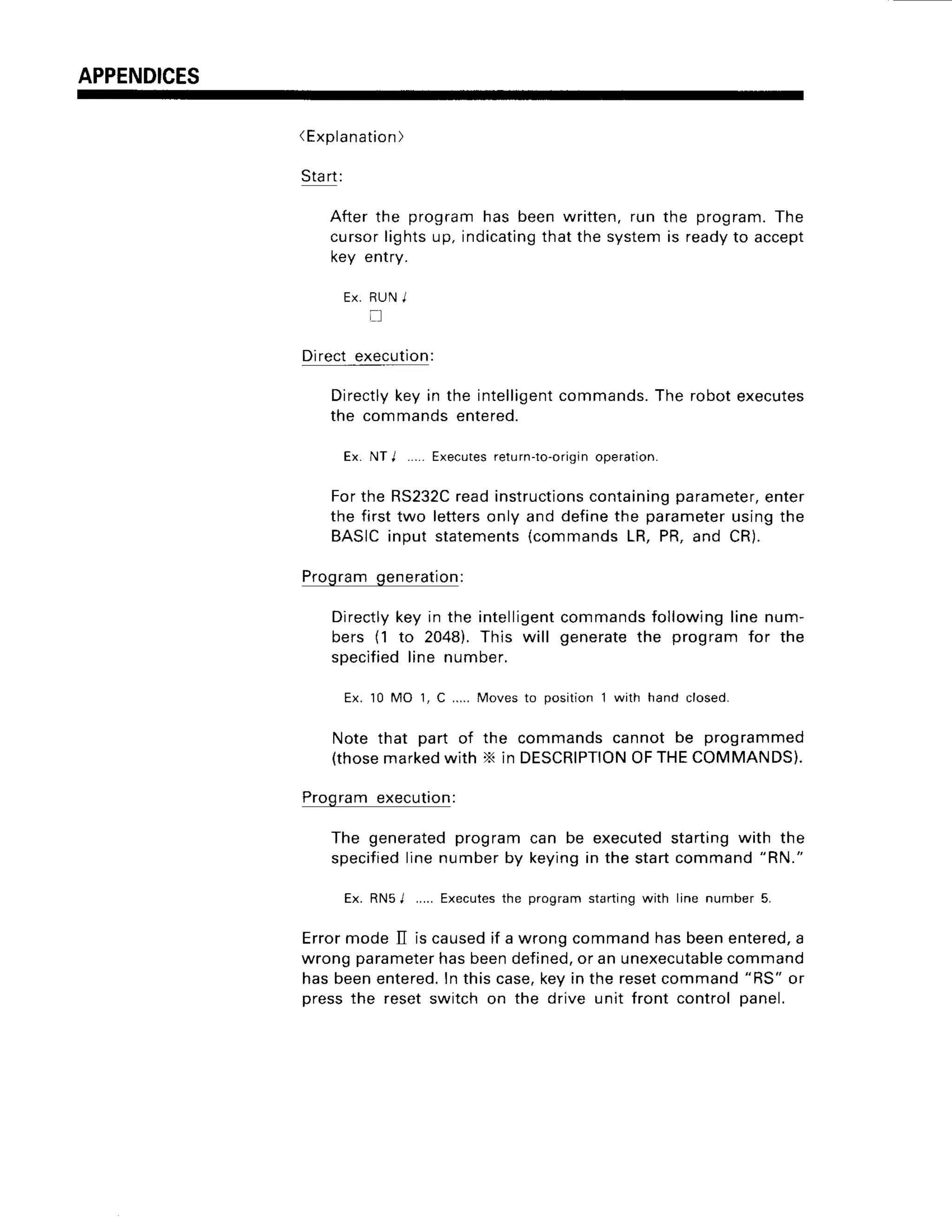 APPENDICES
(Explanation)
Start:
Afterthe programhas beenwritten,run the program.The
cursorlightsup,indicating
thatthe systemis readyto accept
key entry.
Ex.RUN
I
li
Direct execution:
Directlykey in the intelligentcommands.The robot executes
the commands entered.
Ex. NTI .....Executes
return-to-origin
operation.
Forthe RS232C
readinstructions
containing
parameter,
enter
the firsttwo letters
only and definethe parameter
usingthe
BASICinput statements
{commands
LR,PR,and CR).
Programgeneration:
Directly
keyin the intelligent
bers (1 to 2048).This will
specified
line number.
commands
following
linenum-
generatethe programfor the
Ex. 10 MO 1. C .....Moves to oosition 1 with hand closed.
Note that part of the commandscannot be programmed
(those
marked
with X in DESCRIPTION
OFTHECOMMANDS).
Programexecution:
The generated
programcan be executedstartingwith the
specified
linenumberby keyingin the startcommand"RN."
Ex. RNsL.... Executes
the programstarting
with line number5.
ErrormodeII is caused
if a wrongcommandhasbeenentered,
a
wrongparameter
hasbeendefined,
or an unexecutable
command
hasbeenentered.
Inthiscase,keyin the resetcommand"RS" or
pressthe resetswitchon the drive unit front controlpanel.
 