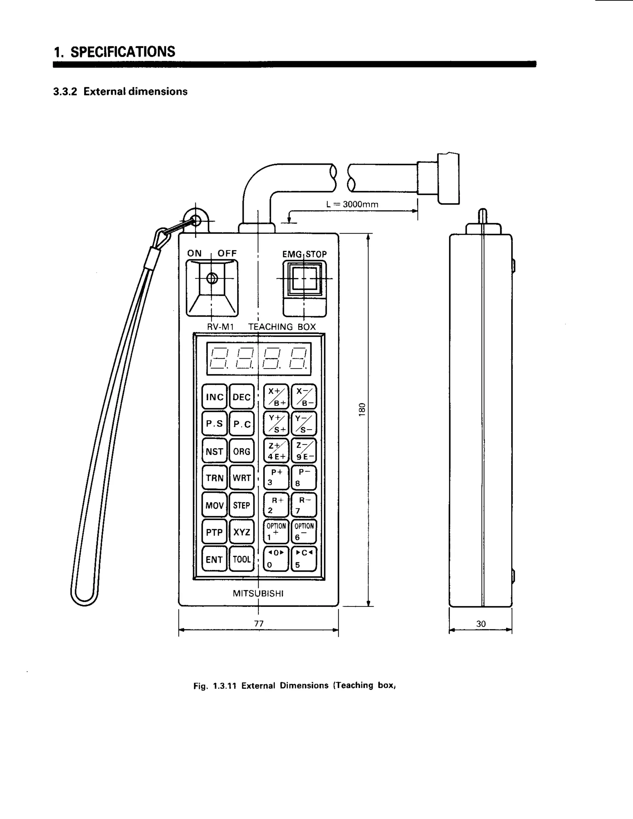1. SPECIFICATIONS
3.3.2Externaldimensions
L : 3 0 0 0 m m I
_r------------1
RV-M1
t_t t_t
l t . t t .
t t t t
t t . t _ t .
rruc
lloec
;;llP . C
NST ORG
TRN WRT
'-lt
STEP
ar
xYz
;;llT00t
Y-
l[-;-
Atr
;ll
4 E + l l I E -
n1
P _
."*
ll
R _
7
Flt
0PTt0
<o>
o
> c <
MITSUBISHI
Fig. 1.3.11 External Dimensions (Teaching box,
 