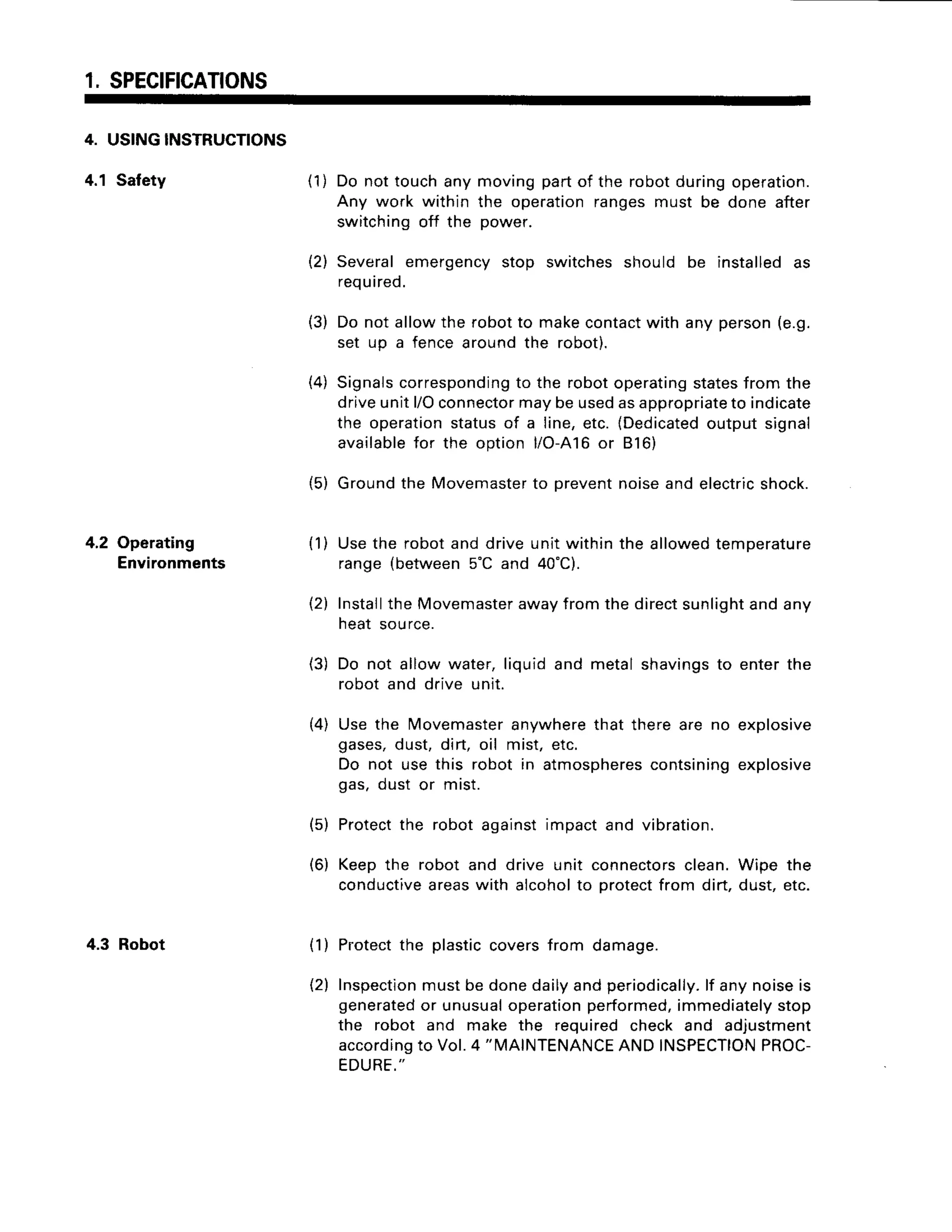 1 SPECTFTCATTONS
4. US|NGTNSTRUCTTONS
4.1 Safety (1) Do nottouchany movingpartof the robotduringoperation.
Any work within the operationrangesmust be done after
switchingoff the power.
4.2 Operating
Environments
4.3 Robot
(2) Severalemergencystop switchesshould be installedas
required.
(3) Do not allowthe robotto makecontact
with any person(e.g.
set up a fencearoundthe robot).
{4) Signals
corresponding
to the robotoperating
states
from the
driveunitl/Oconnector
maybeusedasappropriate
to indicate
the operation
statusof a line,etc.(Dedicated
outputsignal
available
for the option l/O-A16
or B16)
{5) Groundthe Movemaster
to preventnoiseandelectric
shock.
(1) Usethe robotand driveunitwithinthe allowedtemperature
range(between5'C and 40'C).
(2) Install
the Movemaster
awayfromthe directsunlight
andany
heat source.
(3) Do not allowwater,liquidand metalshavings
to enterthe
robot and drive unit.
(4) Usethe Movemaster
anywhere
that thereare no explosive
gases,dust,dirt, oil mist,etc.
Do not use this robot in atmospheres
contsining
explosive
gas,dust or mrst.
(5) Protect
the robot againstimpactand vibration.
(6) Keepthe robot and drive unit connectors
clean.Wipe the
conductive
areaswith alcoholto protectfrom dirt,dust,etc.
(1) Protect
the plasticcoversfrom damage.
(2) Inspection
mustbe donedailyandperiodically.
lf anynoiseis
generated
or unusual
operation
performed,
immediately
stop
the robot and make the requiredcheck and adjustment
according
to vol.4 "IVIAINTENANCE
ANDTNSPECTION
PROC-
EDURE."
 