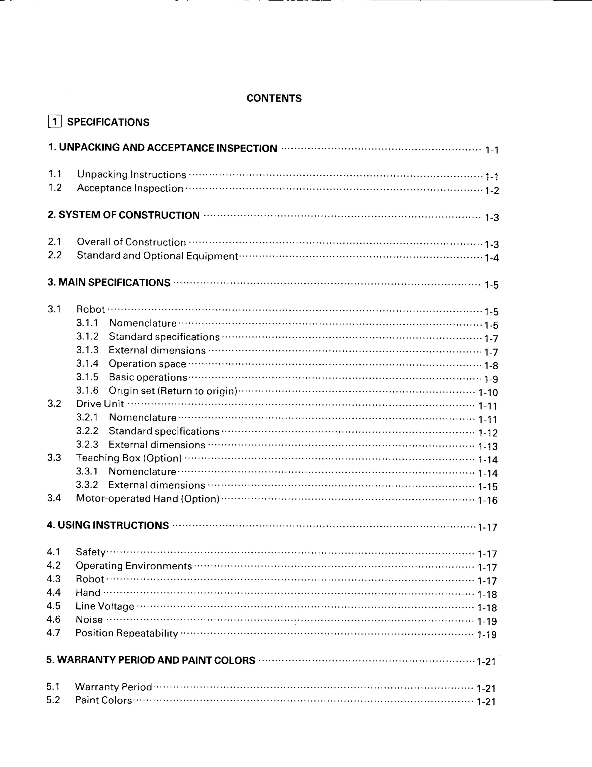 CONTENTS
I 1 I SPECIFICATIONS
1,UNPACKING
ANDACCEPTANCE
INSPECTION
2.SYSTEM
OFCONSTRUCTTON
2.1 Overall
of Construction
2.2 Standard
andOptional
1.1 Unpack
ingInstructions
1.2 Acceptancelnspection
' ' t - 5
1-3
1-5
J . I
3.1.3 Externaldimensions . . . . . . 1 - 7
' ' ' ' ' ' t - l t
3.1
.4 Operation
space
. .......... .
3.1.5 Basic
operations.
.. .......- ' " ' . ' .. . . . .
. . . . . . . .
. . . . . .
1 - 9
J . Z DriveUnit .......-.
1_'t'l
3.2.1 Nomenclature. .. . . . .
. . . . .
. . . . . .
1 - 1
1
3.2.3 Exte
rna
I dimensions
3.3 Teaching
Box(Option)
3.3.1 Nomenclature..
3.3.2 Externaldimensions ...........
1-15
3.4 Motor-operated
Hand(Option).. ...........................
1-16
4.USINGINSTRUCTIONS
t - t J
1-14
1-'t4
4.1
A '
4.3
4.4
A F
4.6
4.7
1-17
1-17
1-17
1 - 1 8
1 - 1 8
1 - 1 9
1 - 1 9
Line
Voltage
.. .....
5.WARRANTY
PERIOD
ANDPAINTCOLORS
 