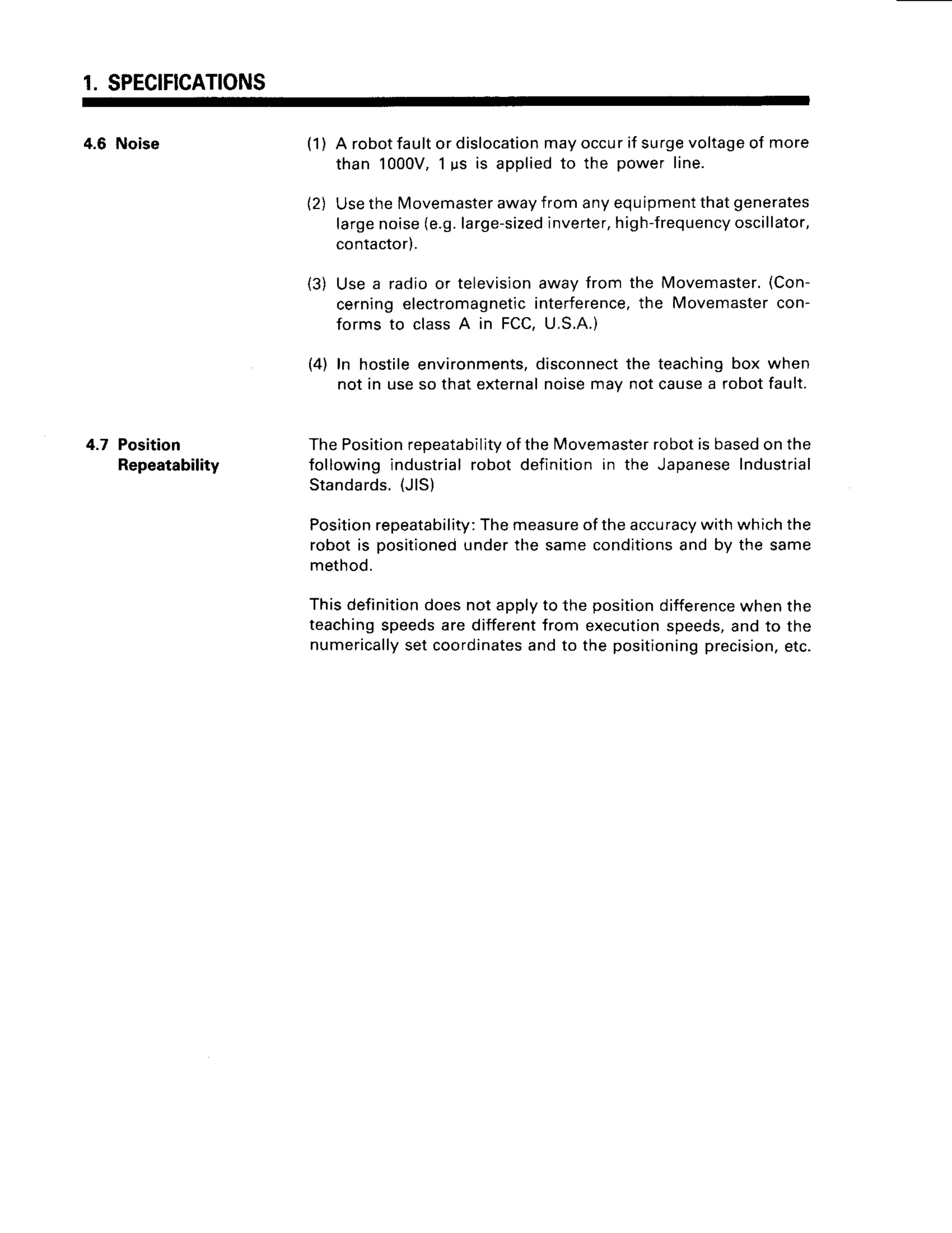 1. SPECIFICATIONS
4.6 Noise
4.7 Position
Repeatability
( 1 )
21
A robotfaultor dislocation
mayoccurif surgevoltage
of more
than 1000V,1us is appliedto the power line.
UsetheMovemaster
awayfromanyequipment
thatgenerates
largenoise(e.9.
large-sized
inverter,
high-frequency
oscillator,
contactor).
(3) Usea radioor television
awayfrom the Movemaster.
(Con-
cerningelectromagnetic
interference,
the Movemaster
con-
forms to classA in FCC,U.S.A.)
(4) In hostileenvironments,
disconnect
the teachingbox when
not in useso thatexternal
noisemav notcausea robotfault.
ThePosition
reoeatabilitv
oftheMovemaster
robotisbased
onthe
followingindustrialrobot definitionin the Japanese
Industrial
Standards.
{JlS)
Position
repeatability:
Themeasure
oftheaccuracy
withwhichthe
robotis positioneci
underthe sameconditions
and by the same
method.
Thisdefinition
doesnotapplyto the position
difference
whenthe
teaching
speeds
aredifferent
from execution
speeds,
andto the
numerically
setcoordinates
andto the positioning
precision,
etc.
 