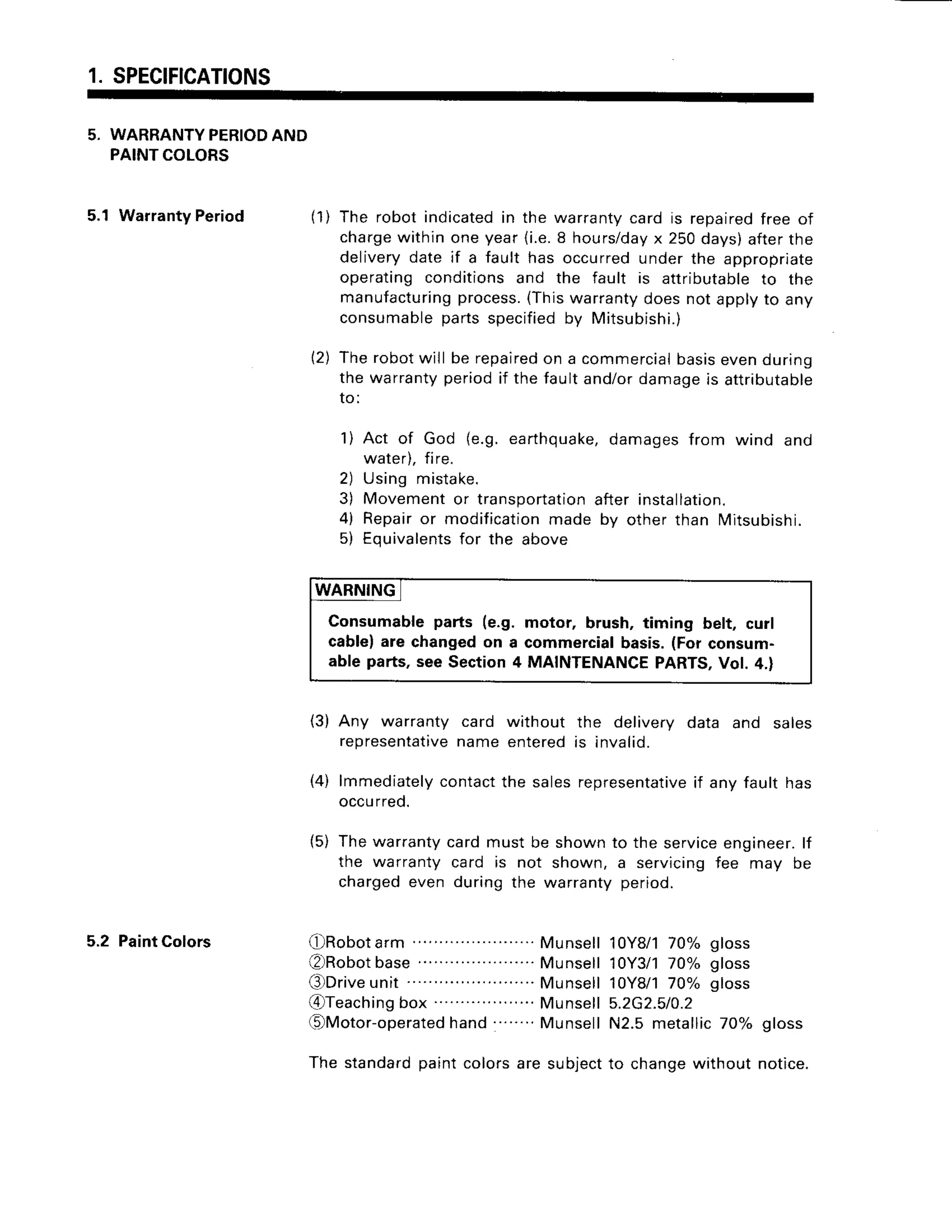 1. SPECIFICATIONS
5, WARRANTY
PERIOD
AND
PAINTCOLORS
5.1 WarrantyPeriod
5.2 PaintColors
( 1 )The robotindicated
in the warrantycard is repaired
free of
charge
withinoneyear(i.e.8 hours/day
x 250days)afterthe
deliverydate if a fault has occurredunderthe appropriate
operatingconditionsand the fault is attributable
to the
manufacturing
process.
(Thiswarrantydoesnotapplyto any
consumable
partsspecified
by Mitsubishi.)
Therobotwill be repaired
on a commercial
basisevenduring
the warrantyperiodif thefaultand/ordamageis attributable
I O :
1) Act of God (e.9.earthquake,
damagesfrom wind and
water).fire.
2) Using mistake.
3) Movementor transportation
after installation.
4) Repairor modification
made by otherthan Mitsubishi.
5) Equivalents
for the above
WARNING
Consumableparts (e.g. motor, brush, timing belt, curl
cable|are changedon a commercialbasis.(Forconsum-
able parts,seeSection4 MAINTENANCE
PARTS,
Vol. 4.)
(3) Any warranty card without the delivery data and sales
representative
nameenteredis invalid.
(4) lmmediately
contact
the salesrepresentative
if anv fault has
occu
rred.
{5) Thewarrantycardmustbe shownto the service
engineer.
lf
the warrantycard is not shown, a servicingfee may be
chargedeven duringthe warrantyperiod.
2)
O R o b o t a r m
. . . . . . . . . . .
. . . . . . . . . . .
M u n s e l l
€)Robot
base.....................
Munsell
€)Drive
unit . Munsell
@ T e a c h i n g
b o x. . . . . . . . . . . .
. . . . . .
M u n s e l l
OMotor-operated
hand........
Munsell
The standard
paintcolorsare subject
10Y8/1
70% gloss
10Y3/1
70% gloss
10Y8/1
70% gloss
5.2G2.510.2
N2.5metallic70% gloss
to changewithoutnotice.
 