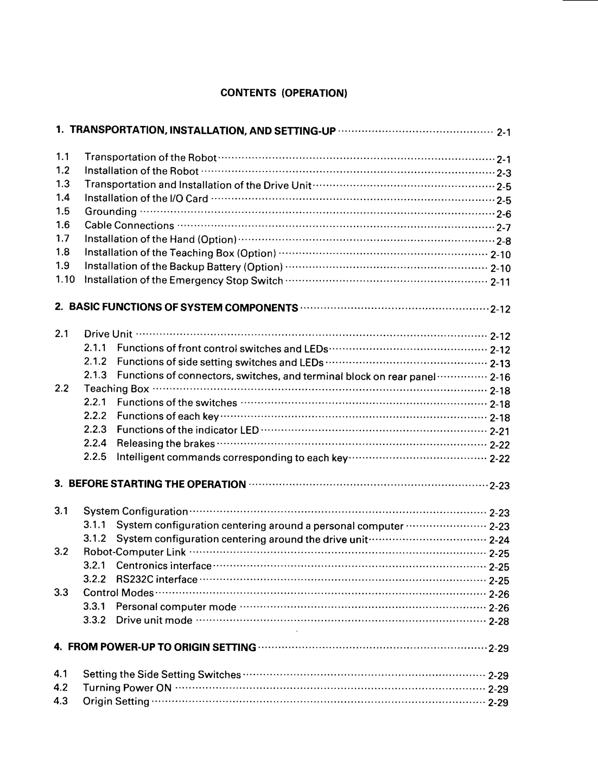 CONTENTS
(OPERATION}
1. TRANSPORTATION,
INSTALLATION,
ANDSETTING-UP............ ,..........
2-1
1.1 Transportation
oftheRobot.... ........2-1
1,2 Installation
oftheRobot..... .............2-3
1.3 Transportation
andInstallation
oftheDrive
Unit................. .............. 2-5
1.4 lnstallation
ofthel/OCard ...............2-s
1.5 Grounding .............2-6
1 . 6 C a b l e
C o n n e c t i o n s
. . . . . . . . . . . . ' . . . . . . . . . . . . . - . . . . . . . . . . . . . . . . 2 - 7
1.7 Installation
oftheHand
(Option)..........' ...................2-8
1.8 Installation
oftheTeaching
Box(Option) ................
2-10
1.9 fnstallation
oftheBackup
Battery
(Option) ..............2-10
1.10 lnstallation
oftheEmergency
StopSwitch ..............2-11
2. BASfCFUNCT|ONSOFSYSTEMCOMPONENTS................... ..............2_12
2.1 Drive
Unit ............
2-12
2.1.1 Functions
offrontcontrol
switches
andLEDs................ ........2-12
2.1.2 Functionsof
sidesettingswitchesandLEDs............... ..........2-13
2.1.3 Functionsof
connectors,
switches,
andterminal
blockonrearpanel...............2-16
2 . 2 T e a c h i n g
B o x. . . . . . . . . . . . . . . ' . . . . . . . . . . . . . . 2 - 1 8
2.2.1 Functions
oftheswitches ...........................
2-19
2.2.2 Functions
ofeach
key....... ..........................
Z-19
2.2.3 Functions
oftheindicator
LED
................. ........................... 2_21
2 . 2 . 4 R e l e a s i n g t h e b r a k e s . . . . . . . . . . . . . . . . . . . . . . . . . . . . . . . . . . 2 - 2 2
2.2.5 lntelligent
commands
corresponding
to each
key.........................................2-22
3. BEFORE
STARTfNG
THEOPERATION .........................2-23
3,1 System
Configuration.........'.... .....2-23
3.1
.1 System
configuration
centering
around
a personalcomputer'...
. .. . ............2-23
3.1
.2 System
configuration
centering
around
thedrive
unit........'.........'...
...........2-24
3.2 Robot-Computer
Link............. .....2-Zs
3.2.1 Centronicsinterface.....
. .. ...... ..................2-25
3.2.2 RS232C
interface....'..'.. ......2-25
3.3 Control
Modes.. ...........................2-26
3.3.1 Personal
computer
mode ...'.......
............
.2-26
3.3.2 Drive
unitmode ...'..'..'.......2-28
4. FROMPOWER-UPTOORtctNSETT|NG. .....................2_29
4.1 Setting
theSideSetting
Switches .. . .....'.. ..'. .. ...2-29
4 . 2 T u r n i n g
P o w e r
O N. . . . . .
. . . .. . . . . . . . . . . . . . . . . . . . .
. . . . . . . .
. 2 - 2 9
4.3 OriginSetting ......2-29
 