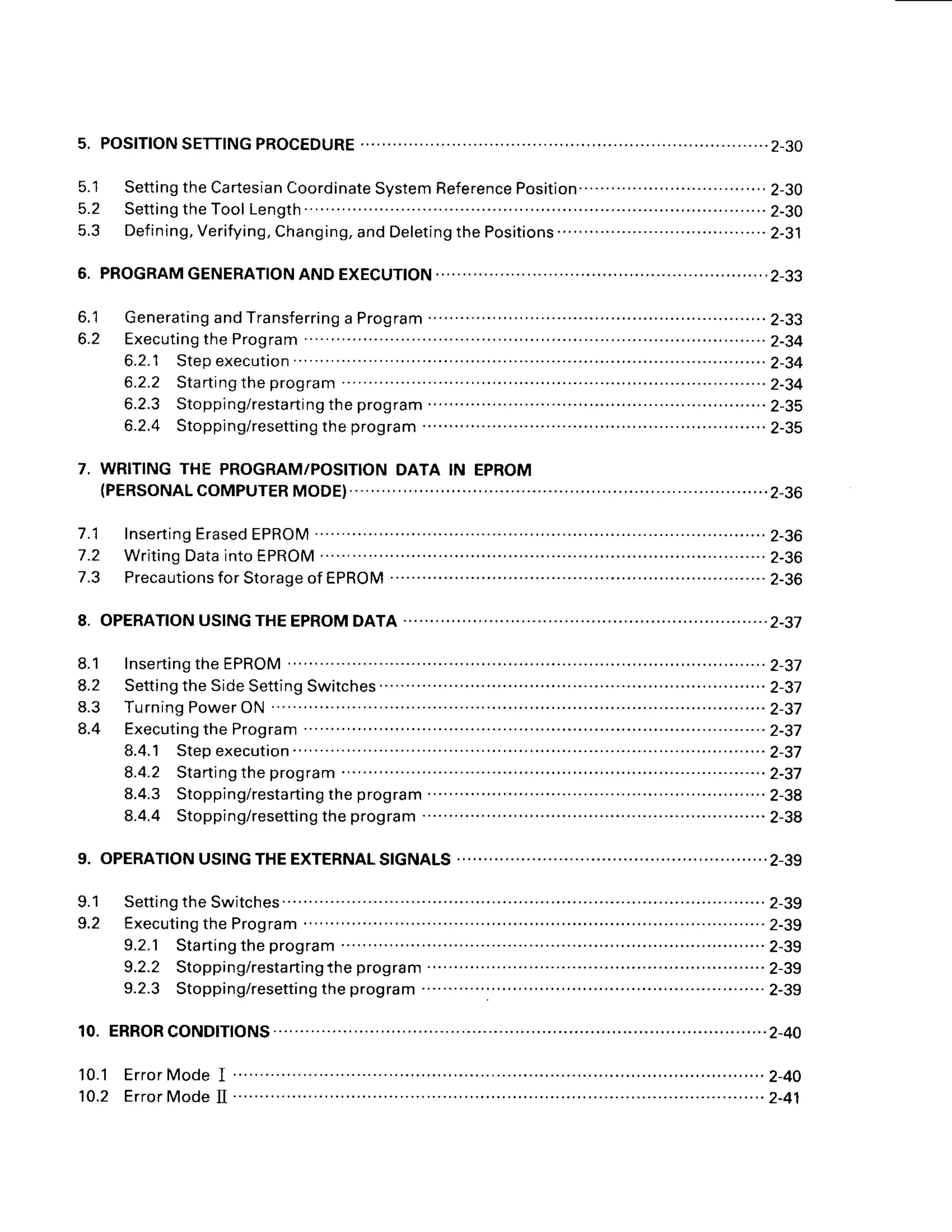 s. PosfTfoN
SETT|NG
PRoCEDURE
.................. ............2-30
5.1 Setting
theCartesian
Coordinate
System
Reference
Position...............
...................
2-30
5 . 2 S e t t i n g t h e T o o l
L e n g t h
. . . ' . . . . . . . . . . . . . . . . . . ' . . . . . . . . . . . . . . . . .
2 - 3 0
5.3 Def
ining,Verifying,
Chang
ing,andDeleting
thePositions
'. ..... . .2-31
6. PROGRAM
GENERATION
ANDEXECUTION.. ,..,.,,..,..,,2-33
6.1 Generating
andTransferring
a Program ..........'......
2-33
6.2 Executing
theProgram ..'.'...........2-34
6.2.1 Stepexecution ..-..-.......'..'..2-34
6.2.2 Starting
theprogram .... .2-34
6.2.3 Stopping/resta
rting
theprogram .......
...... . 2-35
6.2.4 Stopping/resetting
theprogram ......'...........
2-35
7. WRITINGTHE PROGRAM/POSITION
DATA IN EPROM
(PERSONALCOMPUTERMODE).......
.. . ...................2-36
7.1 Inserting
Erased
EPROM ..'..'........
2-36
7.2 Writing
Data
intoEPROM ..............
2-36
7.3 Precautions
forStorage
ofEPROM ..........
..'....'....
2-36
8. OPERATfON
USING
THEEPROM
DATA ......................2-37
8.1 lnserting
theEPROM
. ......... ......-..2-37
8.2 Setting
theSide
Setting
Switches
.......... .....'.'....'.'.2-37
8 . 3 T u r n i n g P o w e r O N
" ' . . . ' . . . . . . . . . . . . . . . - - . - . . . . . . . . . . . ' . ' . 2 - 3 7
8.4 Executing
theProgram ....-....-....-..2-37
8.4.
1 Stepexecution. ..................
2-37
8.4.2 Starting
theprogram --.-..--..2-37
8.4.3 Stopping/resta
rting
theprogram .......'.....'.'.
2-38
8.4.4 Stopping/resetting
theprogram ...............'..2-38
9. OPERATIONUSINGTHEEXTERNALSIGNALS ..........,,2-39
9.1 Setting
theSwitches.......... .......'...
2-39
9.2 Executing
theProgram .................
2-39
9.2.1 Starting
theprogram ..........
2-39
9.2.2 Stopping/resta
rtingthe program ..'.".'..'.'....2-39
9.2.3 Stopping/resetting
theprogram ......'...........
2-39
10.ERRORCOND|T|ONS.......... .............2-40
 