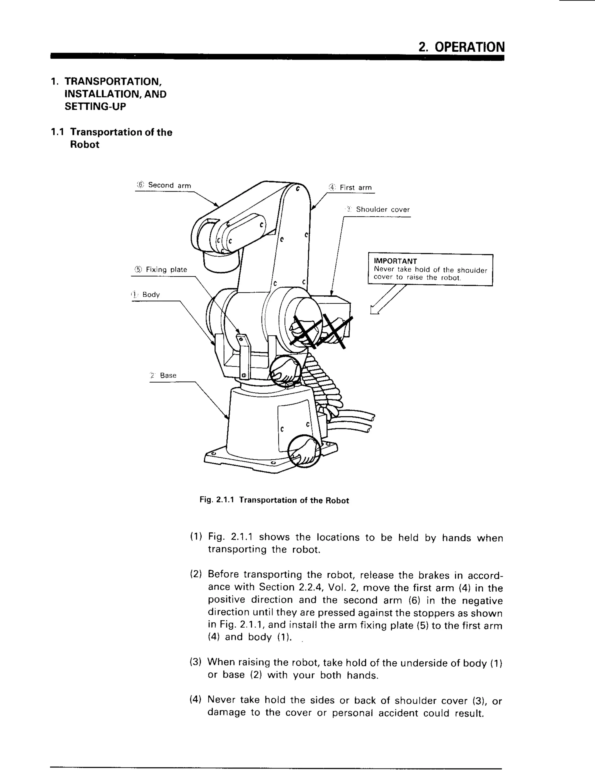 2. OPERATION
1. TRANSPORTATION.
INSTALLATION,
AND
SETTING-UP
1.1 Transportation
of the
Robot
Fig. 2.1.1 Transportation of the Robot
(1) Fig. 2.1.1shows the locationsto be held bv hands when
transportingthe robot.
12)Beforetransporting
the robot,release
the brakesin accord-
ancewith Section
2.2.4,
Vol.2, movethe firstarm (4)in the
positivedirectionand the secondarm (6) in the negative
direction
untiltheyarepressed
against
thestoppers
asshown
in Fig.2.1.1,
andinstall
thearmfixingplate
(5)to thefirstarm
(4)and body (1).
(3) Whenraising
the robot,takeholdof theunderside
of body11)
or base{2) with your both hands.
(4) Never take hold the sides or back of shoulder cover (3), or
damage to the cover or personal accidentcould result.
 