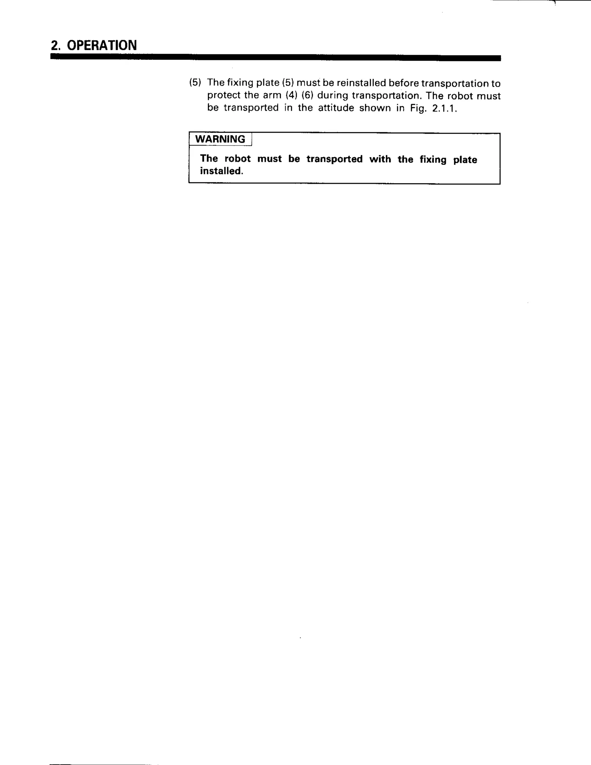 2. OPERATION
(5) Thefixingplate(5)mustbereinstalled
before
transportation
to
protect
the arm (4)(6)duringtransportation.
The robotmust
be transported
in the attitudeshown in Fig.2.1.1.
WARNING
The robot must be transported with the fixing plate
installed.
 