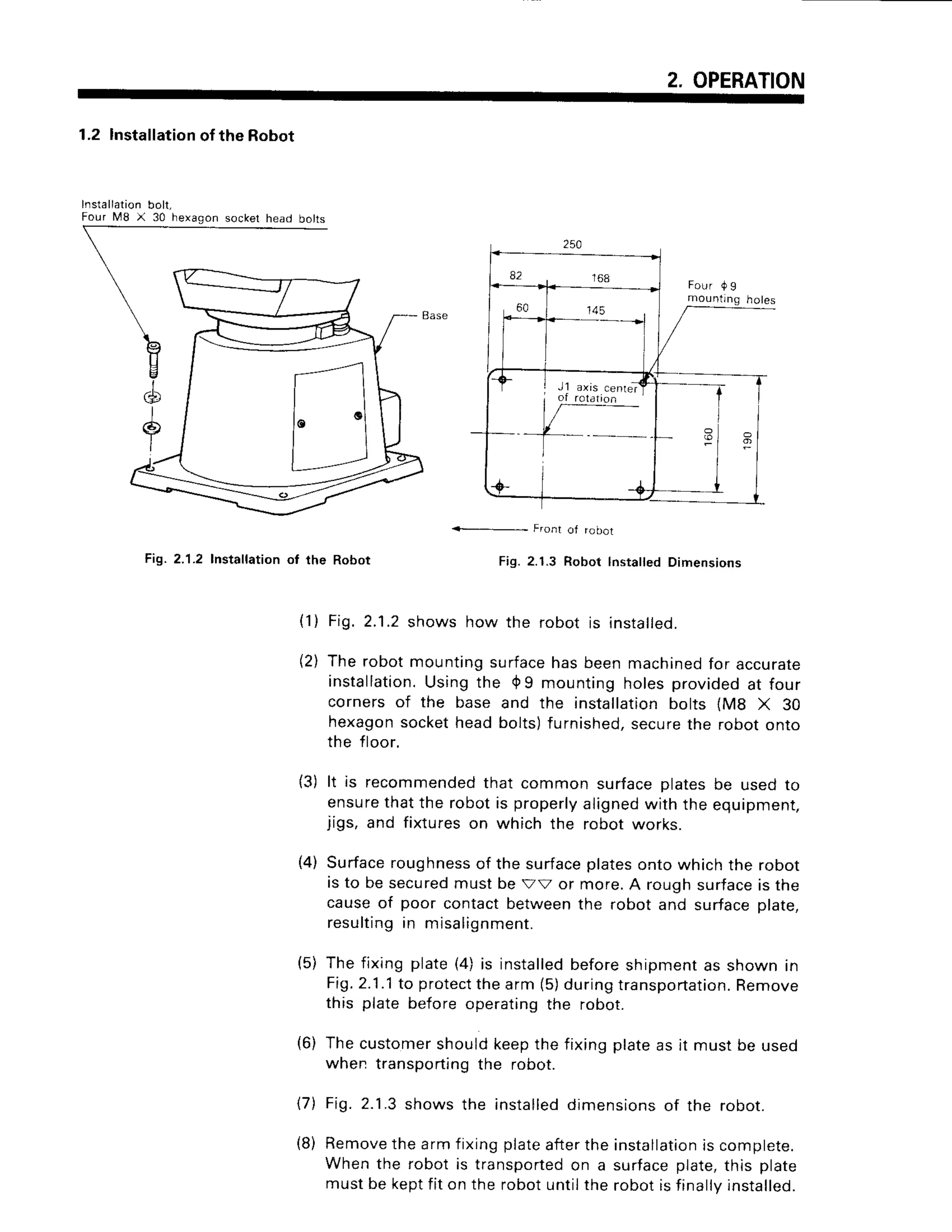 2. OPERATION
Installation
F o u r M 8 X
1.2 Installation
of the Robot
Dolt,
30 hexagon
Front ot rooot
Fig. 2.1.2 Installation ot the Robot Fig. 2.1.3 Robot lnsta ed Dimensions
l1) Fig.2.1.2shows how the robot is installed.
(21The robotmountingsurface
hasbeenmachined
for accurate
installation.
Usingthe 0 9 mountingholesprovidedat four
cornersof the base and the installation
bolts lMg X 30
hexagon
socketheadbolts)furnished,
secure
the robotonto
the floor.
It is recommended
that commonsurfaceplatesbe usedro
ensure
thatthe robotis properly
aligned
with the equipmenr,
jigs, and fixtureson which the robotworks.
Surface
roughness
of the surface
platesontowhichthe robot
is to besecured
mustbe Vv or more.A roughsurface
is the
causeof poor contactbetween
the robotand surfaceplate,
resulting
in misalignment.
Thefixingplate(4)is installed
beforeshipmentas shownin
Fi7.2.1.1
to protect
thearm(5)duringtransportation.
Remove
this platebeforeoperating
the robot.
(6) Thecustomer
shouldkeepthefixingplateas it mustbe used
when transporting
the robot.
17) Fig. 2.1.3 shows the installeddimensions of the robot.
(8) Removethe arm fixing plateafterthe installation
is complete.
When the robot is transportedon a surfaceplate,this plate
must be keptfit on the robot untilthe robot is finallvinstalled.
{3)
(4)
(5)
82 1 6 8
60
.---+i
I
les
 