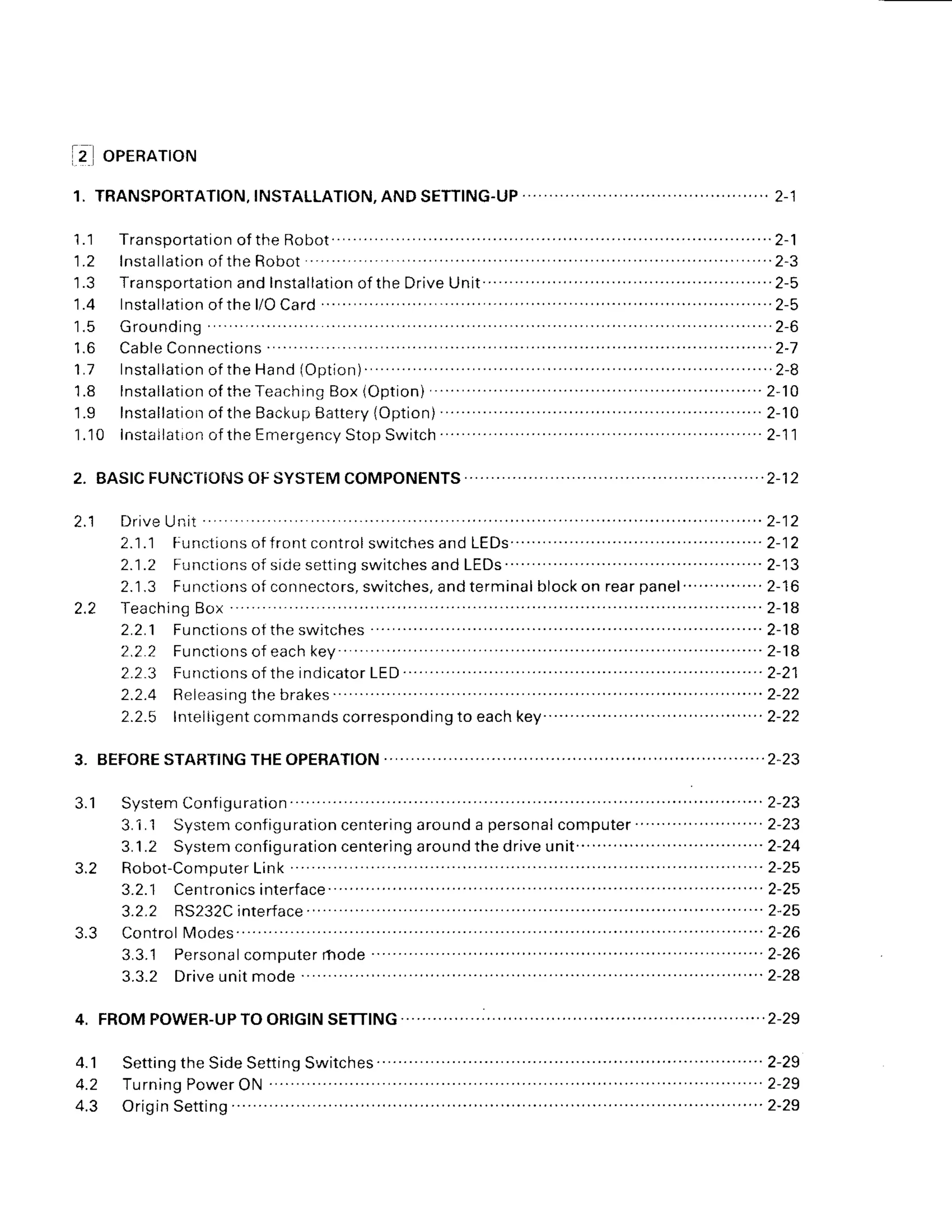 1 .
iz] onennrom
1.'l Transportation
of the Robot " " 2-1
1.2 lnstallation
of theRobot 2-3
'l.3
Transportation
and Installation
of the DriveUnit. .. ........... . . . . 2-5
1 . 4 l n s t a l l a t i o n o f
t h el / OC a r d . . . . . . . . . . . . . . . . . . . '
. . . . . . 2 - 5
1.5 Grounding 2-6
1.6 CableConnections 2-7
1 . 7 l n s t a l l a t i o n
o f t h eH a n d( O p t i o n ) .
. . . . . . . . . . . . . . . . . . 2 - 8
'1.8
Installation
of theTeaching
8ox (Option) " " " '2-10
1.9 lnstallation
of the Backup
Battery
{Option) .. .. .. . . 2-10
1.10 instailatron
of the Emergency
StopSwitch " '2-11
D r i v e
Un i t . . . . . . . . ' . ' .
2 - 1 2
2.1.1 Functionsoffrontcontrol
switches
and LEDs" ' " " "'2-12
2.1.2 Functionsof sidesettingswitchesand LEDs " " " ' 2-13
2.1.3 Functionsof connectors,
switches,and terminalblockon rearpanel " " """ 2-16
T e a c h i n g
B o x " . " " " " 2 - 1 8
2 . 2 . 1 F u n c t i o n s o f
t h es w i t c h e s " " " " " " " " 2 - 1 8
2 , 2 . 2 F u n c t i o n s o f e a c h k e y " " " " " " " " 2 - 1 8
2.2.3 Functionsofthe
indicator
LED " "" " " "" " "" '2-21
2.2.4 Eeleasing
the brakes ' ' '' '' '' '' ''''''2-22
2.2.5 lrrreliigent
commandscorresponding
to eachkey" " " """"" 2-22
SystemContigu
ration "" 2-23
3.1.1 Systemconfiguration
centering
arounda personal
computer" "" """""'2-23
3.1.2 Systemconfiguration
centering
aroundthe driveunit " "" "" " """ "" " '2-24
Robot-Computer
Link 2-25
3.2.1 Cerrt
ronicsinterface 2-25
3.2.2 RS232C
interface " "'2-25
ControlModes " """ "" " " "" 2-26
3 . 3 . 1 P e r s o n a l c o m p u t e r
r h o d e" ' ' ' 2 - 2 6
3.3.2 Driveunitmode ' ' '2-24
4 . 1 S e t t i n g
t h eS i d e
S e t t i n g
S w i t c h e s " ' ' ' ' ' 2 - 2 9
4.2 Turning
Power
ON 2-29
4.3 Origin
Setting """'2-29
2.2
J . l
3.2
3.3
 