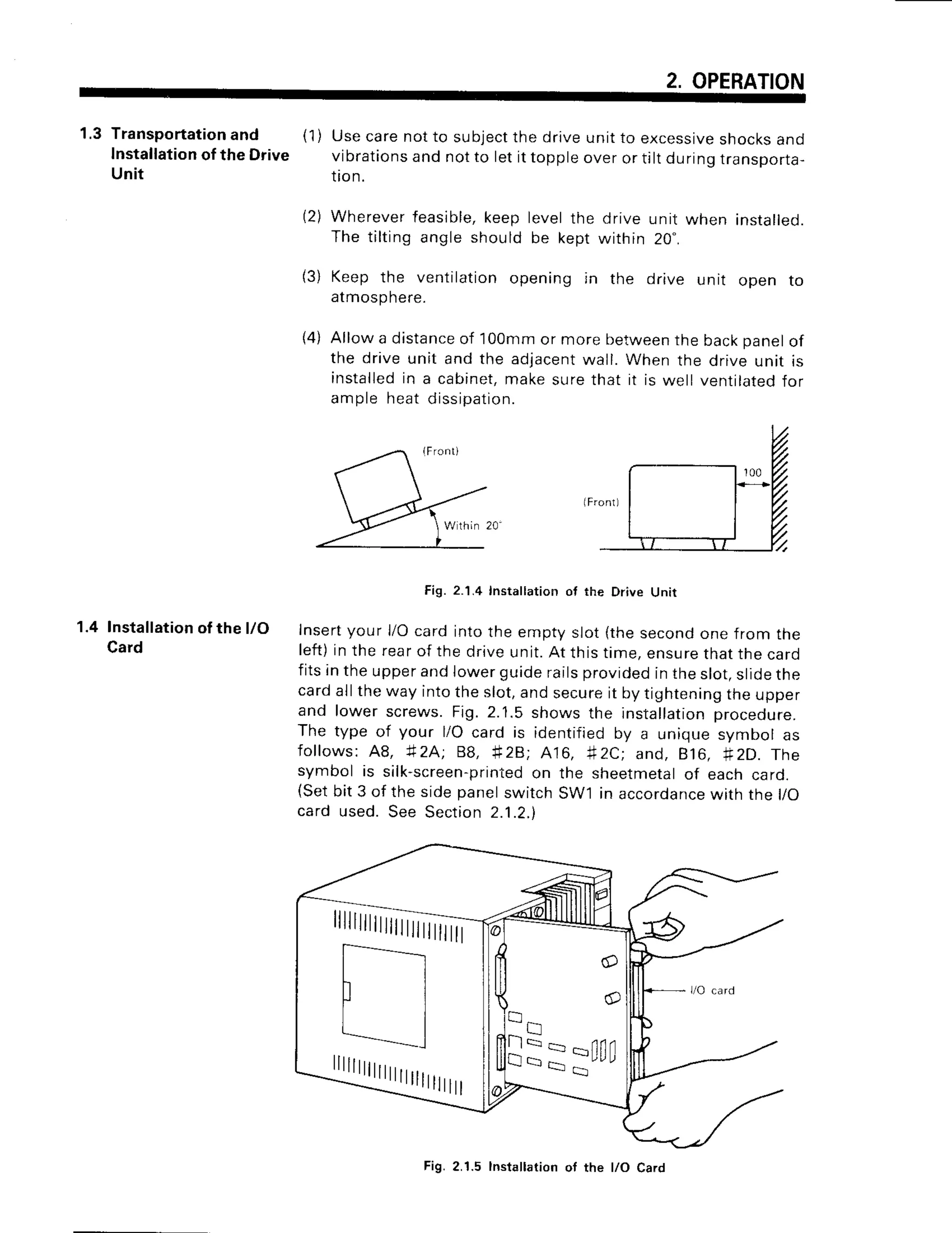 2. OPERATION
1.3 Transportationand (1) Use care not to subjectthe drive unit to excessiveshocksand
Installationofthe Drive vibrationsand not to let it topple over or tilt duringtransporta-
Unit tion.
(2) Wherever feasible,keep level the drive unit when installed.
The tilting angle should be kept within 20".
(3) Keep the ventilationopening in the drive unit open to
atmosphere.
(4) Allow a distanceof 100mmor more betweenthe backpanelof
the drive unit and the adjacent
wall. When the drive unit is
installedin a cabinet,make sure that it is well ventilatedfor
ample heat dissiDatio
n.
1.4 Installationof the l/O
Card
Fig. 2.'1.4Insta ation ot the Drive Unit
Insertyour l/O card into the empty slot {the secondone from the
left)in the rearof the drive unit.At this time, ensurethat the card
fits in the upperand lower guide railsprovidedin the slot,slidethe
cardall the way into the slot,and secureit by tighteningthe upper
and lower screws. Fig. 2.1.5 shows the installationproceoure.
The type of your l/O card is identified by a unique symbol as
follows: A8, i2A; 88, *28; A16, #2C: and, 816. fi2D. The
symbol is silk-screen-printed
on the sheetmetalof each card.
(Setbit 3 of the side panelswitch SW'l in accordarrce
with the l/O
card used. See Section 2.1.2.)
Itttttilililililtilliltl
Q
-'.
!== *nff
Fig. 2.1.5 lnstallation ot the l/O Caro
 