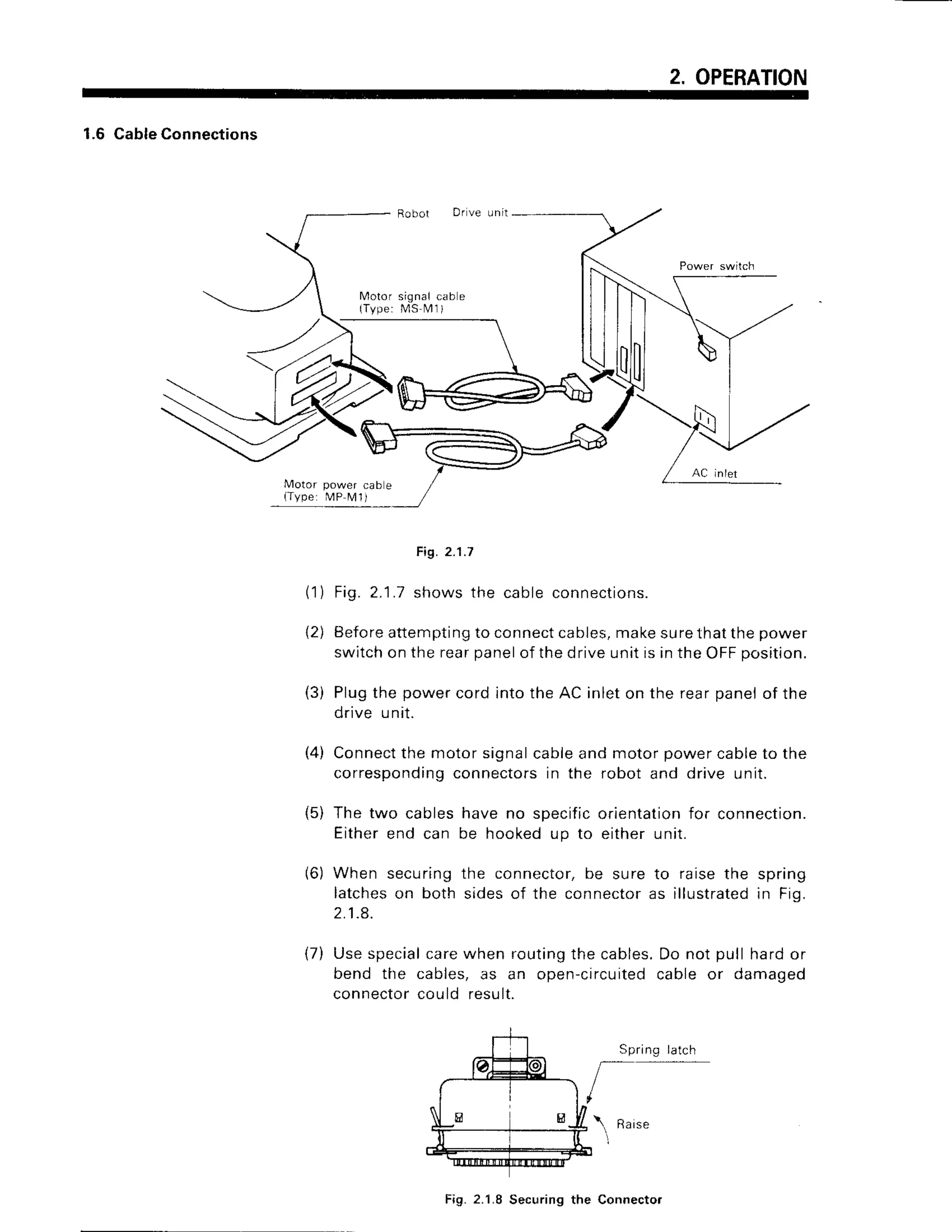 2. OPERATION
1.6 Cable
Connections
D r v e l n i t
M o t o r s i g n a lc a b e
{ T v p e :M S M l )
Motor power cab e
(Type: MP N,4
I j
Fig. 2.1.7
Fig. 2.1.7 shows the cable connections.
Beforeattemptingto connectcables,makesurethat the power
switchon the rearpanelof the drive unit is in the OFFposition.
Plugthe power cord into the AC inlet on the rear panelof the
drive unit.
Connectthe motor signalcableand motor power cableto the
correspondingconnectorsin the robot and drive unit.
The two cables have no specificorientationfor connection.
Eitherend can be hookedup to either unit.
When securing the connector, be sure to raise the spring
latcheson both sides of the connectoras illustratedin Fig.
2 . 1 . 8 .
{7) Use specialcarewhen routingthe cables.Do not pull hard or
bend the cables, as an open-circuitedcable or damaged
connectorcould result.
Spring latch
Raise
( 1 )
2)
(3)
t4)
(5)
(6)
t
Fig.2.1.8 Securingthe Connecto.
 