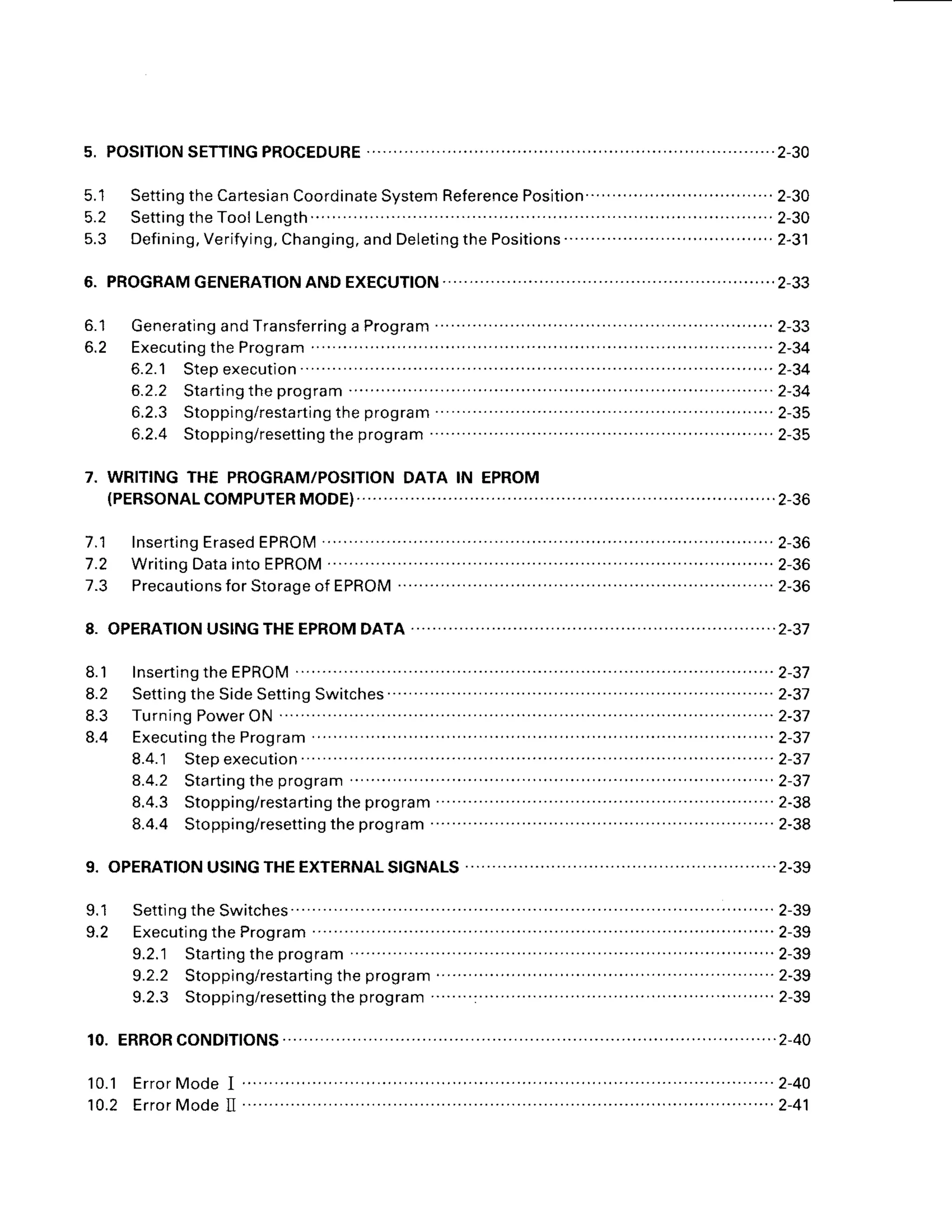 5. POSITION
SETTING
PROCEDURE
5.1 Setting
theCartesian
Coordinate
System
Reference
Position
'. ............
..................
2-30
5 . 2 S e t t i n g t h e T o o l
L e n g t h . . . . . . . . . . . . 2 - 3 0
5.3 Defining,Verifying,Changing,andDeletingthePositions"
"' ...'..2-31
6.
o . l
6.2 Executing
theProgram " " 2-34
6.2.1 Stepexecution
' " " " "... ...2-31
6.2.2 Starting
theprogram . .2-34
6.2.3 Stopping/resta
rting
theprogram ...............2-35
6.2.4 Stoppin
g/resetting
theprogram
7. WRITINGTHE PROGRAM/POSITION
DATA IN EPROM
( P E R S O N A L C O M P U T E R M O D E ) .
. . . . . . . . . . . .. . . . . 2 - 3 6
7.1 Inserting
Erased
EPROM .'. .....'.....2-36
7.2 Writing
Data
intoEPROM ....... .....2-36
7.3 Preca
utionsforStorag
e of EPROM "" "" " "" " " 2-36
8.1 lnserting
theEPROM ' 2-37
8.2 Setting
theSideSetting
Switches
.......... . . . . .. . 2-37
8.3 TurningPower
ON ' ' 2-37
8.4 Executing
theProgram ' ' 2-37
8.4.1 Stepexecution ' 2-37
8.4.2 Starting
theprogram """ " 2-37
8.4.3 Stopping/resta
rtingtheprogram " " "" " " 2-38
8.4.4 Stopping/resetting
theprogram 2-38
9. OPERATION
USINGTHEEXTERNAL
SIGNALS
8.
10.
1 0 . 1E r r o r M o d e
I " " " " " " " " 2 - 4 O
10.2 ErrorModeII " 2-41
 