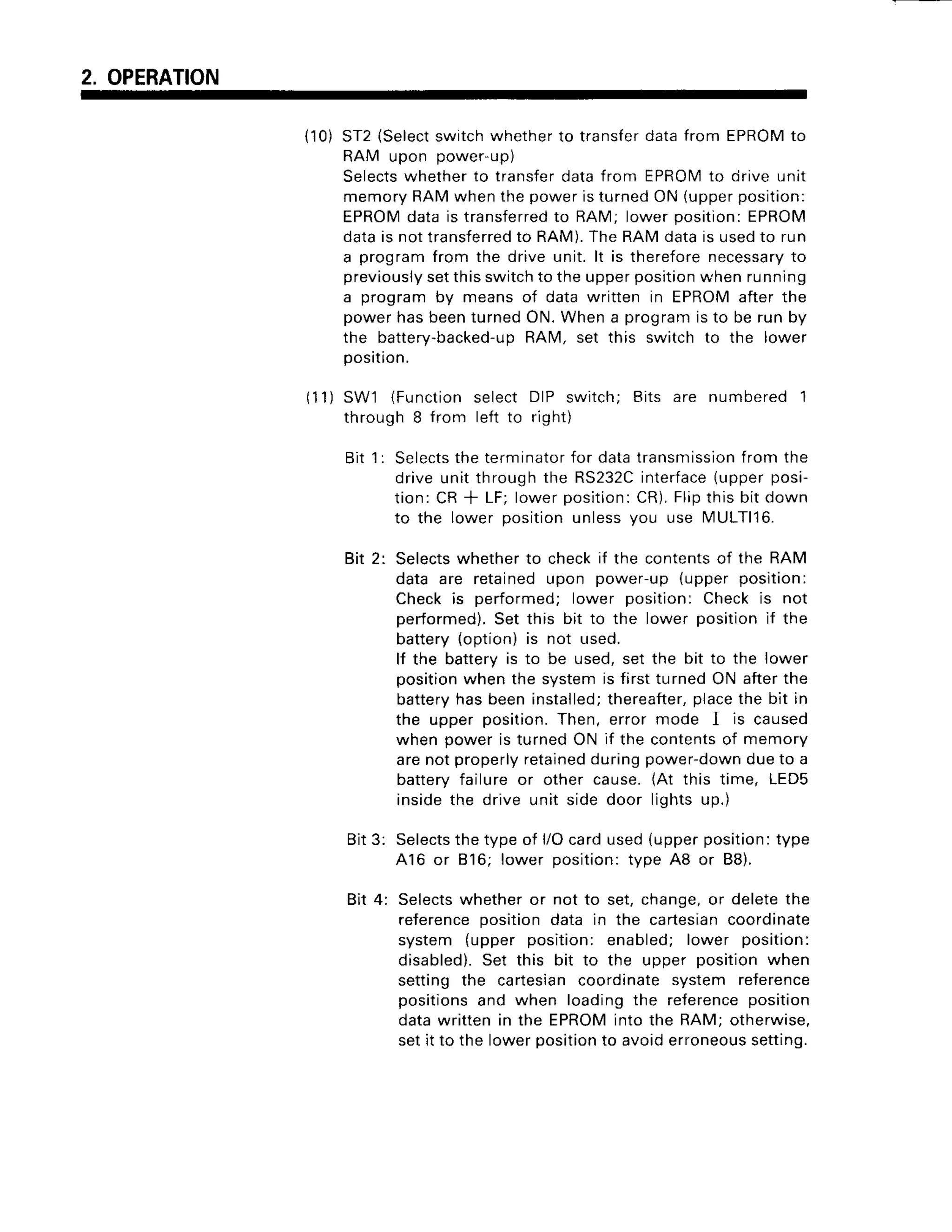 2. OPERATION
(10)ST2{Select
switchwhetherto transfer
datafrom EPROM
to
RAM upon power-up)
Selects
whetherto transferdatafrom EPROM
to ciriveunit
memoryRAMwhenthepoweristurnedON(upper
position:
EPROM
datais transferred
to RAM;lowerposition:EPROM
datais nottransferred
to RAM).
TheRAMdatais usedto run
a programfrom the driveunit.lt is therefore
necessary
to
previously
setthisswitchto theupperposition
whenrunning
a programby meansof datawritten in EPROMafterthe
powerhasbeenturnedON.Whena programisto be run by
the battery-backed-u
p RAM, set this switchto the lower
position.
(11) SW1 (Functionselect DIP switch; Bits are numbered 1
through 8 from left to right)
Bit 1: Selects
theterminator
for datatransmission
from the
driveunitthroughthe RS232C
interface
(upperposi-
tion:CR* LF;lowerposition:
CR).
Flipthisbitdown
to the lower positionunlessyou use MULT|16.
Bit 2: Selects
whetherto checkif the contents
of the RAM
data are retainedupon power-up{upperposition:
Checkis performed;lower position:Checkis not
performed).
Set this bit to the lower positionif the
battery(option)is not used.
lf the batteryis to be used,set the bit to the lower
position
whenthe systemis firstturnedON afterthe
battery
hasbeeninstalled;
thereafter,
placethe bit in
the upper position.Then,error mode I is caused
when poweris turnedON if the contents
of memory
arenotproperly
retained
duringpowerdowndueto a
batteryfailureor other cause.(At this time, LEDS
insidethe driveunit sidedoor lightsup.)
Bit3: Selects
thetypeof l/Ocardused{upperposition:
type
A16 or 816; lower position:type A8 or B8).
Bit 4: Selects
whetheror not to set,change,
or deletethe
reference
positiondata in the cartesian
coordinate
system (upper position:enabled; lower position:
disabled).
Set this bit to the upper positionwhen
setting the cartesiancoordinatesystem reference
positionsand when loadingthe reference
position
datawrittenin the EPROM
into the RAM;otherwise,
setit to the lowerposition
to avoiderroneous
setting.
 
