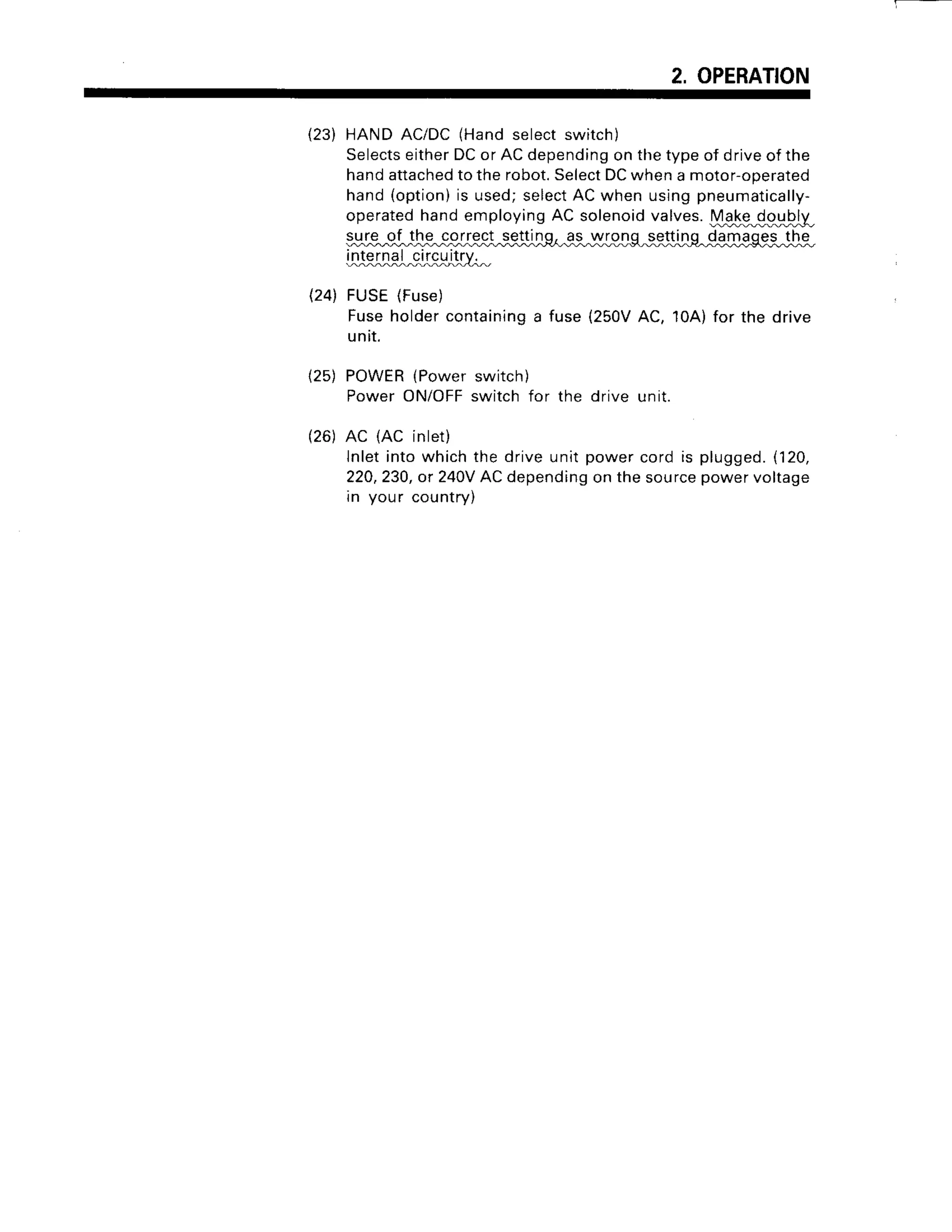 2, OPERATION
(23) HANDAC/DC(Handselectswitch)
Selects
eitherDCor ACdepending
on thetypeof driveof the
handattached
totherobot.
Select
DCwhena motor-operated
hand(option)
is used;select
ACwhen usingpneumatically-
operatedhandemployingAC solenoidvalves.Mgbg_€gy}_ly_
s,
yJ9
-9J
-t-te
-c-g
Lr-e,*
-s,{!iJL%
99-
in:ruiL^9J$l^ittY,^
(24) FUSE(Fuse
)
Fuseholdercontaining
a fuse{250VAC, 10A)for the drive
untr.
(25) POWER
{Powerswitch)
PowerON/OFF
switchfor the drive unit.
(26)AC (AC inlet)
lnletintowhichthe driveunitpowercordis plugged.
(120,
220,230,
or 240V
ACdepending
on thesource
powervoltage
rn your countrv)
 