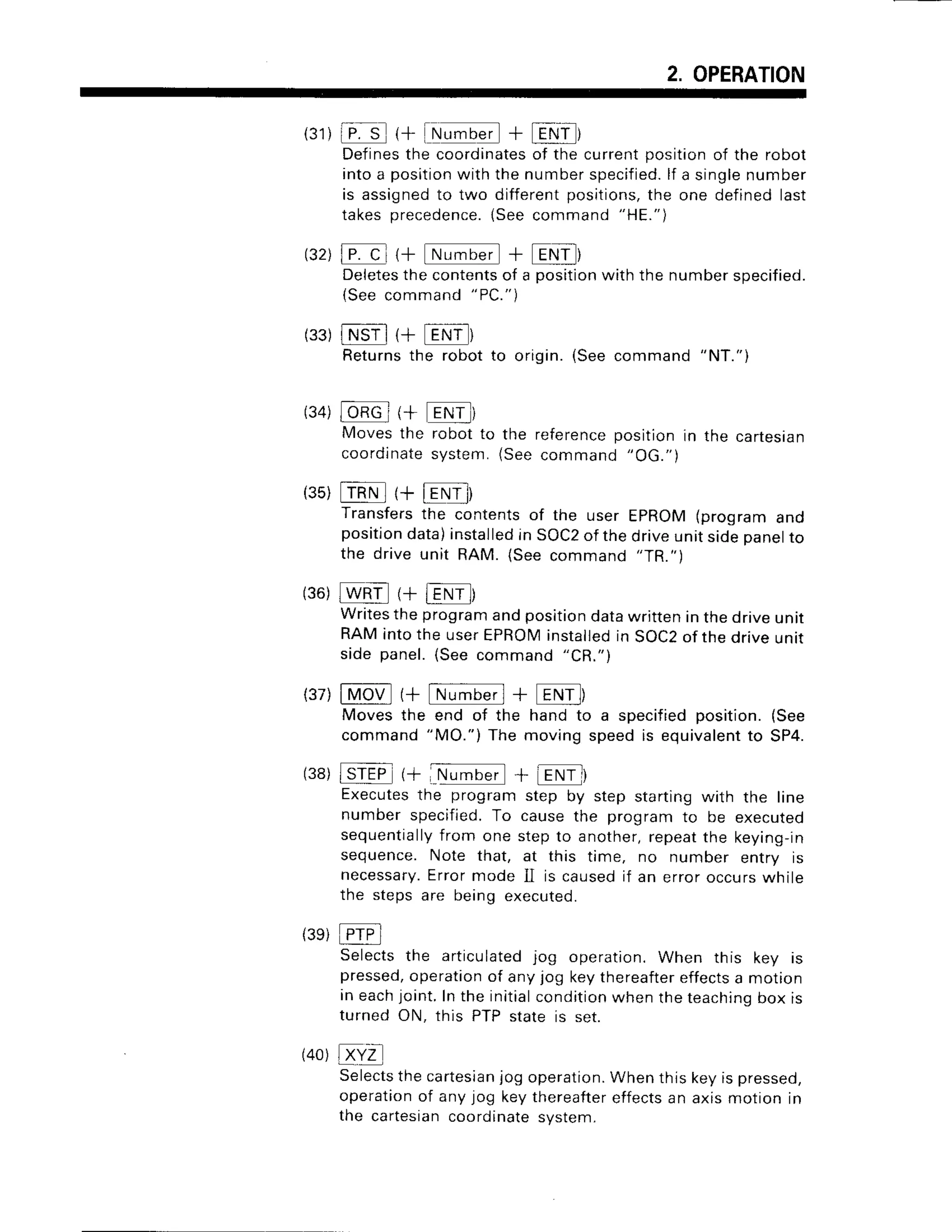 2. OPERATION
(31)
iP.t (+ !N!.@ + lEttfr
Definesthe coordinatesof the current position of the robot
into a position
with the numberspecified.
lf a singlenumber
is assignedto two differentpositions,the one defined last
takesprecedence.
(Seecommand
"HE.")
132), cl r+tN,;crl + Egf)
Deletesthe contentsof a positionwith the number specified.
{Seecommand
"PC.")
(33)
lNSil {+ [FNT]
Returnsthe robot to origin. (See command
"NT.")
(34)
l-bRq-
(+ ENr--)
Moves the robot to the referenceposition in the cartesian
coordinate
system.(Seecommand "OG.")
(35)
mNl(+EE)
Transfers
the contentsof the user EpROM(programano
position
data)installed
in SOC2
of thedriveunitsidepanel
to
the driveunit RAM.(Seecommand"TR.")
(36)
@ (+ fENil)
Writes
theprogram
andposition
datawritteninthedriveuntt
RAMintothe userEPRoMinstalled
in soc2 0f thedriveuntr
sidepanel.
(Seecommand"CR.")
(37)
lMotl (+ [Nfitt] + [ENi])
Movesthe end of the hand to a specifiedposition.(See
command"MO.")The movingspeedis equivalent
to SP4.
(38)
l-rEF (+:M;Grl + aENl
Executesthe program step by step starting with the line
number specified.To cause the program to be executed
sequentiallyfrom one step to another,repeatthe keying-in
sequence. Note that, at this time, no number entry is
necessary.
Error mode II is causedif an error occurswhile
the steps are being executed.
(3e)
[FrPi
Selects the articulatedjog operation. When this key is
pressed,operationof any jog keythereaftereffectsa motion
in eachjoint.In the initialcondition
when the teaching
box is
turned ON, this PTP state is set.
Selectsthe cartesian
jog operation.When this key is pressed,
operationof any jog key thereaftereffectsan axis motion in
the cartesiancoordinatesystem.
(40)
 