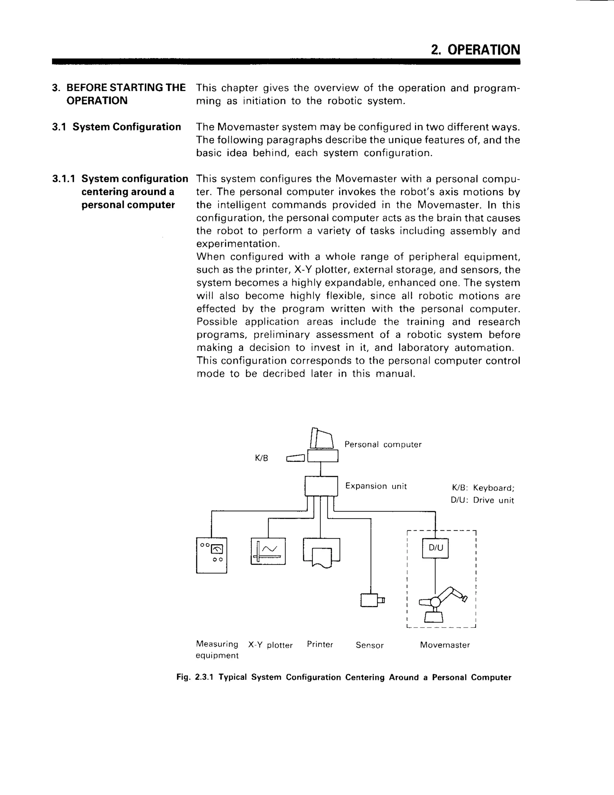 2. OPERATION
3. BEFORESTARTINGTHE
OPERATION
3.1 SystemConfiguration
3.1.1Systemconfiguration
centeringarounda
personalcomputer
This chapter gives the overview of the operation and program-
ming as initiationto the robotic system.
TheMovemaster
systenr
maybeconfigured
intwo different
ways.
Thefollowingparagraphs
describe
theuniquefeatures
of,andthe
basicidea behind,eachsystemconfiguration.
Thissystemconfigures
the Movemaster
with a personal
compu-
ter.The personal
computerinvokes
the robot'saxismotionsby
the intelligent
commands
provided
in the Movemaster.
In this
configuration,
thepersonal
computer
actsasthebrainthatcauses
the robotto performa varietyof tasksincludingassembly
and
experimentation,
When configured
with a whole rangeof peripheral
equipment,
suchasthe printer,
X-Yplotter,
external
storage,
andsensors,
the
systembecomes
a highlyexpandable,
enhanced
one.Thesystem
will alsobecomehighlyflexible,
sinceall roboticmotionsare
effectedby the programwritten with the personalcomputer.
Possible
application
areasincludethe trainingand research
programs,preliminary
assessment
of a roboticsystembefore
makinga decisionto investin it, and laboratory
automation.
Thisconfiguration
corresponds
to the personal
computer
control
modeto be decribed
laterin this manual.
Personal
computer
Expansion
unit tuB: Keyboard;
D/U: Driveunit
- - - - - - l
Measuring X Y plotter Printer Sensor
equipment
2.3.1 Typical System Configuration Cenlering
lMovemaster
Around a Personal Computer
Fis.
 