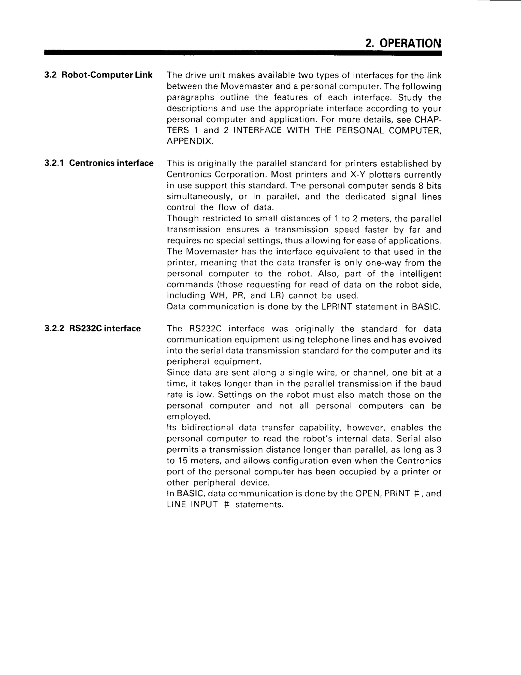 2, OPERATION
3.2 Robot-Computer
Link
3.2.1 Centronics
interface
3.2.2 RS232C
interface
The drive unit makesavailabletwo tvoes of interfaces
for the link
betweenthe lvlovemaster
and a personalcomputer.The following
paragraphs outline the features of each interface.Study the
descriptionsand use the appropriateinterfaceaccordingto your
personalcomputer and application.For more details,see CHAP-
TERS
'l
and 2 INTERFACE
WITH THE PERSONALCOMPUTER,
APPENDIX.
This is originally
the parallel
standard
for printers
established
by
CentronicsCorporation.Most printersand X-Y plotterscurrently
in use support this standard.The personalcomputer sends8 bits
simultaneously,
or in parallel,and the dedicatedsignal lines
control the flow of data.
Though restricted
to small distancesof 1 to 2 meters,the parallel
transmissionensuresa transmissionsoeed faster bv far and
requiresno specialsettings,thus allowingfor easeof applications.
The Movemasterhas the interfaceequivalentto that used in the
printer,meaning that the data transferls only one-wayfrom the
personal computer to the robot. Also, part of the intelligent
commands (thoserequestingfor read of data on the robot side,
includingWH, PR,and LR) cannot be used.
Data communicationis done bv the LPRINTstatementin BASIC.
The RS232C interface was originally the standard for data
communication
equipment
usingtelephone
linesand hasevolved
into the serialdatatransmissionstandardfor the computerand its
peripheralequipment.
Sincedata are sent alonga singlewire, or channel,
one bit at a
time, it takeslongerthan in the parallel
transmission
if the baud
rate is low. Settingson the robot must also match those on the
personal computer and not all personal computers can be
emoroveo,
Its bidirectionaldata transfer capability,however, enables the
personalcomputer to read the robot's internaldata. Serial also
permitsa transmission
distance
longerthan parallel,
as long as 3
to 15 meters,and allows conflgurationeven when the Centronics
port of the personalcomputer has been occupiedby a printer or
other Derioheraldevice.
In BASIC,
datacommunication
isdoneby the OPEN,
PRINT#, and
LINE INPUT f statements.
 