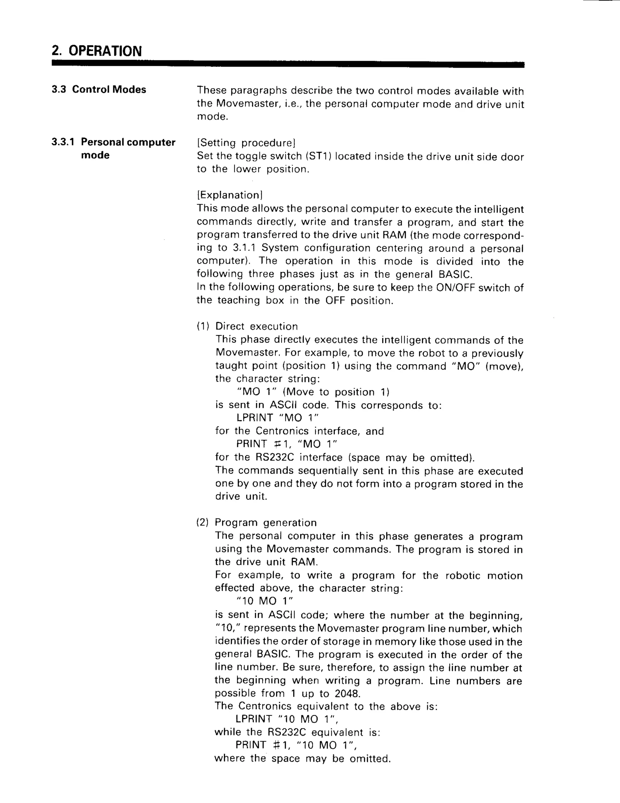 2. OPERATION
3.3 ControlModes Theseparagraphs
describe
thetwo controlmodesavailable
with
the Movemaster,
i.e.,thepersonal
computer
modeanddriveunit
mode.
3.3.1Personal
computer Lsetting
procedurel
mode Setthetoggleswitch(ST1
) located
inside
thedriveunitsioeooor
to the lower position,
lExplanationJ
fhis modeallowsthepersonal
computer
to execute
theintelligent
commandsdirectly,
write and transfera program,and startthe
program
transferred
to thedriveunitRAM(themodecorrespond-
ing to 3.1.1Systemconfiguration
centering
arounda personal
computer).The operationin this mode is divided into the
following
threephases
just as in the general
BASIC.
Inthefollowingoperations,
be sureto keeptheON/OFF
switchof
the teaching
box in the OFFposition.
(1) Directexecution
Thisphasedirectly
executes
the intelligent
commands
of the
Movemaster,
Forexample,
to movethe robotto a previously
taughtpoint(position
1) usingthe command
"MO" (move),
the character
string:
"MO 1" (Moveto position
1)
is sent in ASCIIcode.This corresponds
to:
L P R I N T
" M O 1 "
for the Centronics
interface,
and
P R I N T
r 1 , " M O 1 "
for the RS232C
interface
(spacemay be omitted).
Thecommandssequentially
sentin this phaseareexecuted
oneby oneandtheydo notform intoa program
storedin the
drive unit.
(2) Programgeneration
The personal
computerin this phasegenerates
a program
usingthe Movemaster
commands.
The programis storedin
the drive unit RAM.
For example,to write a programfor the roboticmotion
effected
above,the character
string:
" 1 0 M O 1 "
is sent in ASCIIcode;wherethe numberat the beginning,
"10,"represents
theMovemaster
programlinenumber,
which
identifies
theorderof storage
in memorylikethoseusedinthe
generalBASIC.
The programis executed
in the orderof the
linenumber.Besure,therefore,
to assign
the linenumberat
the beginningwhen writing a program.Line numbersare
possiblefrom 1 up to 2048.
The Centronics
equivalent
to the above;s:
L P R I N T
" 1 0 M O 1 " .
whilethe RS232C
equivatent
is:
P R | N T
# 1 , " 1 0 M O 1 " ,
wherethe spacemay be omitted.
 