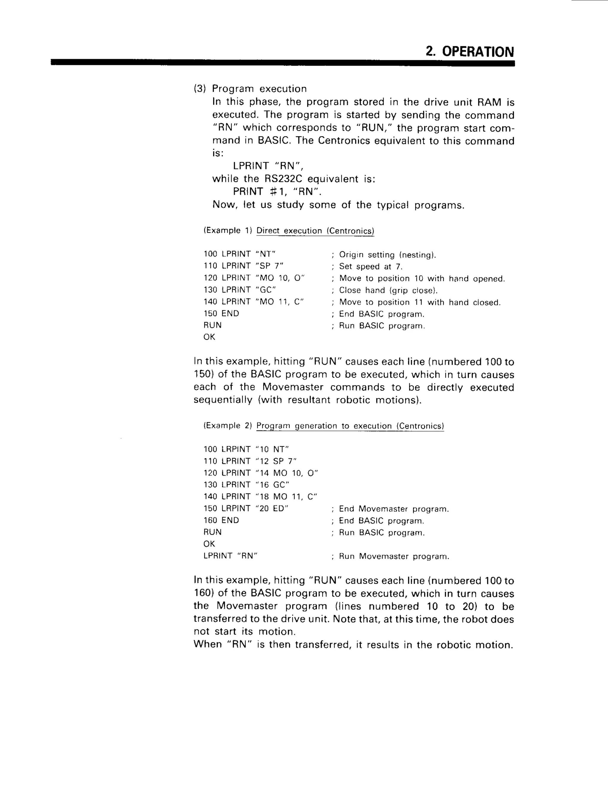 2. OPERATION
13)Programexecutio
n
In this phase,the programstoredin the drive unit RAM is
executed.
The programis startedby sendingthe command
"RN" whichcorresponds
to "RUN,"the programstartcom-
mandin BASIC,
The Centronics
equivalent
to this command
I S :
LPRINT
"RN",
whilethe RS232C
equivalent
is:
P R I N T
# 1 ,
" R N " .
Now, let us study some of the typicalprograms.
(Example1) Directexecution(Centronics)
lOOLPR
INT
1 1 0L P R I N T
120LPB
INT
130LPB
INT
140LPR
INT
1 5 0E N D
R U N
O K
" N T "
" s P 7 "
" M O 1 0 ,
" M O 1 1 ,
hand opened.
hand ciosed.
o"
C "
Origrn setting (nesting).
Set speed at 7.
fMoveto position 10 with
Close hand {grip close).
Move to position 11 with
End BASICprogram.
Run BASICprogram.
End Movemasterprogram.
End BASICprogram.
Run EASICprogram.
Run Movemasterprogram.
Inthisexample,
hitting
"RUN"
causes
eachline(numbered
100to
150)of the BASICprogram to be executed,which in turn causes
each of the Movemaster commands to be directly executed
sequentially(with resultantrobotic motions).
lExample 2) Program generationto execution(Centronics)
l O OL R P I N T
" 1 0 N T "
1 1 0L P R I N T
" 1 2 S P1 "
120LPBTNT
"14 t4010,
1 3 0L P R I N T
" 1 6 G C "
140LPRTNT
"18 t,40
1r,
150LRPINT
"20 ED"
1 6 0E N D
R U N
O K
L P R I N T
" B N "
o"
c"
Inthisexample,
hitting
"RUN"
causes
eachline{numbered
100to
160)of the BASICprogram to be executed,which in turn causes
the Movemaster program (lines numbered 10 to 20) to be
transferred
to the drive unit. Notethat,at this time,the robot does
not start its motion.
When
"RN"
is then transferred.it resultsin the robotic motion.
 