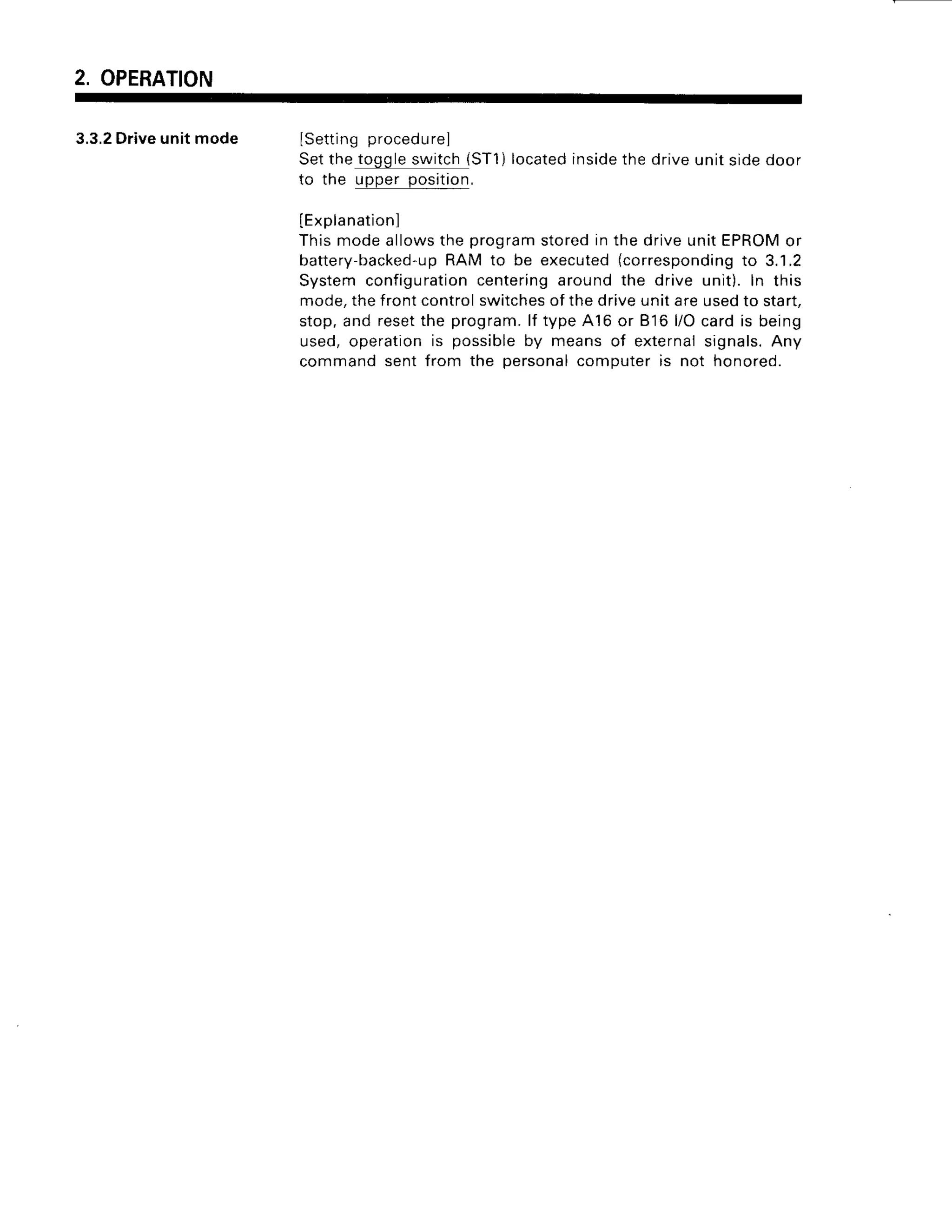 2. OPERATION
3.3.2
Driveunitmode I q 6 + r i h ^ n / ^ ^ a ; | , 1 6 l
Setthetoggleswitch{ST1)
located
inside
thedriveunitsidedoor
to the upper position.
IExplanation]
Thismodeallowsthe programstoredin the driveunitEPROM
or
batte
ry-backed-u
p RAM to be executed(corresponding
to 3.1.2
Systemconfiguration
centeringaroundthe drive unit).In this
mode,thefrontcontrolswitches
ofthedriveunitareusedto start,
stop,and resetthe program.
lf type,A16
or B'16
l/Ocardis being
used,operationis possibleby meansof externalsignals.Any
commandsentfrom the personal
computeris not honored.
 