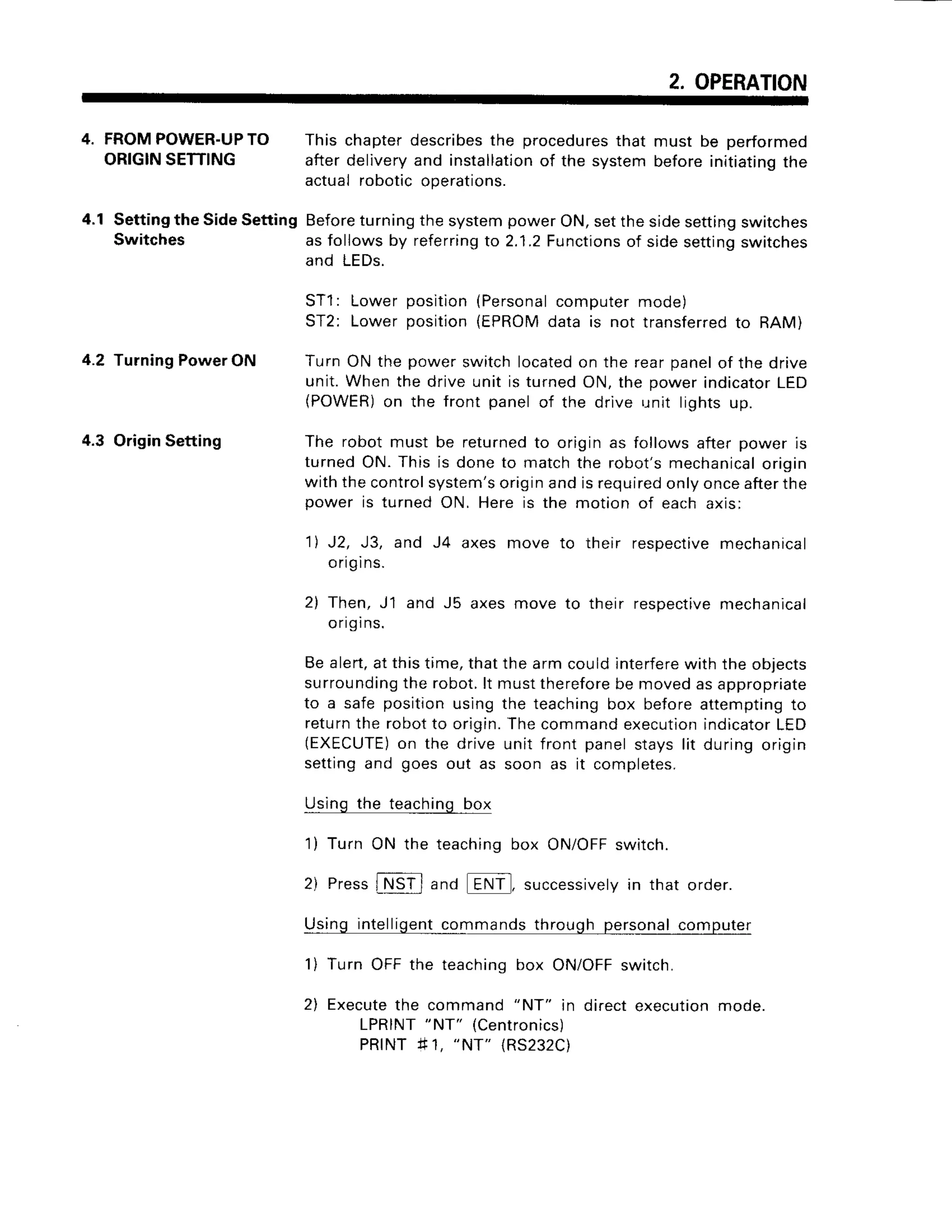 2. OPERATION
4. FROMPOWER-UP
TO
ORIGIN
SETTING
4.1 Settingthe SideSetting
Switches
4.2 TurningPowerON
4.3 OriginSetting
This chapterdescribes
the procedures
that must be performed
afterdelivery
and installation
of the systembeforeinitiating
the
actualroboticoperations.
Before
turningthesystempowerON,setthesidesetting
switches
asfollowsby referring
to 2.1.2Functions
of sidesettingswitches
and LEDs.
ST1
: Lowerpositlon(Personal
computermode)
ST2: Lowerposition{EPROM
data is not transferred
to RAM)
Turn ON the power switch locatedon the rear panelof the drive
unit. When the drive unit is turned ON, the power indicatorLED
(POWER)on the front panel of the drive r.rnitlights up.
The robot must be returnedto origin as follows after power is
turned ON. This is done to match the robot's mechanicalorigin
with the controlsystem'soriginand is requiredonly onceafterthe
power is turned ON. Here is the motion of each axis:
1l J2, J3, and J4 axes move to their respectivemechanical
ongrns.
2) Then, J1 and J5 axes move to their respectivemechanical
ongins.
Be alert,at this time, that the arm could interferewith the objects
surroundingthe robot.lt must thereforebe moved as appropriate
to a safe position using the teaching box before attempting to
returnthe robot to origin.The command executionindicatorLED
(EXECUTE)
on the drive unit front panel stays lit during origin
setting and goes out as soon as it completes.
Using the teaching box
1) Turn ON the teachinq box ON/OFFswitch.
2) Press
INSTl and ENT, successively
in that order.
Using intelligentcommands through personal computer
1) Turn OFF the teaching box ON/OFFswitch.
2) Executethe command "NT"
in direct execution mode.
LPRINT"NT" (Centronics)
PRINT41,
"NT" (RS232C)
 